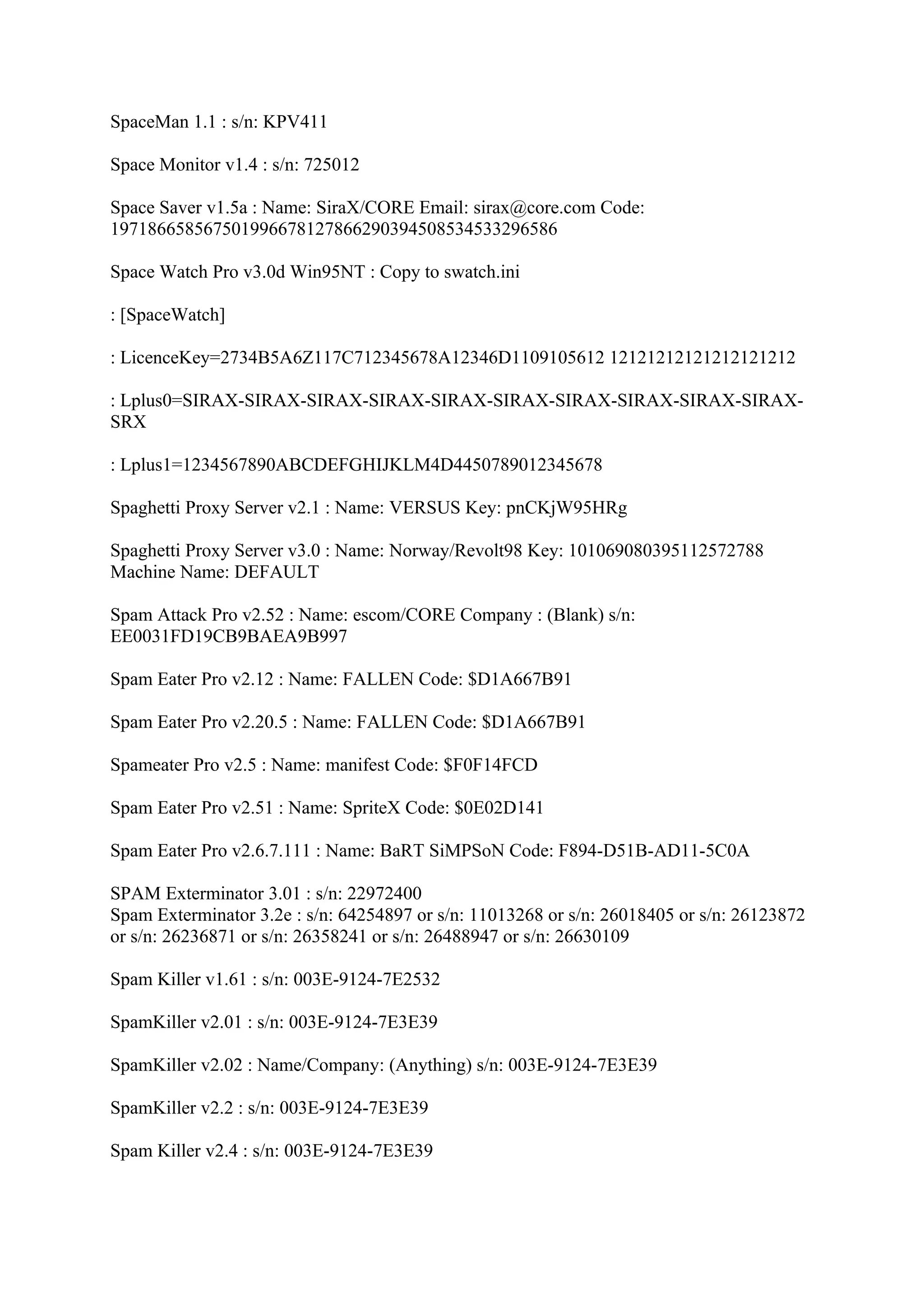 SpaceMan 1.1 : s/n: KPV411

Space Monitor v1.4 : s/n: 725012

Space Saver v1.5a : Name: SiraX/CORE Email: sirax@core.com Code:
197186658567501996678127866290394508534533296586

Space Watch Pro v3.0d Win95NT : Copy to swatch.ini

: [SpaceWatch]

: LicenceKey=2734B5A6Z117C712345678A12346D1109105612 12121212121212121212

: Lplus0=SIRAX-SIRAX-SIRAX-SIRAX-SIRAX-SIRAX-SIRAX-SIRAX-SIRAX-SIRAX-
SRX

: Lplus1=1234567890ABCDEFGHIJKLM4D4450789012345678

Spaghetti Proxy Server v2.1 : Name: VERSUS Key: pnCKjW95HRg

Spaghetti Proxy Server v3.0 : Name: Norway/Revolt98 Key: 101069080395112572788
Machine Name: DEFAULT

Spam Attack Pro v2.52 : Name: escom/CORE Company : (Blank) s/n:
EE0031FD19CB9BAEA9B997

Spam Eater Pro v2.12 : Name: FALLEN Code: $D1A667B91

Spam Eater Pro v2.20.5 : Name: FALLEN Code: $D1A667B91

Spameater Pro v2.5 : Name: manifest Code: $F0F14FCD

Spam Eater Pro v2.51 : Name: SpriteX Code: $0E02D141

Spam Eater Pro v2.6.7.111 : Name: BaRT SiMPSoN Code: F894-D51B-AD11-5C0A

SPAM Exterminator 3.01 : s/n: 22972400
Spam Exterminator 3.2e : s/n: 64254897 or s/n: 11013268 or s/n: 26018405 or s/n: 26123872
or s/n: 26236871 or s/n: 26358241 or s/n: 26488947 or s/n: 26630109

Spam Killer v1.61 : s/n: 003E-9124-7E2532

SpamKiller v2.01 : s/n: 003E-9124-7E3E39

SpamKiller v2.02 : Name/Company: (Anything) s/n: 003E-9124-7E3E39

SpamKiller v2.2 : s/n: 003E-9124-7E3E39

Spam Killer v2.4 : s/n: 003E-9124-7E3E39
 