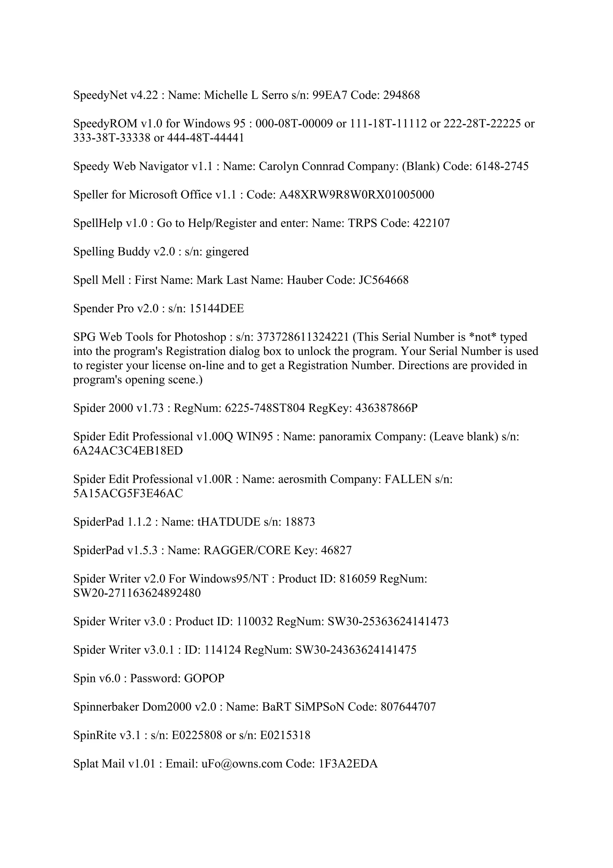 SpeedyNet v4.22 : Name: Michelle L Serro s/n: 99EA7 Code: 294868

SpeedyROM v1.0 for Windows 95 : 000-08T-00009 or 111-18T-11112 or 222-28T-22225 or
333-38T-33338 or 444-48T-44441

Speedy Web Navigator v1.1 : Name: Carolyn Connrad Company: (Blank) Code: 6148-2745

Speller for Microsoft Office v1.1 : Code: A48XRW9R8W0RX01005000

SpellHelp v1.0 : Go to Help/Register and enter: Name: TRPS Code: 422107

Spelling Buddy v2.0 : s/n: gingered

Spell Mell : First Name: Mark Last Name: Hauber Code: JC564668

Spender Pro v2.0 : s/n: 15144DEE

SPG Web Tools for Photoshop : s/n: 373728611324221 (This Serial Number is *not* typed
into the program's Registration dialog box to unlock the program. Your Serial Number is used
to register your license on-line and to get a Registration Number. Directions are provided in
program's opening scene.)

Spider 2000 v1.73 : RegNum: 6225-748ST804 RegKey: 436387866P

Spider Edit Professional v1.00Q WIN95 : Name: panoramix Company: (Leave blank) s/n:
6A24AC3C4EB18ED

Spider Edit Professional v1.00R : Name: aerosmith Company: FALLEN s/n:
5A15ACG5F3E46AC

SpiderPad 1.1.2 : Name: tHATDUDE s/n: 18873

SpiderPad v1.5.3 : Name: RAGGER/CORE Key: 46827

Spider Writer v2.0 For Windows95/NT : Product ID: 816059 RegNum:
SW20-271163624892480

Spider Writer v3.0 : Product ID: 110032 RegNum: SW30-25363624141473

Spider Writer v3.0.1 : ID: 114124 RegNum: SW30-24363624141475

Spin v6.0 : Password: GOPOP

Spinnerbaker Dom2000 v2.0 : Name: BaRT SiMPSoN Code: 807644707

SpinRite v3.1 : s/n: E0225808 or s/n: E0215318

Splat Mail v1.01 : Email: uFo@owns.com Code: 1F3A2EDA
 