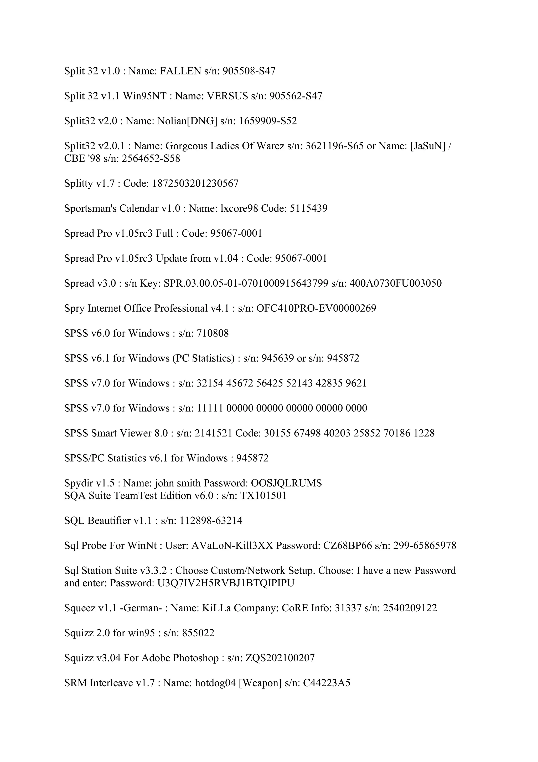 Split 32 v1.0 : Name: FALLEN s/n: 905508-S47

Split 32 v1.1 Win95NT : Name: VERSUS s/n: 905562-S47

Split32 v2.0 : Name: Nolian[DNG] s/n: 1659909-S52

Split32 v2.0.1 : Name: Gorgeous Ladies Of Warez s/n: 3621196-S65 or Name: [JaSuN] /
CBE '98 s/n: 2564652-S58

Splitty v1.7 : Code: 1872503201230567

Sportsman's Calendar v1.0 : Name: lxcore98 Code: 5115439

Spread Pro v1.05rc3 Full : Code: 95067-0001

Spread Pro v1.05rc3 Update from v1.04 : Code: 95067-0001

Spread v3.0 : s/n Key: SPR.03.00.05-01-0701000915643799 s/n: 400A0730FU003050

Spry Internet Office Professional v4.1 : s/n: OFC410PRO-EV00000269

SPSS v6.0 for Windows : s/n: 710808

SPSS v6.1 for Windows (PC Statistics) : s/n: 945639 or s/n: 945872

SPSS v7.0 for Windows : s/n: 32154 45672 56425 52143 42835 9621

SPSS v7.0 for Windows : s/n: 11111 00000 00000 00000 00000 0000

SPSS Smart Viewer 8.0 : s/n: 2141521 Code: 30155 67498 40203 25852 70186 1228

SPSS/PC Statistics v6.1 for Windows : 945872

Spydir v1.5 : Name: john smith Password: OOSJQLRUMS
SQA Suite TeamTest Edition v6.0 : s/n: TX101501

SQL Beautifier v1.1 : s/n: 112898-63214

Sql Probe For WinNt : User: AVaLoN-Kill3XX Password: CZ68BP66 s/n: 299-65865978

Sql Station Suite v3.3.2 : Choose Custom/Network Setup. Choose: I have a new Password
and enter: Password: U3Q7IV2H5RVBJ1BTQIPIPU

Squeez v1.1 -German- : Name: KiLLa Company: CoRE Info: 31337 s/n: 2540209122

Squizz 2.0 for win95 : s/n: 855022

Squizz v3.04 For Adobe Photoshop : s/n: ZQS202100207

SRM Interleave v1.7 : Name: hotdog04 [Weapon] s/n: C44223A5
 
