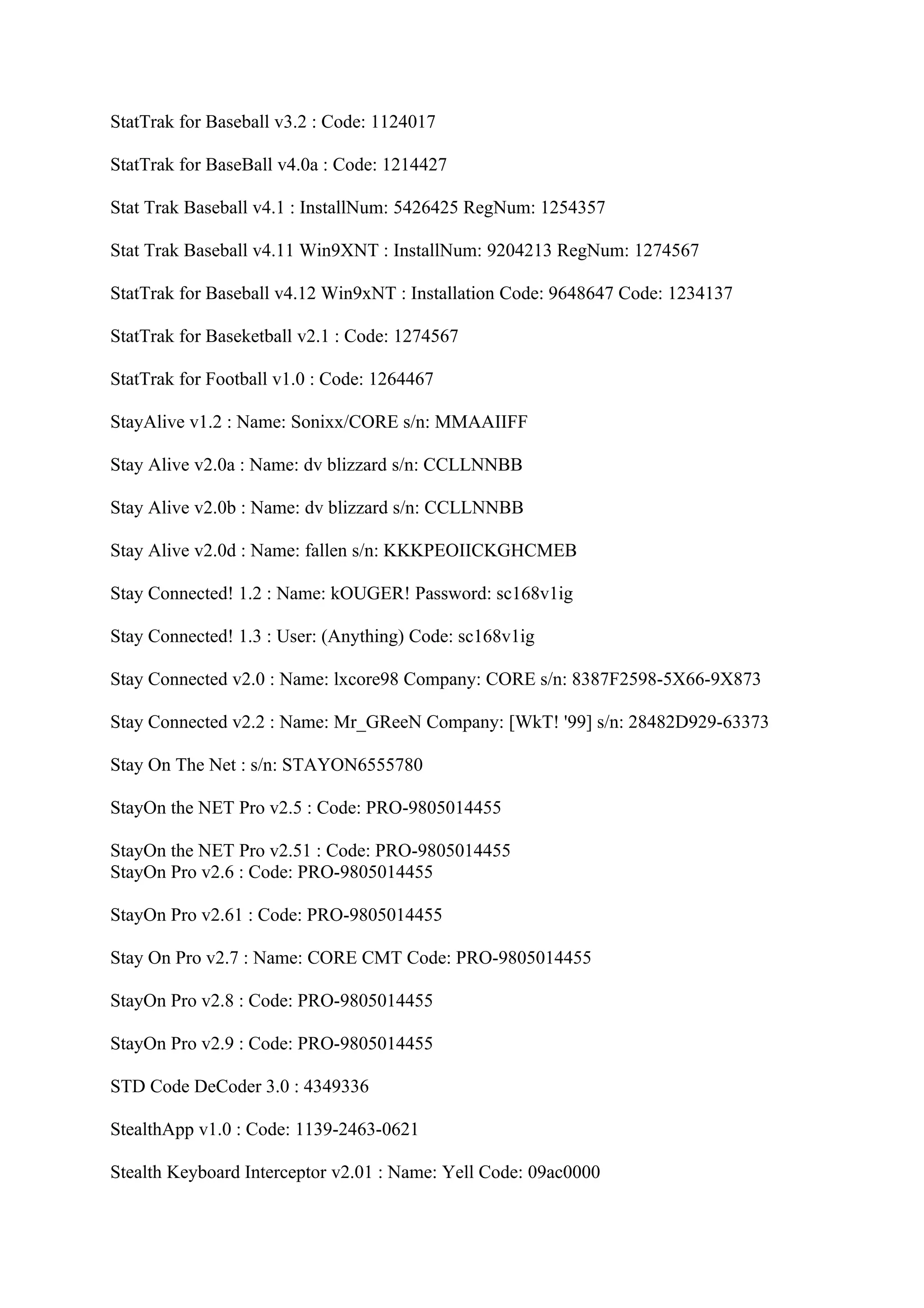 StatTrak for Baseball v3.2 : Code: 1124017

StatTrak for BaseBall v4.0a : Code: 1214427

Stat Trak Baseball v4.1 : InstallNum: 5426425 RegNum: 1254357

Stat Trak Baseball v4.11 Win9XNT : InstallNum: 9204213 RegNum: 1274567

StatTrak for Baseball v4.12 Win9xNT : Installation Code: 9648647 Code: 1234137

StatTrak for Baseketball v2.1 : Code: 1274567

StatTrak for Football v1.0 : Code: 1264467

StayAlive v1.2 : Name: Sonixx/CORE s/n: MMAAIIFF

Stay Alive v2.0a : Name: dv blizzard s/n: CCLLNNBB

Stay Alive v2.0b : Name: dv blizzard s/n: CCLLNNBB

Stay Alive v2.0d : Name: fallen s/n: KKKPEOIICKGHCMEB

Stay Connected! 1.2 : Name: kOUGER! Password: sc168v1ig

Stay Connected! 1.3 : User: (Anything) Code: sc168v1ig

Stay Connected v2.0 : Name: lxcore98 Company: CORE s/n: 8387F2598-5X66-9X873

Stay Connected v2.2 : Name: Mr_GReeN Company: [WkT! '99] s/n: 28482D929-63373

Stay On The Net : s/n: STAYON6555780

StayOn the NET Pro v2.5 : Code: PRO-9805014455

StayOn the NET Pro v2.51 : Code: PRO-9805014455
StayOn Pro v2.6 : Code: PRO-9805014455

StayOn Pro v2.61 : Code: PRO-9805014455

Stay On Pro v2.7 : Name: CORE CMT Code: PRO-9805014455

StayOn Pro v2.8 : Code: PRO-9805014455

StayOn Pro v2.9 : Code: PRO-9805014455

STD Code DeCoder 3.0 : 4349336

StealthApp v1.0 : Code: 1139-2463-0621

Stealth Keyboard Interceptor v2.01 : Name: Yell Code: 09ac0000
 