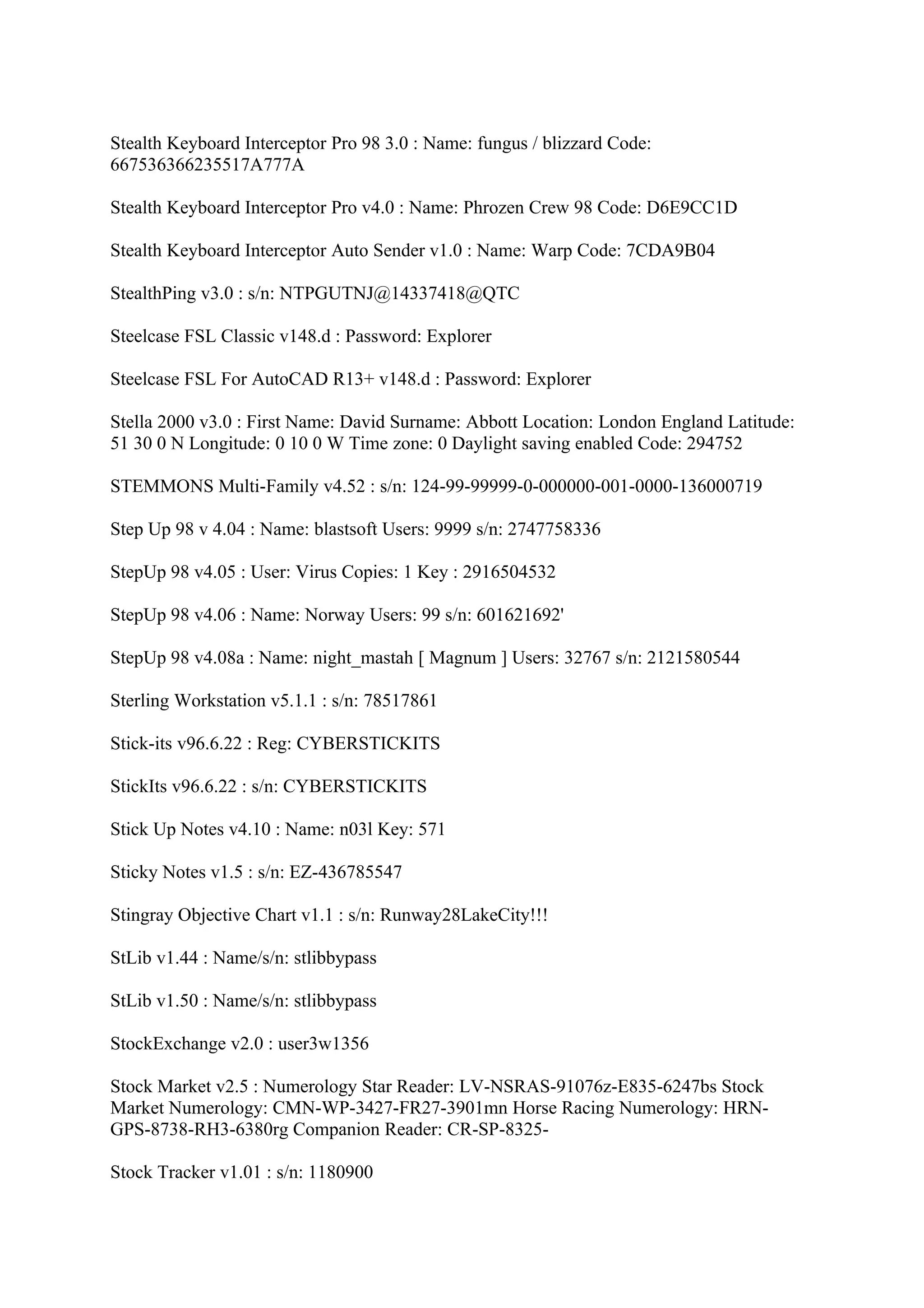 Stealth Keyboard Interceptor Pro 98 3.0 : Name: fungus / blizzard Code:
667536366235517A777A

Stealth Keyboard Interceptor Pro v4.0 : Name: Phrozen Crew 98 Code: D6E9CC1D

Stealth Keyboard Interceptor Auto Sender v1.0 : Name: Warp Code: 7CDA9B04

StealthPing v3.0 : s/n: NTPGUTNJ@14337418@QTC

Steelcase FSL Classic v148.d : Password: Explorer

Steelcase FSL For AutoCAD R13+ v148.d : Password: Explorer

Stella 2000 v3.0 : First Name: David Surname: Abbott Location: London England Latitude:
51 30 0 N Longitude: 0 10 0 W Time zone: 0 Daylight saving enabled Code: 294752

STEMMONS Multi-Family v4.52 : s/n: 124-99-99999-0-000000-001-0000-136000719

Step Up 98 v 4.04 : Name: blastsoft Users: 9999 s/n: 2747758336

StepUp 98 v4.05 : User: Virus Copies: 1 Key : 2916504532

StepUp 98 v4.06 : Name: Norway Users: 99 s/n: 601621692'

StepUp 98 v4.08a : Name: night_mastah [ Magnum ] Users: 32767 s/n: 2121580544

Sterling Workstation v5.1.1 : s/n: 78517861

Stick-its v96.6.22 : Reg: CYBERSTICKITS

StickIts v96.6.22 : s/n: CYBERSTICKITS

Stick Up Notes v4.10 : Name: n03l Key: 571

Sticky Notes v1.5 : s/n: EZ-436785547

Stingray Objective Chart v1.1 : s/n: Runway28LakeCity!!!

StLib v1.44 : Name/s/n: stlibbypass

StLib v1.50 : Name/s/n: stlibbypass

StockExchange v2.0 : user3w1356

Stock Market v2.5 : Numerology Star Reader: LV-NSRAS-91076z-E835-6247bs Stock
Market Numerology: CMN-WP-3427-FR27-3901mn Horse Racing Numerology: HRN-
GPS-8738-RH3-6380rg Companion Reader: CR-SP-8325-

Stock Tracker v1.01 : s/n: 1180900
 