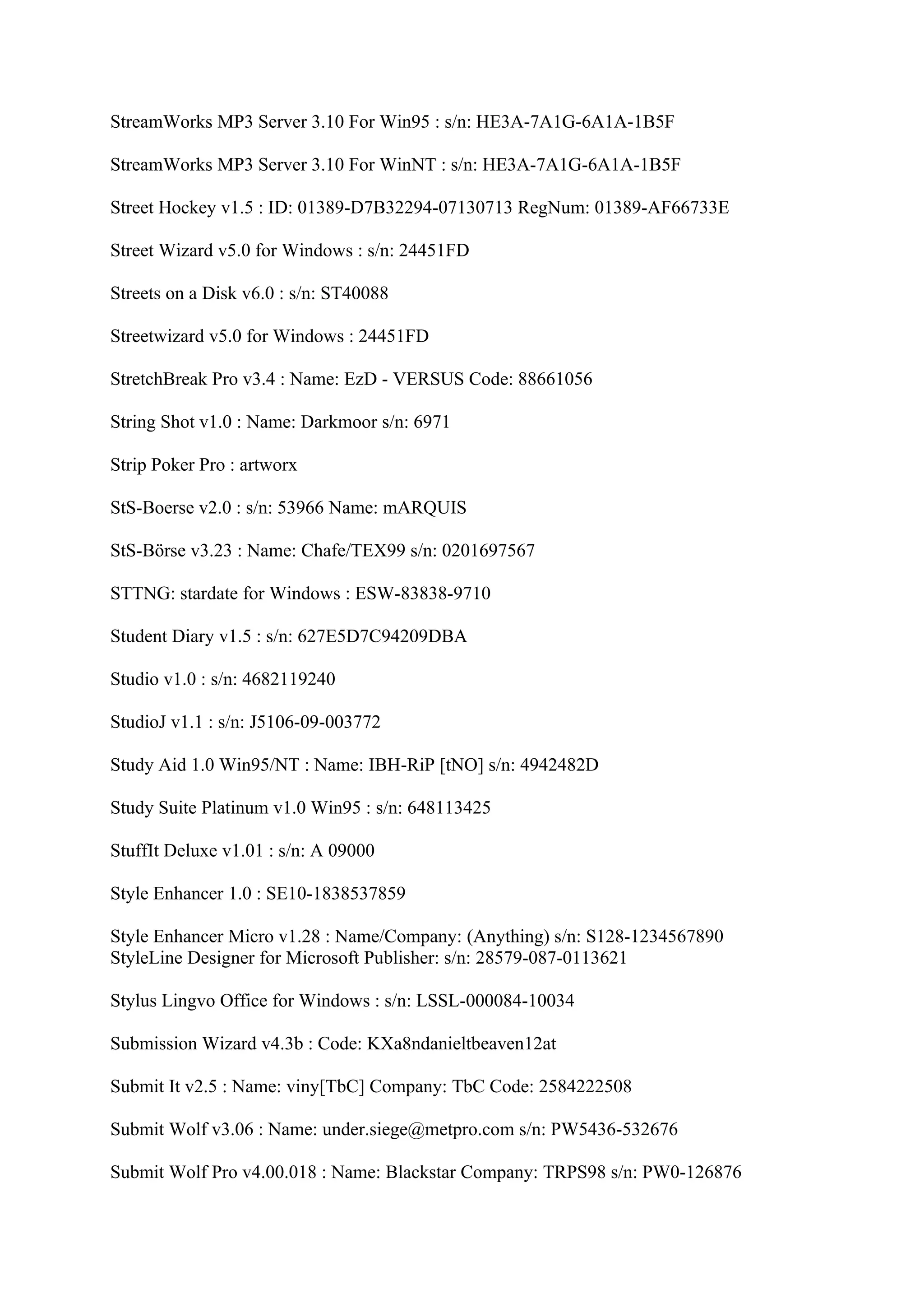 StreamWorks MP3 Server 3.10 For Win95 : s/n: HE3A-7A1G-6A1A-1B5F

StreamWorks MP3 Server 3.10 For WinNT : s/n: HE3A-7A1G-6A1A-1B5F

Street Hockey v1.5 : ID: 01389-D7B32294-07130713 RegNum: 01389-AF66733E

Street Wizard v5.0 for Windows : s/n: 24451FD

Streets on a Disk v6.0 : s/n: ST40088

Streetwizard v5.0 for Windows : 24451FD

StretchBreak Pro v3.4 : Name: EzD - VERSUS Code: 88661056

String Shot v1.0 : Name: Darkmoor s/n: 6971

Strip Poker Pro : artworx

StS-Boerse v2.0 : s/n: 53966 Name: mARQUIS

StS-Börse v3.23 : Name: Chafe/TEX99 s/n: 0201697567

STTNG: stardate for Windows : ESW-83838-9710

Student Diary v1.5 : s/n: 627E5D7C94209DBA

Studio v1.0 : s/n: 4682119240

StudioJ v1.1 : s/n: J5106-09-003772

Study Aid 1.0 Win95/NT : Name: IBH-RiP [tNO] s/n: 4942482D

Study Suite Platinum v1.0 Win95 : s/n: 648113425

StuffIt Deluxe v1.01 : s/n: A 09000

Style Enhancer 1.0 : SE10-1838537859

Style Enhancer Micro v1.28 : Name/Company: (Anything) s/n: S128-1234567890
StyleLine Designer for Microsoft Publisher: s/n: 28579-087-0113621

Stylus Lingvo Office for Windows : s/n: LSSL-000084-10034

Submission Wizard v4.3b : Code: KXa8ndanieltbeaven12at

Submit It v2.5 : Name: viny[TbC] Company: TbC Code: 2584222508

Submit Wolf v3.06 : Name: under.siege@metpro.com s/n: PW5436-532676

Submit Wolf Pro v4.00.018 : Name: Blackstar Company: TRPS98 s/n: PW0-126876
 