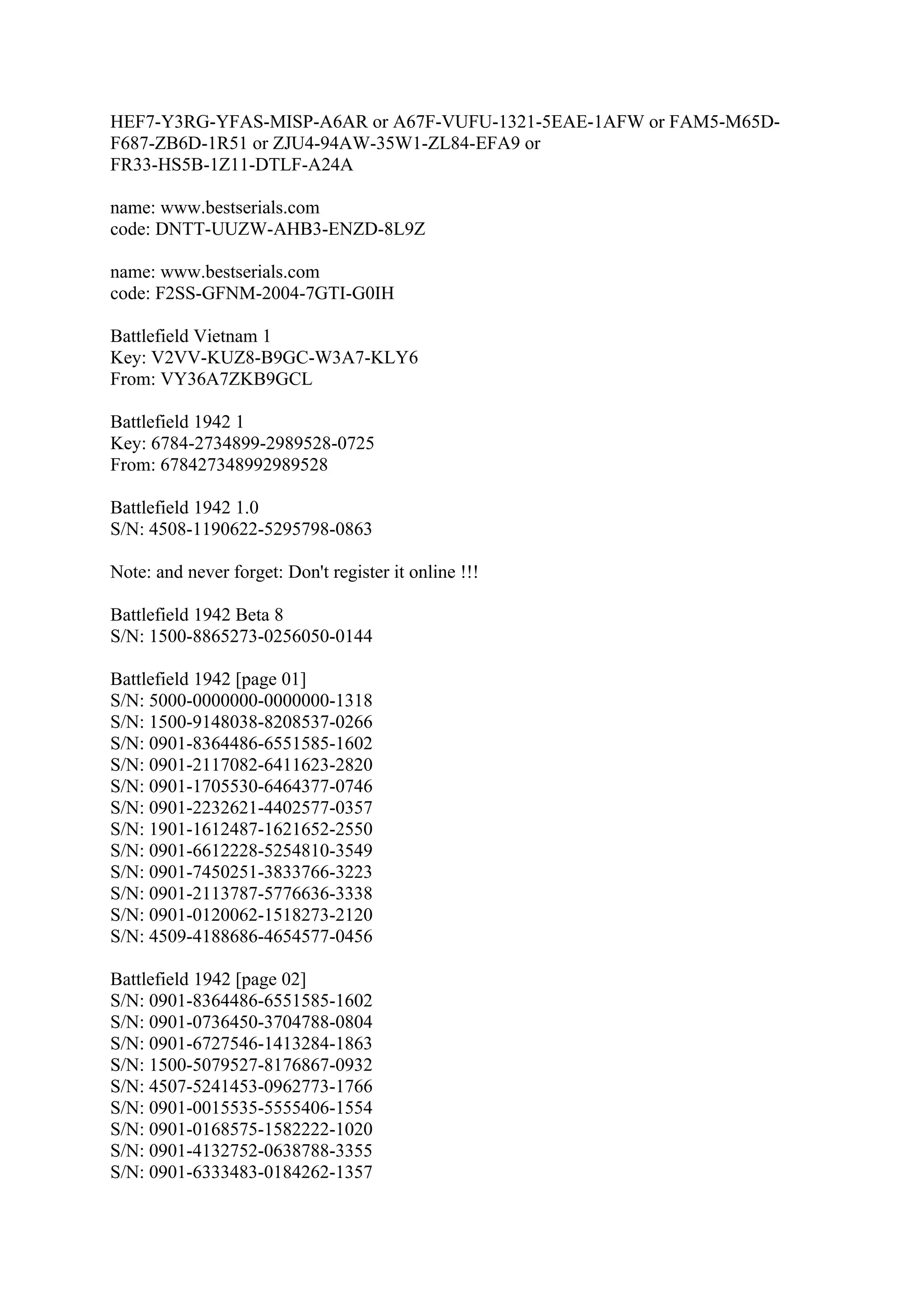 HEF7-Y3RG-YFAS-MISP-A6AR or A67F-VUFU-1321-5EAE-1AFW or FAM5-M65D-
F687-ZB6D-1R51 or ZJU4-94AW-35W1-ZL84-EFA9 or
FR33-HS5B-1Z11-DTLF-A24A

name: www.bestserials.com
code: DNTT-UUZW-AHB3-ENZD-8L9Z

name: www.bestserials.com
code: F2SS-GFNM-2004-7GTI-G0IH

Battlefield Vietnam 1
Key: V2VV-KUZ8-B9GC-W3A7-KLY6
From: VY36A7ZKB9GCL

Battlefield 1942 1
Key: 6784-2734899-2989528-0725
From: 678427348992989528

Battlefield 1942 1.0
S/N: 4508-1190622-5295798-0863

Note: and never forget: Don't register it online !!!

Battlefield 1942 Beta 8
S/N: 1500-8865273-0256050-0144

Battlefield 1942 [page 01]
S/N: 5000-0000000-0000000-1318
S/N: 1500-9148038-8208537-0266
S/N: 0901-8364486-6551585-1602
S/N: 0901-2117082-6411623-2820
S/N: 0901-1705530-6464377-0746
S/N: 0901-2232621-4402577-0357
S/N: 1901-1612487-1621652-2550
S/N: 0901-6612228-5254810-3549
S/N: 0901-7450251-3833766-3223
S/N: 0901-2113787-5776636-3338
S/N: 0901-0120062-1518273-2120
S/N: 4509-4188686-4654577-0456

Battlefield 1942 [page 02]
S/N: 0901-8364486-6551585-1602
S/N: 0901-0736450-3704788-0804
S/N: 0901-6727546-1413284-1863
S/N: 1500-5079527-8176867-0932
S/N: 4507-5241453-0962773-1766
S/N: 0901-0015535-5555406-1554
S/N: 0901-0168575-1582222-1020
S/N: 0901-4132752-0638788-3355
S/N: 0901-6333483-0184262-1357
 