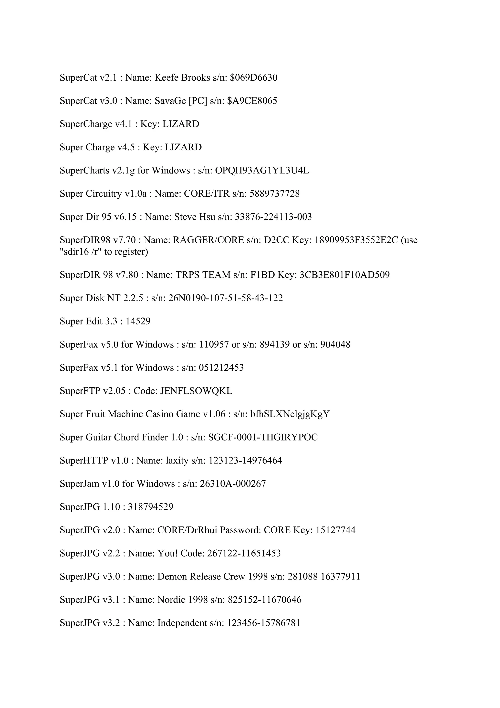 SuperCat v2.1 : Name: Keefe Brooks s/n: $069D6630

SuperCat v3.0 : Name: SavaGe [PC] s/n: $A9CE8065

SuperCharge v4.1 : Key: LIZARD

Super Charge v4.5 : Key: LIZARD

SuperCharts v2.1g for Windows : s/n: OPQH93AG1YL3U4L

Super Circuitry v1.0a : Name: CORE/ITR s/n: 5889737728

Super Dir 95 v6.15 : Name: Steve Hsu s/n: 33876-224113-003

SuperDIR98 v7.70 : Name: RAGGER/CORE s/n: D2CC Key: 18909953F3552E2C (use
"sdir16 /r" to register)

SuperDIR 98 v7.80 : Name: TRPS TEAM s/n: F1BD Key: 3CB3E801F10AD509

Super Disk NT 2.2.5 : s/n: 26N0190-107-51-58-43-122

Super Edit 3.3 : 14529

SuperFax v5.0 for Windows : s/n: 110957 or s/n: 894139 or s/n: 904048

SuperFax v5.1 for Windows : s/n: 051212453

SuperFTP v2.05 : Code: JENFLSOWQKL

Super Fruit Machine Casino Game v1.06 : s/n: bfhSLXNelgjgKgY

Super Guitar Chord Finder 1.0 : s/n: SGCF-0001-THGIRYPOC

SuperHTTP v1.0 : Name: laxity s/n: 123123-14976464

SuperJam v1.0 for Windows : s/n: 26310A-000267

SuperJPG 1.10 : 318794529

SuperJPG v2.0 : Name: CORE/DrRhui Password: CORE Key: 15127744

SuperJPG v2.2 : Name: You! Code: 267122-11651453

SuperJPG v3.0 : Name: Demon Release Crew 1998 s/n: 281088 16377911

SuperJPG v3.1 : Name: Nordic 1998 s/n: 825152-11670646

SuperJPG v3.2 : Name: Independent s/n: 123456-15786781
 