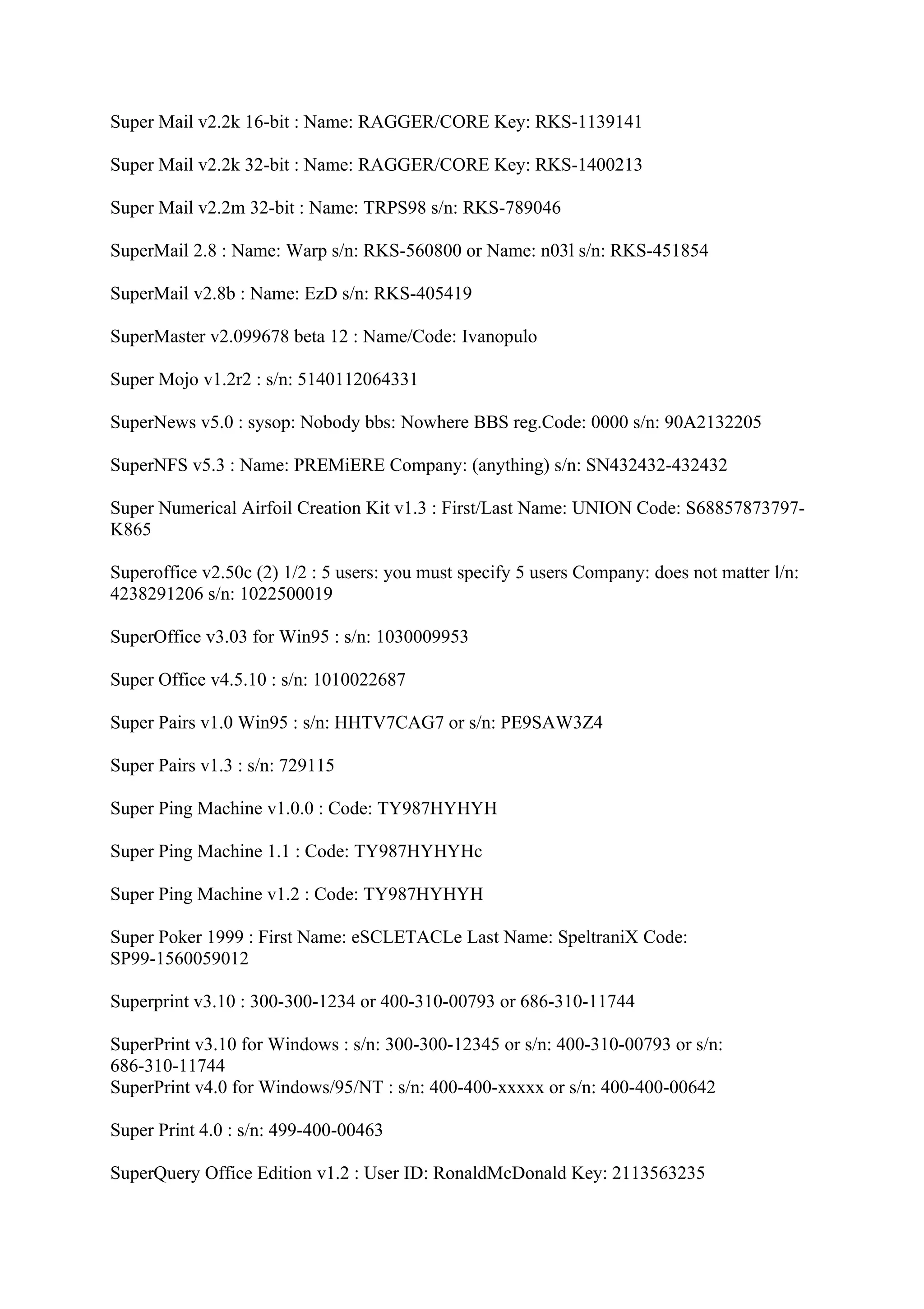 Super Mail v2.2k 16-bit : Name: RAGGER/CORE Key: RKS-1139141

Super Mail v2.2k 32-bit : Name: RAGGER/CORE Key: RKS-1400213

Super Mail v2.2m 32-bit : Name: TRPS98 s/n: RKS-789046

SuperMail 2.8 : Name: Warp s/n: RKS-560800 or Name: n03l s/n: RKS-451854

SuperMail v2.8b : Name: EzD s/n: RKS-405419

SuperMaster v2.099678 beta 12 : Name/Code: Ivanopulo

Super Mojo v1.2r2 : s/n: 5140112064331

SuperNews v5.0 : sysop: Nobody bbs: Nowhere BBS reg.Code: 0000 s/n: 90A2132205

SuperNFS v5.3 : Name: PREMiERE Company: (anything) s/n: SN432432-432432

Super Numerical Airfoil Creation Kit v1.3 : First/Last Name: UNION Code: S68857873797-
K865

Superoffice v2.50c (2) 1/2 : 5 users: you must specify 5 users Company: does not matter l/n:
4238291206 s/n: 1022500019

SuperOffice v3.03 for Win95 : s/n: 1030009953

Super Office v4.5.10 : s/n: 1010022687

Super Pairs v1.0 Win95 : s/n: HHTV7CAG7 or s/n: PE9SAW3Z4

Super Pairs v1.3 : s/n: 729115

Super Ping Machine v1.0.0 : Code: TY987HYHYH

Super Ping Machine 1.1 : Code: TY987HYHYHc

Super Ping Machine v1.2 : Code: TY987HYHYH

Super Poker 1999 : First Name: eSCLETACLe Last Name: SpeltraniX Code:
SP99-1560059012

Superprint v3.10 : 300-300-1234 or 400-310-00793 or 686-310-11744

SuperPrint v3.10 for Windows : s/n: 300-300-12345 or s/n: 400-310-00793 or s/n:
686-310-11744
SuperPrint v4.0 for Windows/95/NT : s/n: 400-400-xxxxx or s/n: 400-400-00642

Super Print 4.0 : s/n: 499-400-00463

SuperQuery Office Edition v1.2 : User ID: RonaldMcDonald Key: 2113563235
 