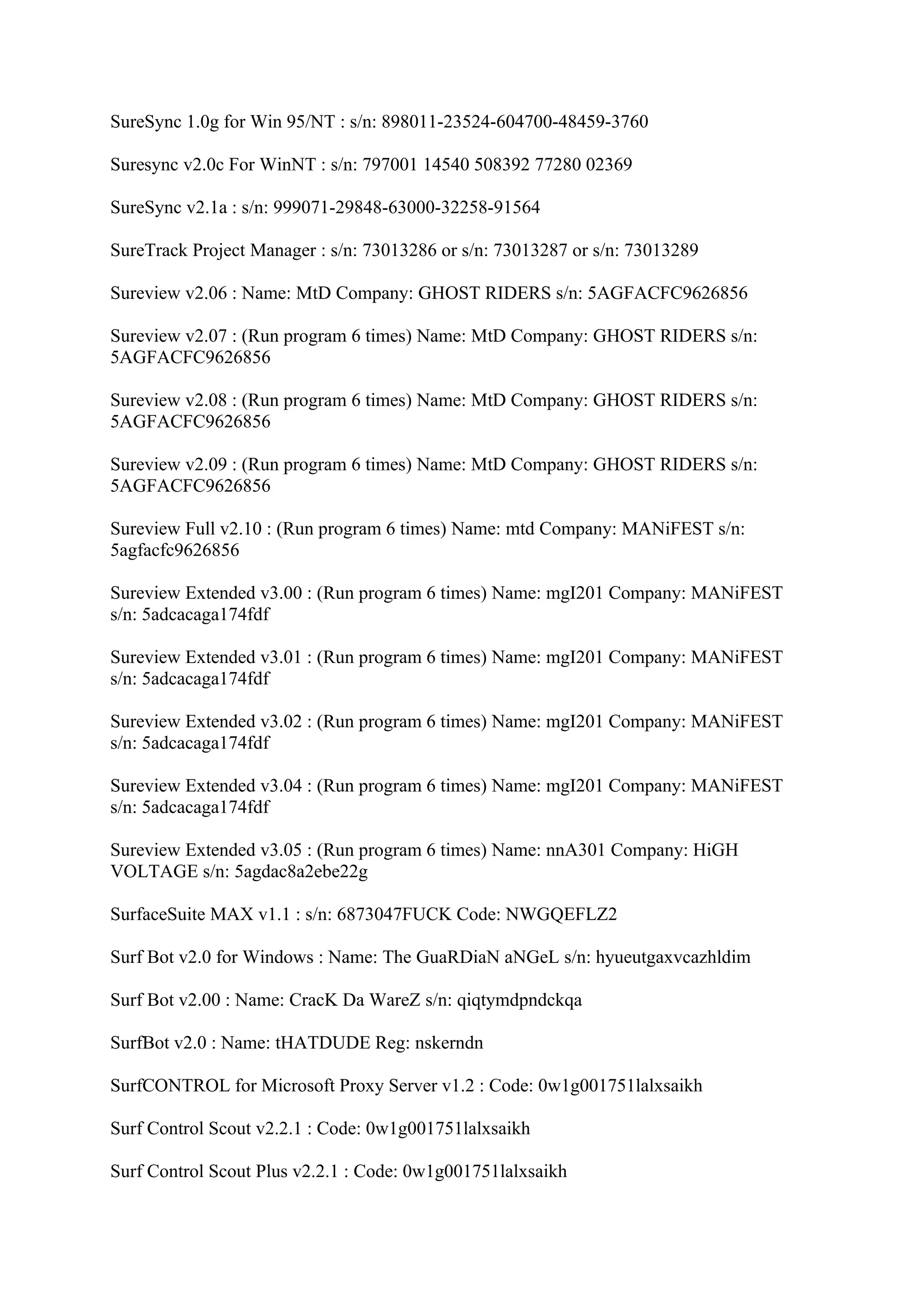 SureSync 1.0g for Win 95/NT : s/n: 898011-23524-604700-48459-3760

Suresync v2.0c For WinNT : s/n: 797001 14540 508392 77280 02369

SureSync v2.1a : s/n: 999071-29848-63000-32258-91564

SureTrack Project Manager : s/n: 73013286 or s/n: 73013287 or s/n: 73013289

Sureview v2.06 : Name: MtD Company: GHOST RIDERS s/n: 5AGFACFC9626856

Sureview v2.07 : (Run program 6 times) Name: MtD Company: GHOST RIDERS s/n:
5AGFACFC9626856

Sureview v2.08 : (Run program 6 times) Name: MtD Company: GHOST RIDERS s/n:
5AGFACFC9626856

Sureview v2.09 : (Run program 6 times) Name: MtD Company: GHOST RIDERS s/n:
5AGFACFC9626856

Sureview Full v2.10 : (Run program 6 times) Name: mtd Company: MANiFEST s/n:
5agfacfc9626856

Sureview Extended v3.00 : (Run program 6 times) Name: mgI201 Company: MANiFEST
s/n: 5adcacaga174fdf

Sureview Extended v3.01 : (Run program 6 times) Name: mgI201 Company: MANiFEST
s/n: 5adcacaga174fdf

Sureview Extended v3.02 : (Run program 6 times) Name: mgI201 Company: MANiFEST
s/n: 5adcacaga174fdf

Sureview Extended v3.04 : (Run program 6 times) Name: mgI201 Company: MANiFEST
s/n: 5adcacaga174fdf

Sureview Extended v3.05 : (Run program 6 times) Name: nnA301 Company: HiGH
VOLTAGE s/n: 5agdac8a2ebe22g

SurfaceSuite MAX v1.1 : s/n: 6873047FUCK Code: NWGQEFLZ2

Surf Bot v2.0 for Windows : Name: The GuaRDiaN aNGeL s/n: hyueutgaxvcazhldim

Surf Bot v2.00 : Name: CracK Da WareZ s/n: qiqtymdpndckqa

SurfBot v2.0 : Name: tHATDUDE Reg: nskerndn

SurfCONTROL for Microsoft Proxy Server v1.2 : Code: 0w1g001751lalxsaikh

Surf Control Scout v2.2.1 : Code: 0w1g001751lalxsaikh

Surf Control Scout Plus v2.2.1 : Code: 0w1g001751lalxsaikh
 