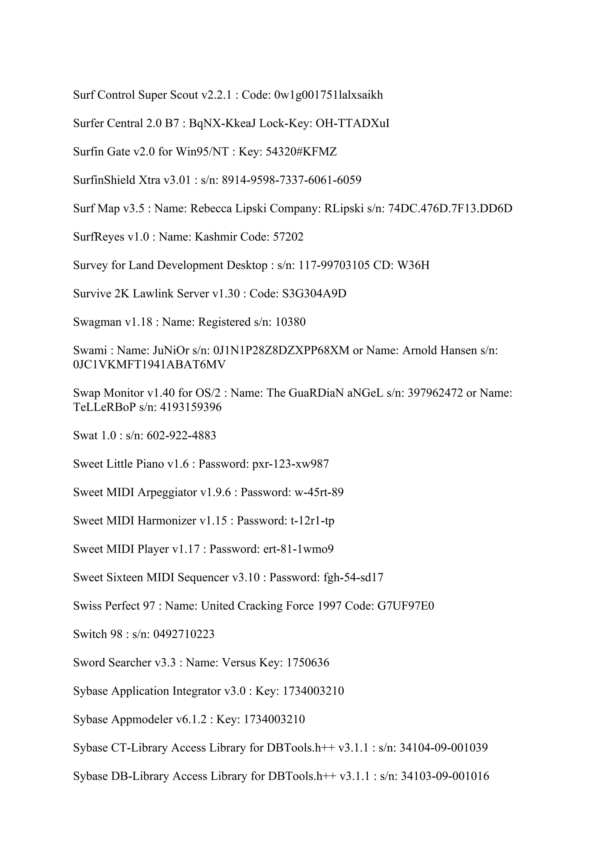 Surf Control Super Scout v2.2.1 : Code: 0w1g001751lalxsaikh

Surfer Central 2.0 B7 : BqNX-KkeaJ Lock-Key: OH-TTADXuI

Surfin Gate v2.0 for Win95/NT : Key: 54320#KFMZ

SurfinShield Xtra v3.01 : s/n: 8914-9598-7337-6061-6059

Surf Map v3.5 : Name: Rebecca Lipski Company: RLipski s/n: 74DC.476D.7F13.DD6D

SurfReyes v1.0 : Name: Kashmir Code: 57202

Survey for Land Development Desktop : s/n: 117-99703105 CD: W36H

Survive 2K Lawlink Server v1.30 : Code: S3G304A9D

Swagman v1.18 : Name: Registered s/n: 10380

Swami : Name: JuNiOr s/n: 0J1N1P28Z8DZXPP68XM or Name: Arnold Hansen s/n:
0JC1VKMFT1941ABAT6MV

Swap Monitor v1.40 for OS/2 : Name: The GuaRDiaN aNGeL s/n: 397962472 or Name:
TeLLeRBoP s/n: 4193159396

Swat 1.0 : s/n: 602-922-4883

Sweet Little Piano v1.6 : Password: pxr-123-xw987

Sweet MIDI Arpeggiator v1.9.6 : Password: w-45rt-89

Sweet MIDI Harmonizer v1.15 : Password: t-12r1-tp

Sweet MIDI Player v1.17 : Password: ert-81-1wmo9

Sweet Sixteen MIDI Sequencer v3.10 : Password: fgh-54-sd17

Swiss Perfect 97 : Name: United Cracking Force 1997 Code: G7UF97E0

Switch 98 : s/n: 0492710223

Sword Searcher v3.3 : Name: Versus Key: 1750636

Sybase Application Integrator v3.0 : Key: 1734003210

Sybase Appmodeler v6.1.2 : Key: 1734003210

Sybase CT-Library Access Library for DBTools.h++ v3.1.1 : s/n: 34104-09-001039

Sybase DB-Library Access Library for DBTools.h++ v3.1.1 : s/n: 34103-09-001016
 