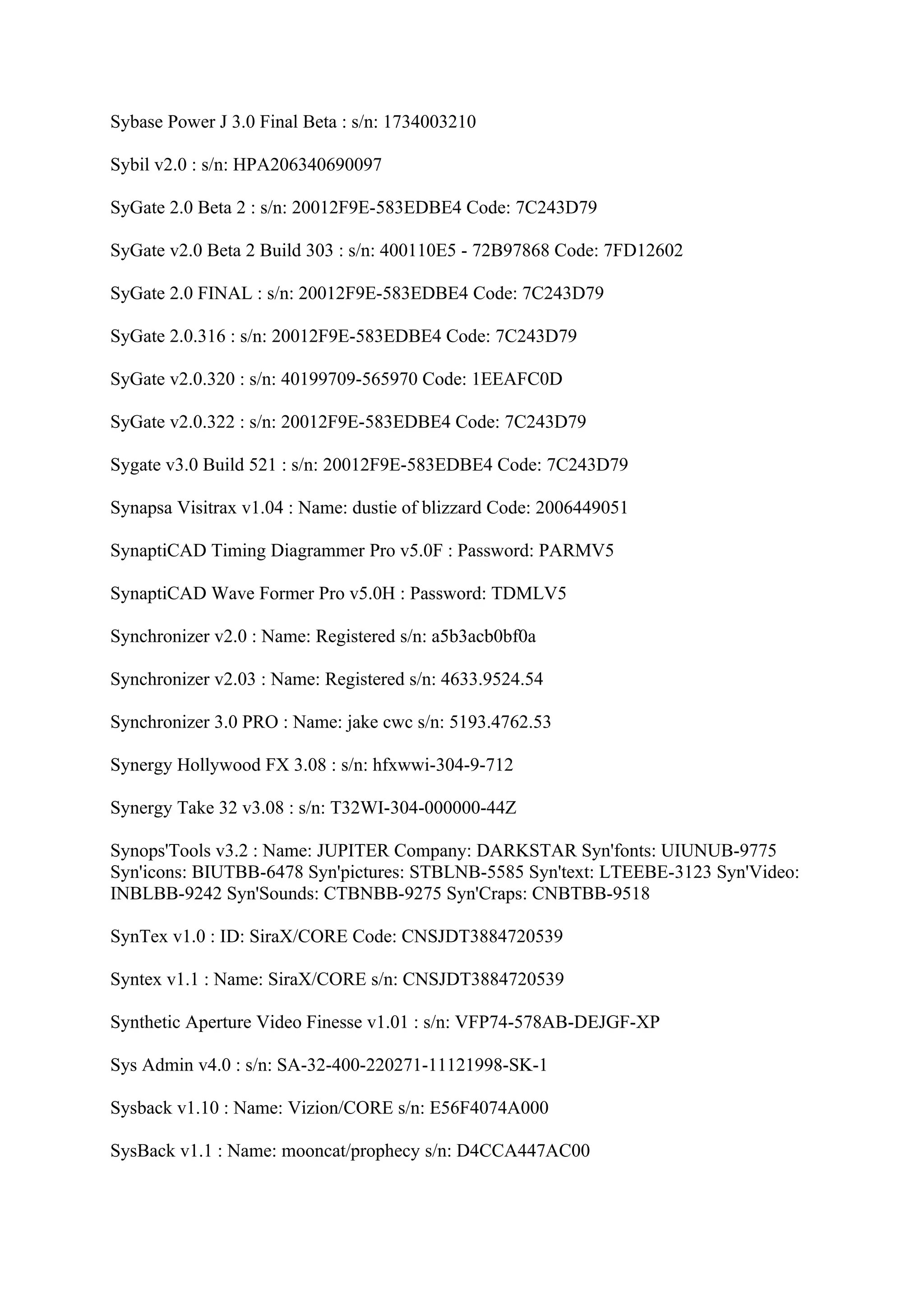 Sybase Power J 3.0 Final Beta : s/n: 1734003210

Sybil v2.0 : s/n: HPA206340690097

SyGate 2.0 Beta 2 : s/n: 20012F9E-583EDBE4 Code: 7C243D79

SyGate v2.0 Beta 2 Build 303 : s/n: 400110E5 - 72B97868 Code: 7FD12602

SyGate 2.0 FINAL : s/n: 20012F9E-583EDBE4 Code: 7C243D79

SyGate 2.0.316 : s/n: 20012F9E-583EDBE4 Code: 7C243D79

SyGate v2.0.320 : s/n: 40199709-565970 Code: 1EEAFC0D

SyGate v2.0.322 : s/n: 20012F9E-583EDBE4 Code: 7C243D79

Sygate v3.0 Build 521 : s/n: 20012F9E-583EDBE4 Code: 7C243D79

Synapsa Visitrax v1.04 : Name: dustie of blizzard Code: 2006449051

SynaptiCAD Timing Diagrammer Pro v5.0F : Password: PARMV5

SynaptiCAD Wave Former Pro v5.0H : Password: TDMLV5

Synchronizer v2.0 : Name: Registered s/n: a5b3acb0bf0a

Synchronizer v2.03 : Name: Registered s/n: 4633.9524.54

Synchronizer 3.0 PRO : Name: jake cwc s/n: 5193.4762.53

Synergy Hollywood FX 3.08 : s/n: hfxwwi-304-9-712

Synergy Take 32 v3.08 : s/n: T32WI-304-000000-44Z

Synops'Tools v3.2 : Name: JUPITER Company: DARKSTAR Syn'fonts: UIUNUB-9775
Syn'icons: BIUTBB-6478 Syn'pictures: STBLNB-5585 Syn'text: LTEEBE-3123 Syn'Video:
INBLBB-9242 Syn'Sounds: CTBNBB-9275 Syn'Craps: CNBTBB-9518

SynTex v1.0 : ID: SiraX/CORE Code: CNSJDT3884720539

Syntex v1.1 : Name: SiraX/CORE s/n: CNSJDT3884720539

Synthetic Aperture Video Finesse v1.01 : s/n: VFP74-578AB-DEJGF-XP

Sys Admin v4.0 : s/n: SA-32-400-220271-11121998-SK-1

Sysback v1.10 : Name: Vizion/CORE s/n: E56F4074A000

SysBack v1.1 : Name: mooncat/prophecy s/n: D4CCA447AC00
 