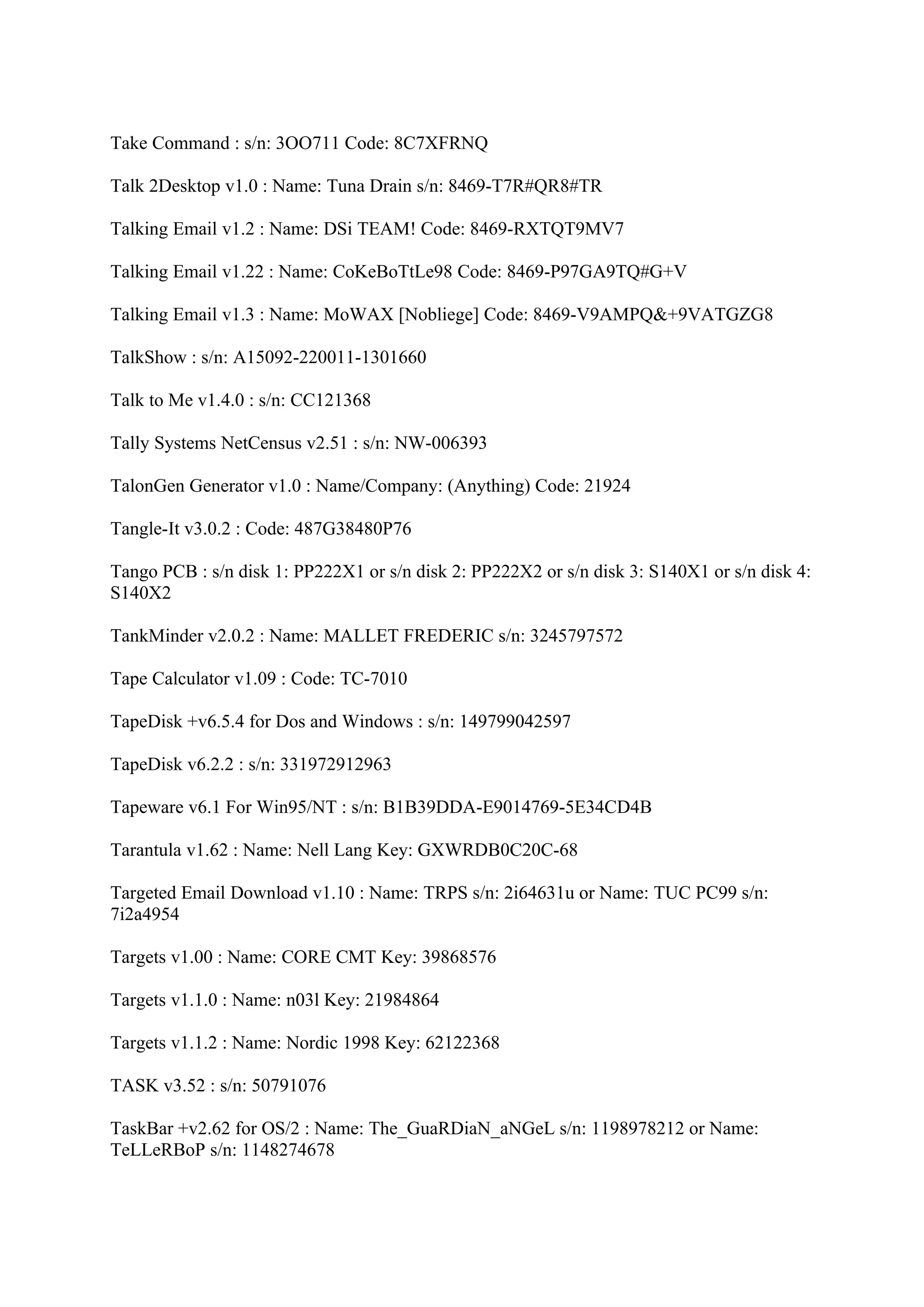 Take Command : s/n: 3OO711 Code: 8C7XFRNQ

Talk 2Desktop v1.0 : Name: Tuna Drain s/n: 8469-T7R#QR8#TR

Talking Email v1.2 : Name: DSi TEAM! Code: 8469-RXTQT9MV7

Talking Email v1.22 : Name: CoKeBoTtLe98 Code: 8469-P97GA9TQ#G+V

Talking Email v1.3 : Name: MoWAX [Nobliege] Code: 8469-V9AMPQ&+9VATGZG8

TalkShow : s/n: A15092-220011-1301660

Talk to Me v1.4.0 : s/n: CC121368

Tally Systems NetCensus v2.51 : s/n: NW-006393

TalonGen Generator v1.0 : Name/Company: (Anything) Code: 21924

Tangle-It v3.0.2 : Code: 487G38480P76

Tango PCB : s/n disk 1: PP222X1 or s/n disk 2: PP222X2 or s/n disk 3: S140X1 or s/n disk 4:
S140X2

TankMinder v2.0.2 : Name: MALLET FREDERIC s/n: 3245797572

Tape Calculator v1.09 : Code: TC-7010

TapeDisk +v6.5.4 for Dos and Windows : s/n: 149799042597

TapeDisk v6.2.2 : s/n: 331972912963

Tapeware v6.1 For Win95/NT : s/n: B1B39DDA-E9014769-5E34CD4B

Tarantula v1.62 : Name: Nell Lang Key: GXWRDB0C20C-68

Targeted Email Download v1.10 : Name: TRPS s/n: 2i64631u or Name: TUC PC99 s/n:
7i2a4954

Targets v1.00 : Name: CORE CMT Key: 39868576

Targets v1.1.0 : Name: n03l Key: 21984864

Targets v1.1.2 : Name: Nordic 1998 Key: 62122368

TASK v3.52 : s/n: 50791076

TaskBar +v2.62 for OS/2 : Name: The_GuaRDiaN_aNGeL s/n: 1198978212 or Name:
TeLLeRBoP s/n: 1148274678
 