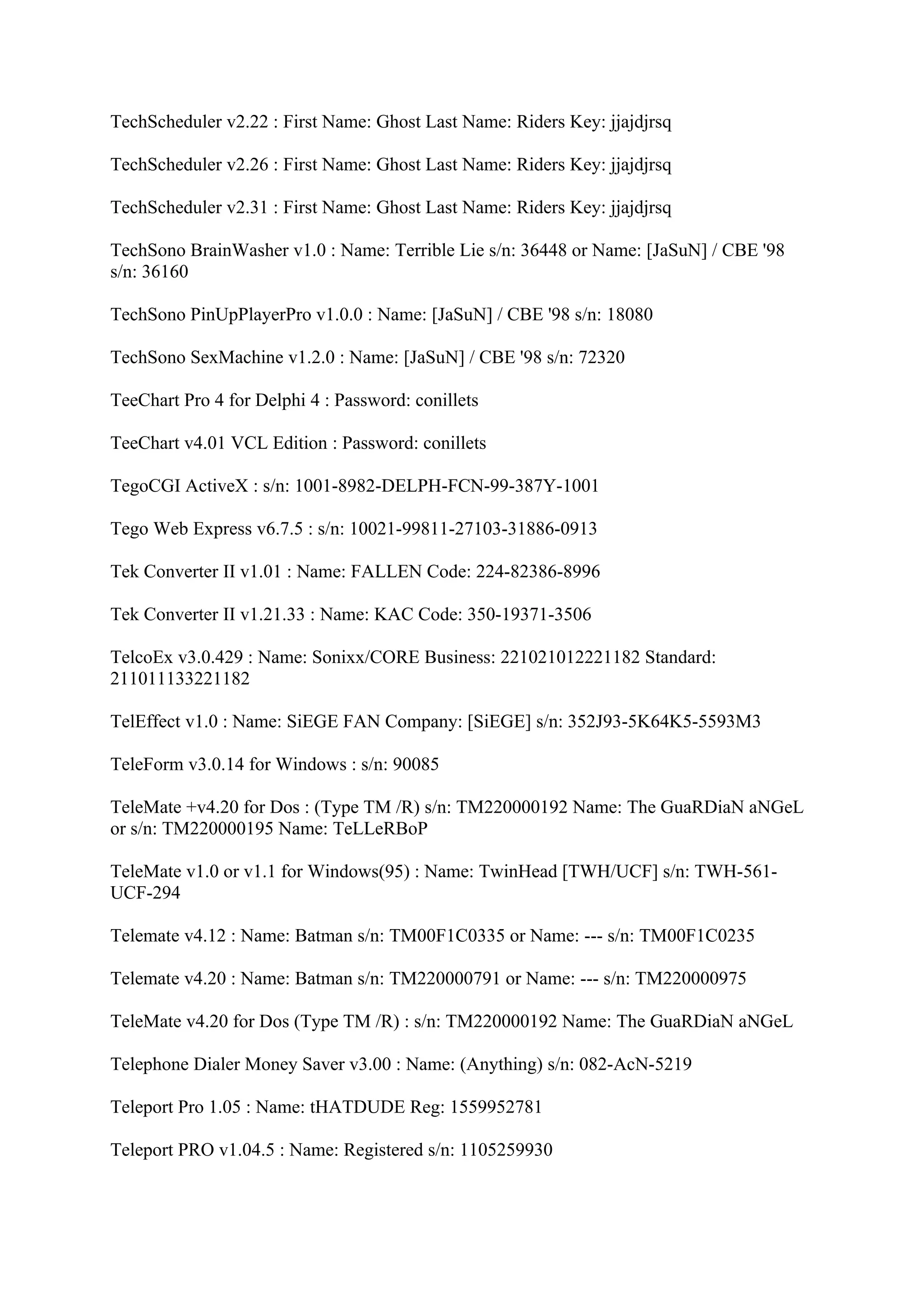 TechScheduler v2.22 : First Name: Ghost Last Name: Riders Key: jjajdjrsq

TechScheduler v2.26 : First Name: Ghost Last Name: Riders Key: jjajdjrsq

TechScheduler v2.31 : First Name: Ghost Last Name: Riders Key: jjajdjrsq

TechSono BrainWasher v1.0 : Name: Terrible Lie s/n: 36448 or Name: [JaSuN] / CBE '98
s/n: 36160

TechSono PinUpPlayerPro v1.0.0 : Name: [JaSuN] / CBE '98 s/n: 18080

TechSono SexMachine v1.2.0 : Name: [JaSuN] / CBE '98 s/n: 72320

TeeChart Pro 4 for Delphi 4 : Password: conillets

TeeChart v4.01 VCL Edition : Password: conillets

TegoCGI ActiveX : s/n: 1001-8982-DELPH-FCN-99-387Y-1001

Tego Web Express v6.7.5 : s/n: 10021-99811-27103-31886-0913

Tek Converter II v1.01 : Name: FALLEN Code: 224-82386-8996

Tek Converter II v1.21.33 : Name: KAC Code: 350-19371-3506

TelcoEx v3.0.429 : Name: Sonixx/CORE Business: 221021012221182 Standard:
211011133221182

TelEffect v1.0 : Name: SiEGE FAN Company: [SiEGE] s/n: 352J93-5K64K5-5593M3

TeleForm v3.0.14 for Windows : s/n: 90085

TeleMate +v4.20 for Dos : (Type TM /R) s/n: TM220000192 Name: The GuaRDiaN aNGeL
or s/n: TM220000195 Name: TeLLeRBoP

TeleMate v1.0 or v1.1 for Windows(95) : Name: TwinHead [TWH/UCF] s/n: TWH-561-
UCF-294

Telemate v4.12 : Name: Batman s/n: TM00F1C0335 or Name: --- s/n: TM00F1C0235

Telemate v4.20 : Name: Batman s/n: TM220000791 or Name: --- s/n: TM220000975

TeleMate v4.20 for Dos (Type TM /R) : s/n: TM220000192 Name: The GuaRDiaN aNGeL

Telephone Dialer Money Saver v3.00 : Name: (Anything) s/n: 082-AcN-5219

Teleport Pro 1.05 : Name: tHATDUDE Reg: 1559952781

Teleport PRO v1.04.5 : Name: Registered s/n: 1105259930
 