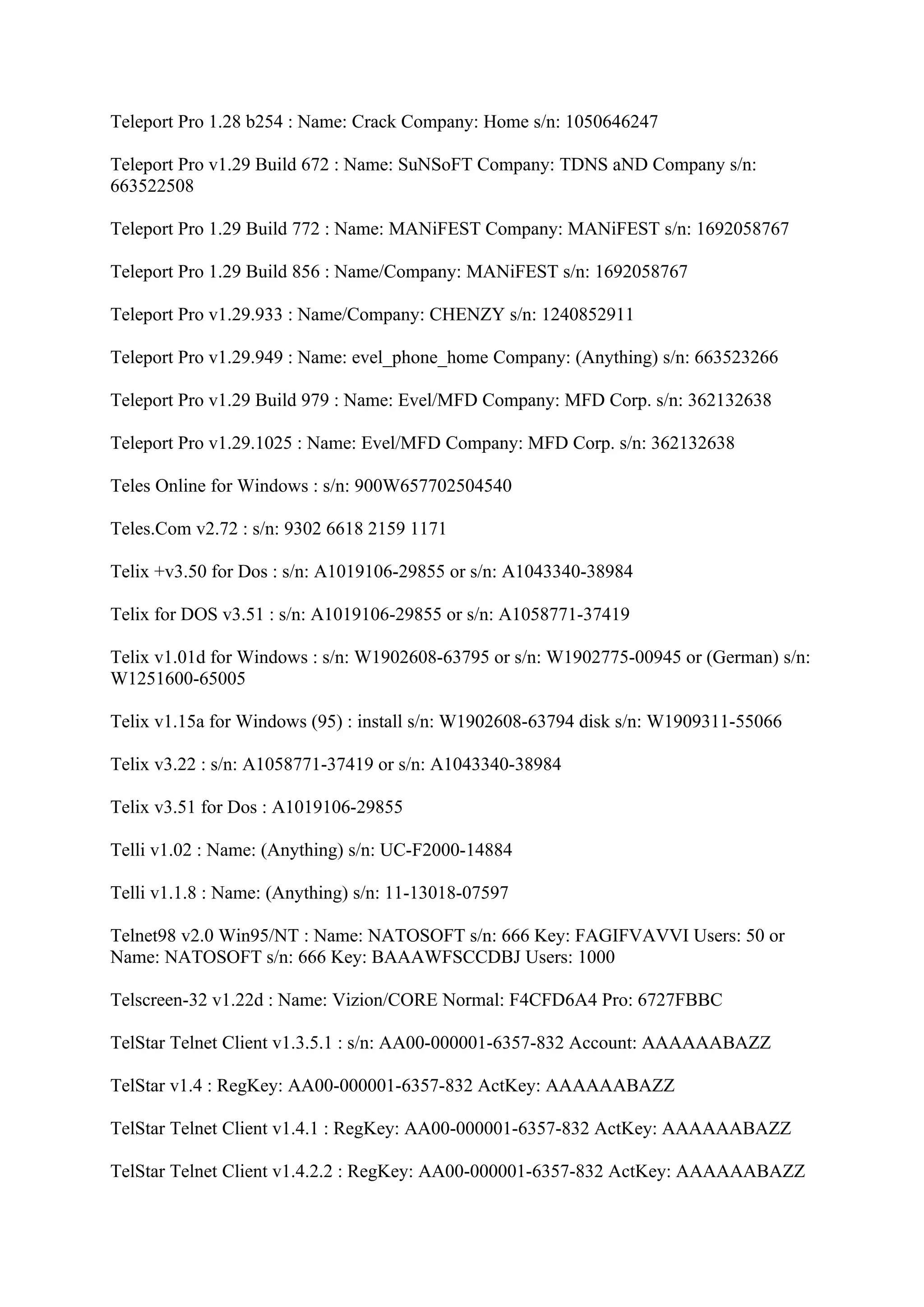 Teleport Pro 1.28 b254 : Name: Crack Company: Home s/n: 1050646247

Teleport Pro v1.29 Build 672 : Name: SuNSoFT Company: TDNS aND Company s/n:
663522508

Teleport Pro 1.29 Build 772 : Name: MANiFEST Company: MANiFEST s/n: 1692058767

Teleport Pro 1.29 Build 856 : Name/Company: MANiFEST s/n: 1692058767

Teleport Pro v1.29.933 : Name/Company: CHENZY s/n: 1240852911

Teleport Pro v1.29.949 : Name: evel_phone_home Company: (Anything) s/n: 663523266

Teleport Pro v1.29 Build 979 : Name: Evel/MFD Company: MFD Corp. s/n: 362132638

Teleport Pro v1.29.1025 : Name: Evel/MFD Company: MFD Corp. s/n: 362132638

Teles Online for Windows : s/n: 900W657702504540

Teles.Com v2.72 : s/n: 9302 6618 2159 1171

Telix +v3.50 for Dos : s/n: A1019106-29855 or s/n: A1043340-38984

Telix for DOS v3.51 : s/n: A1019106-29855 or s/n: A1058771-37419

Telix v1.01d for Windows : s/n: W1902608-63795 or s/n: W1902775-00945 or (German) s/n:
W1251600-65005

Telix v1.15a for Windows (95) : install s/n: W1902608-63794 disk s/n: W1909311-55066

Telix v3.22 : s/n: A1058771-37419 or s/n: A1043340-38984

Telix v3.51 for Dos : A1019106-29855

Telli v1.02 : Name: (Anything) s/n: UC-F2000-14884

Telli v1.1.8 : Name: (Anything) s/n: 11-13018-07597

Telnet98 v2.0 Win95/NT : Name: NATOSOFT s/n: 666 Key: FAGIFVAVVI Users: 50 or
Name: NATOSOFT s/n: 666 Key: BAAAWFSCCDBJ Users: 1000

Telscreen-32 v1.22d : Name: Vizion/CORE Normal: F4CFD6A4 Pro: 6727FBBC

TelStar Telnet Client v1.3.5.1 : s/n: AA00-000001-6357-832 Account: AAAAAABAZZ

TelStar v1.4 : RegKey: AA00-000001-6357-832 ActKey: AAAAAABAZZ

TelStar Telnet Client v1.4.1 : RegKey: AA00-000001-6357-832 ActKey: AAAAAABAZZ

TelStar Telnet Client v1.4.2.2 : RegKey: AA00-000001-6357-832 ActKey: AAAAAABAZZ
 