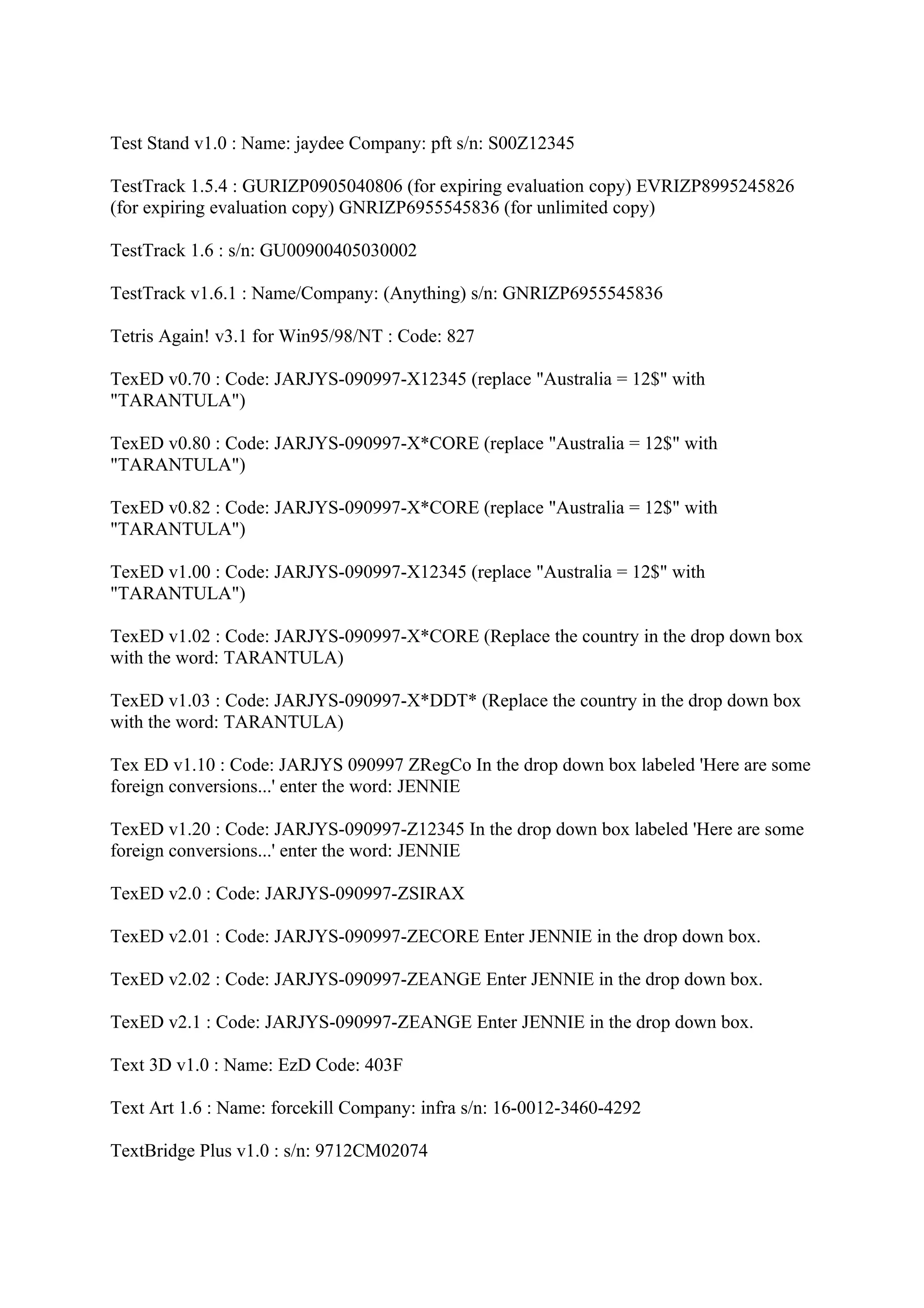 Test Stand v1.0 : Name: jaydee Company: pft s/n: S00Z12345

TestTrack 1.5.4 : GURIZP0905040806 (for expiring evaluation copy) EVRIZP8995245826
(for expiring evaluation copy) GNRIZP6955545836 (for unlimited copy)

TestTrack 1.6 : s/n: GU00900405030002

TestTrack v1.6.1 : Name/Company: (Anything) s/n: GNRIZP6955545836

Tetris Again! v3.1 for Win95/98/NT : Code: 827

TexED v0.70 : Code: JARJYS-090997-X12345 (replace "Australia = 12$" with
"TARANTULA")

TexED v0.80 : Code: JARJYS-090997-X*CORE (replace "Australia = 12$" with
"TARANTULA")

TexED v0.82 : Code: JARJYS-090997-X*CORE (replace "Australia = 12$" with
"TARANTULA")

TexED v1.00 : Code: JARJYS-090997-X12345 (replace "Australia = 12$" with
"TARANTULA")

TexED v1.02 : Code: JARJYS-090997-X*CORE (Replace the country in the drop down box
with the word: TARANTULA)

TexED v1.03 : Code: JARJYS-090997-X*DDT* (Replace the country in the drop down box
with the word: TARANTULA)

Tex ED v1.10 : Code: JARJYS 090997 ZRegCo In the drop down box labeled 'Here are some
foreign conversions...' enter the word: JENNIE

TexED v1.20 : Code: JARJYS-090997-Z12345 In the drop down box labeled 'Here are some
foreign conversions...' enter the word: JENNIE

TexED v2.0 : Code: JARJYS-090997-ZSIRAX

TexED v2.01 : Code: JARJYS-090997-ZECORE Enter JENNIE in the drop down box.

TexED v2.02 : Code: JARJYS-090997-ZEANGE Enter JENNIE in the drop down box.

TexED v2.1 : Code: JARJYS-090997-ZEANGE Enter JENNIE in the drop down box.

Text 3D v1.0 : Name: EzD Code: 403F

Text Art 1.6 : Name: forcekill Company: infra s/n: 16-0012-3460-4292

TextBridge Plus v1.0 : s/n: 9712CM02074
 