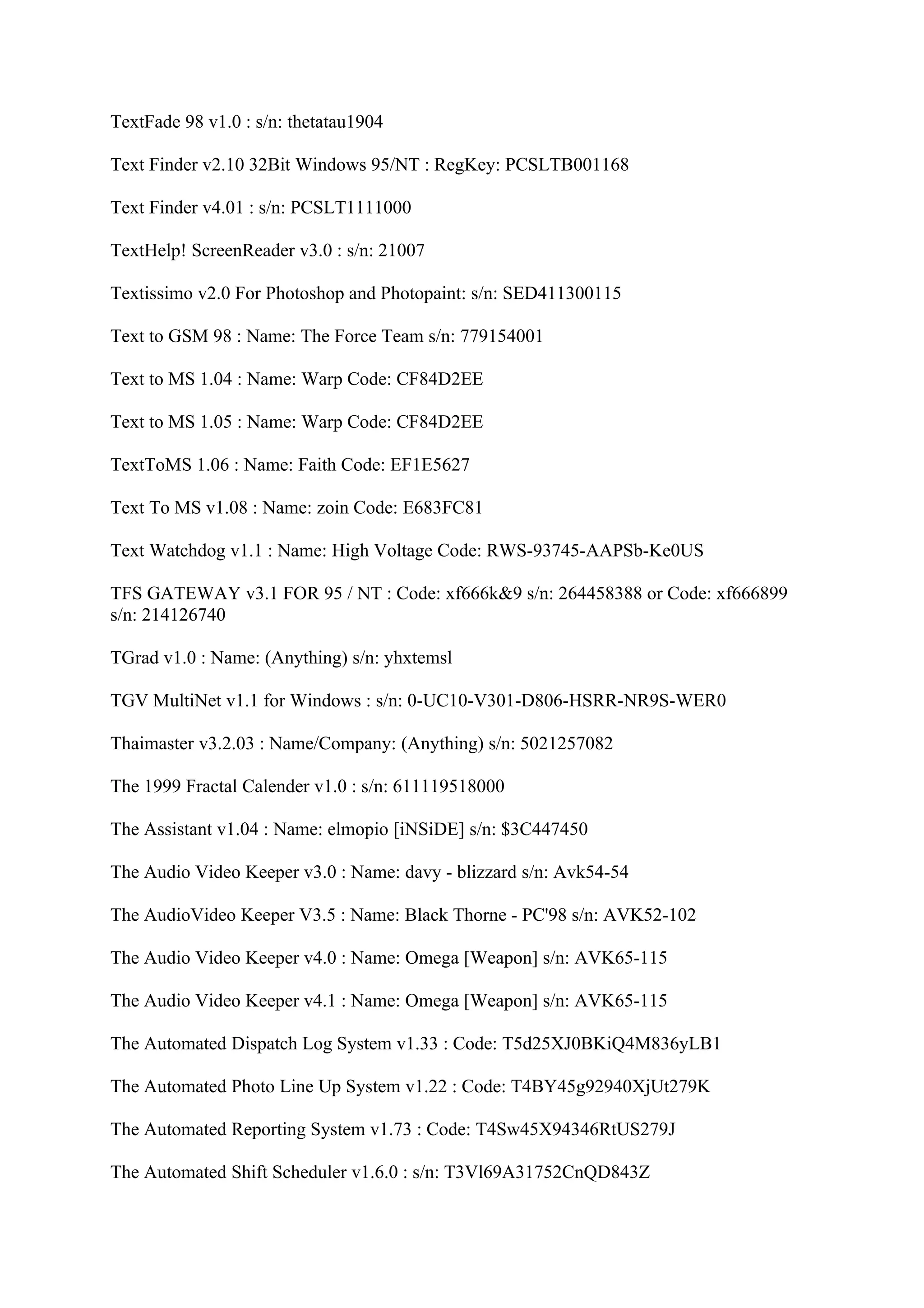 TextFade 98 v1.0 : s/n: thetatau1904

Text Finder v2.10 32Bit Windows 95/NT : RegKey: PCSLTB001168

Text Finder v4.01 : s/n: PCSLT1111000

TextHelp! ScreenReader v3.0 : s/n: 21007

Textissimo v2.0 For Photoshop and Photopaint: s/n: SED411300115

Text to GSM 98 : Name: The Force Team s/n: 779154001

Text to MS 1.04 : Name: Warp Code: CF84D2EE

Text to MS 1.05 : Name: Warp Code: CF84D2EE

TextToMS 1.06 : Name: Faith Code: EF1E5627

Text To MS v1.08 : Name: zoin Code: E683FC81

Text Watchdog v1.1 : Name: High Voltage Code: RWS-93745-AAPSb-Ke0US

TFS GATEWAY v3.1 FOR 95 / NT : Code: xf666k&9 s/n: 264458388 or Code: xf666899
s/n: 214126740

TGrad v1.0 : Name: (Anything) s/n: yhxtemsl

TGV MultiNet v1.1 for Windows : s/n: 0-UC10-V301-D806-HSRR-NR9S-WER0

Thaimaster v3.2.03 : Name/Company: (Anything) s/n: 5021257082

The 1999 Fractal Calender v1.0 : s/n: 611119518000

The Assistant v1.04 : Name: elmopio [iNSiDE] s/n: $3C447450

The Audio Video Keeper v3.0 : Name: davy - blizzard s/n: Avk54-54

The AudioVideo Keeper V3.5 : Name: Black Thorne - PC'98 s/n: AVK52-102

The Audio Video Keeper v4.0 : Name: Omega [Weapon] s/n: AVK65-115

The Audio Video Keeper v4.1 : Name: Omega [Weapon] s/n: AVK65-115

The Automated Dispatch Log System v1.33 : Code: T5d25XJ0BKiQ4M836yLB1

The Automated Photo Line Up System v1.22 : Code: T4BY45g92940XjUt279K

The Automated Reporting System v1.73 : Code: T4Sw45X94346RtUS279J

The Automated Shift Scheduler v1.6.0 : s/n: T3Vl69A31752CnQD843Z
 