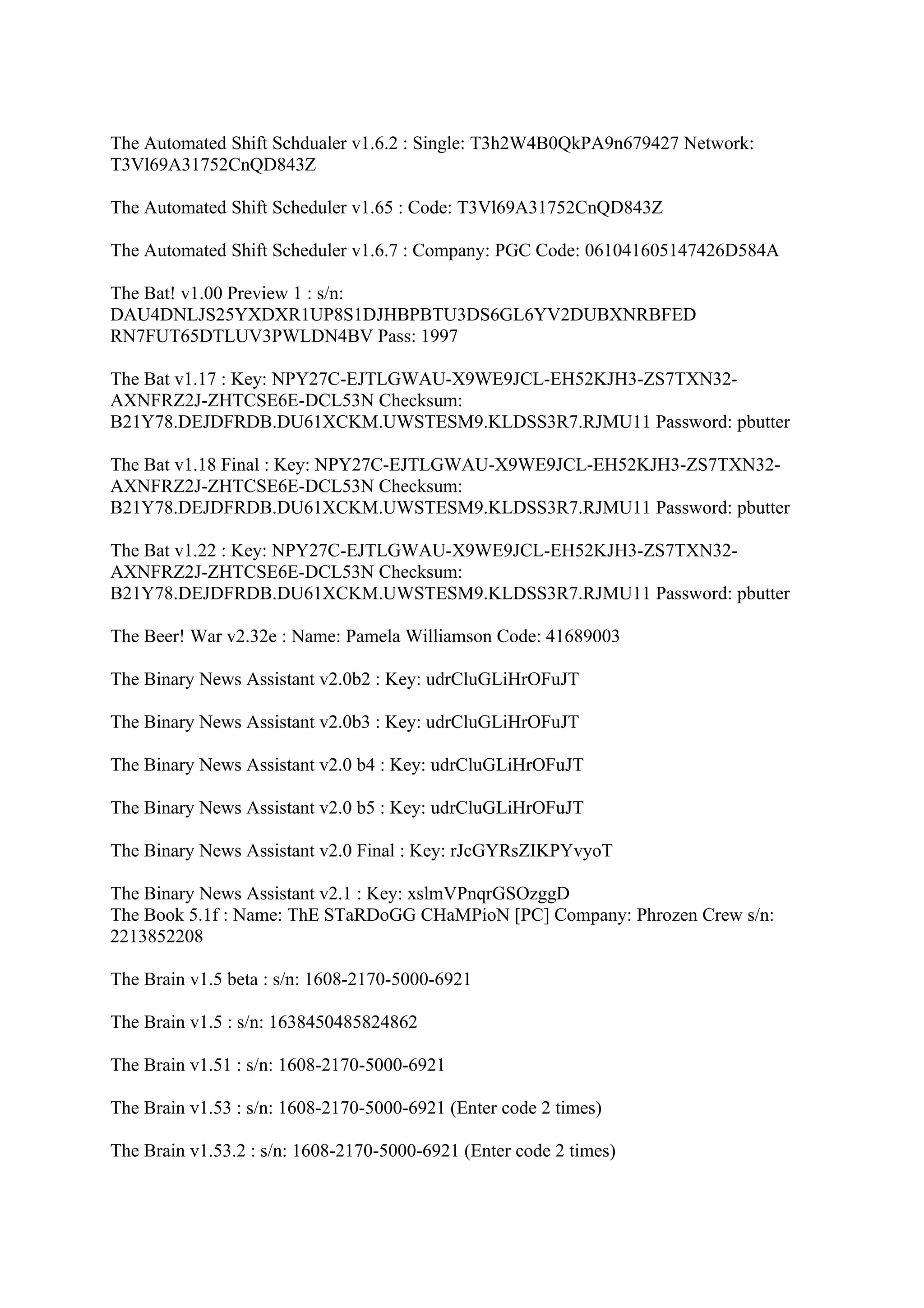 The Automated Shift Schdualer v1.6.2 : Single: T3h2W4B0QkPA9n679427 Network:
T3Vl69A31752CnQD843Z

The Automated Shift Scheduler v1.65 : Code: T3Vl69A31752CnQD843Z

The Automated Shift Scheduler v1.6.7 : Company: PGC Code: 061041605147426D584A

The Bat! v1.00 Preview 1 : s/n:
DAU4DNLJS25YXDXR1UP8S1DJHBPBTU3DS6GL6YV2DUBXNRBFED
RN7FUT65DTLUV3PWLDN4BV Pass: 1997

The Bat v1.17 : Key: NPY27C-EJTLGWAU-X9WE9JCL-EH52KJH3-ZS7TXN32-
AXNFRZ2J-ZHTCSE6E-DCL53N Checksum:
B21Y78.DEJDFRDB.DU61XCKM.UWSTESM9.KLDSS3R7.RJMU11 Password: pbutter

The Bat v1.18 Final : Key: NPY27C-EJTLGWAU-X9WE9JCL-EH52KJH3-ZS7TXN32-
AXNFRZ2J-ZHTCSE6E-DCL53N Checksum:
B21Y78.DEJDFRDB.DU61XCKM.UWSTESM9.KLDSS3R7.RJMU11 Password: pbutter

The Bat v1.22 : Key: NPY27C-EJTLGWAU-X9WE9JCL-EH52KJH3-ZS7TXN32-
AXNFRZ2J-ZHTCSE6E-DCL53N Checksum:
B21Y78.DEJDFRDB.DU61XCKM.UWSTESM9.KLDSS3R7.RJMU11 Password: pbutter

The Beer! War v2.32e : Name: Pamela Williamson Code: 41689003

The Binary News Assistant v2.0b2 : Key: udrCluGLiHrOFuJT

The Binary News Assistant v2.0b3 : Key: udrCluGLiHrOFuJT

The Binary News Assistant v2.0 b4 : Key: udrCluGLiHrOFuJT

The Binary News Assistant v2.0 b5 : Key: udrCluGLiHrOFuJT

The Binary News Assistant v2.0 Final : Key: rJcGYRsZIKPYvyoT

The Binary News Assistant v2.1 : Key: xslmVPnqrGSOzggD
The Book 5.1f : Name: ThE STaRDoGG CHaMPioN [PC] Company: Phrozen Crew s/n:
2213852208

The Brain v1.5 beta : s/n: 1608-2170-5000-6921

The Brain v1.5 : s/n: 1638450485824862

The Brain v1.51 : s/n: 1608-2170-5000-6921

The Brain v1.53 : s/n: 1608-2170-5000-6921 (Enter code 2 times)

The Brain v1.53.2 : s/n: 1608-2170-5000-6921 (Enter code 2 times)
 