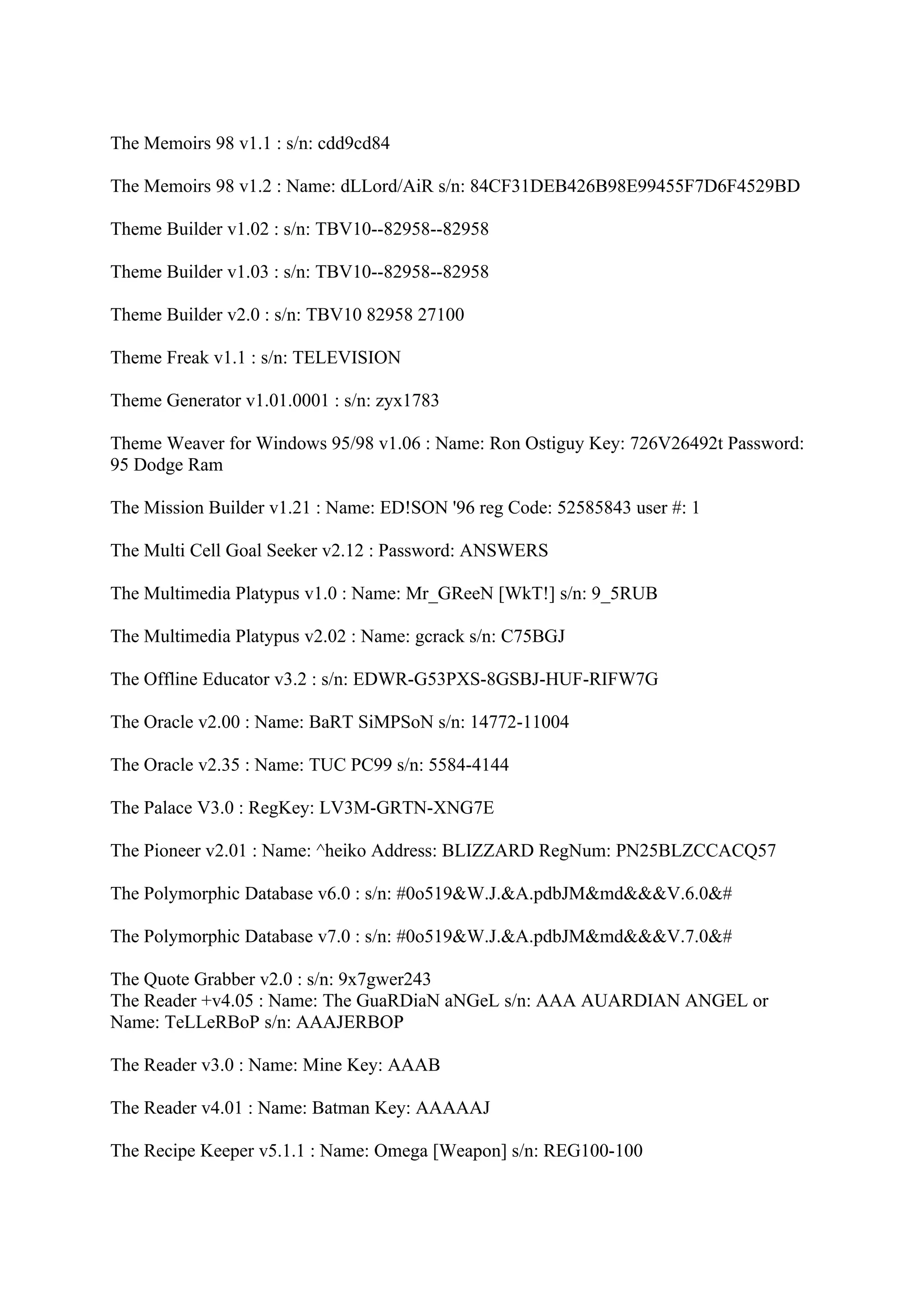 The Memoirs 98 v1.1 : s/n: cdd9cd84

The Memoirs 98 v1.2 : Name: dLLord/AiR s/n: 84CF31DEB426B98E99455F7D6F4529BD

Theme Builder v1.02 : s/n: TBV10--82958--82958

Theme Builder v1.03 : s/n: TBV10--82958--82958

Theme Builder v2.0 : s/n: TBV10 82958 27100

Theme Freak v1.1 : s/n: TELEVISION

Theme Generator v1.01.0001 : s/n: zyx1783

Theme Weaver for Windows 95/98 v1.06 : Name: Ron Ostiguy Key: 726V26492t Password:
95 Dodge Ram

The Mission Builder v1.21 : Name: ED!SON '96 reg Code: 52585843 user #: 1

The Multi Cell Goal Seeker v2.12 : Password: ANSWERS

The Multimedia Platypus v1.0 : Name: Mr_GReeN [WkT!] s/n: 9_5RUB

The Multimedia Platypus v2.02 : Name: gcrack s/n: C75BGJ

The Offline Educator v3.2 : s/n: EDWR-G53PXS-8GSBJ-HUF-RIFW7G

The Oracle v2.00 : Name: BaRT SiMPSoN s/n: 14772-11004

The Oracle v2.35 : Name: TUC PC99 s/n: 5584-4144

The Palace V3.0 : RegKey: LV3M-GRTN-XNG7E

The Pioneer v2.01 : Name: ^heiko Address: BLIZZARD RegNum: PN25BLZCCACQ57

The Polymorphic Database v6.0 : s/n: #0o519&W.J.&A.pdbJM&md&&&V.6.0&#

The Polymorphic Database v7.0 : s/n: #0o519&W.J.&A.pdbJM&md&&&V.7.0&#

The Quote Grabber v2.0 : s/n: 9x7gwer243
The Reader +v4.05 : Name: The GuaRDiaN aNGeL s/n: AAA AUARDIAN ANGEL or
Name: TeLLeRBoP s/n: AAAJERBOP

The Reader v3.0 : Name: Mine Key: AAAB

The Reader v4.01 : Name: Batman Key: AAAAAJ

The Recipe Keeper v5.1.1 : Name: Omega [Weapon] s/n: REG100-100
 