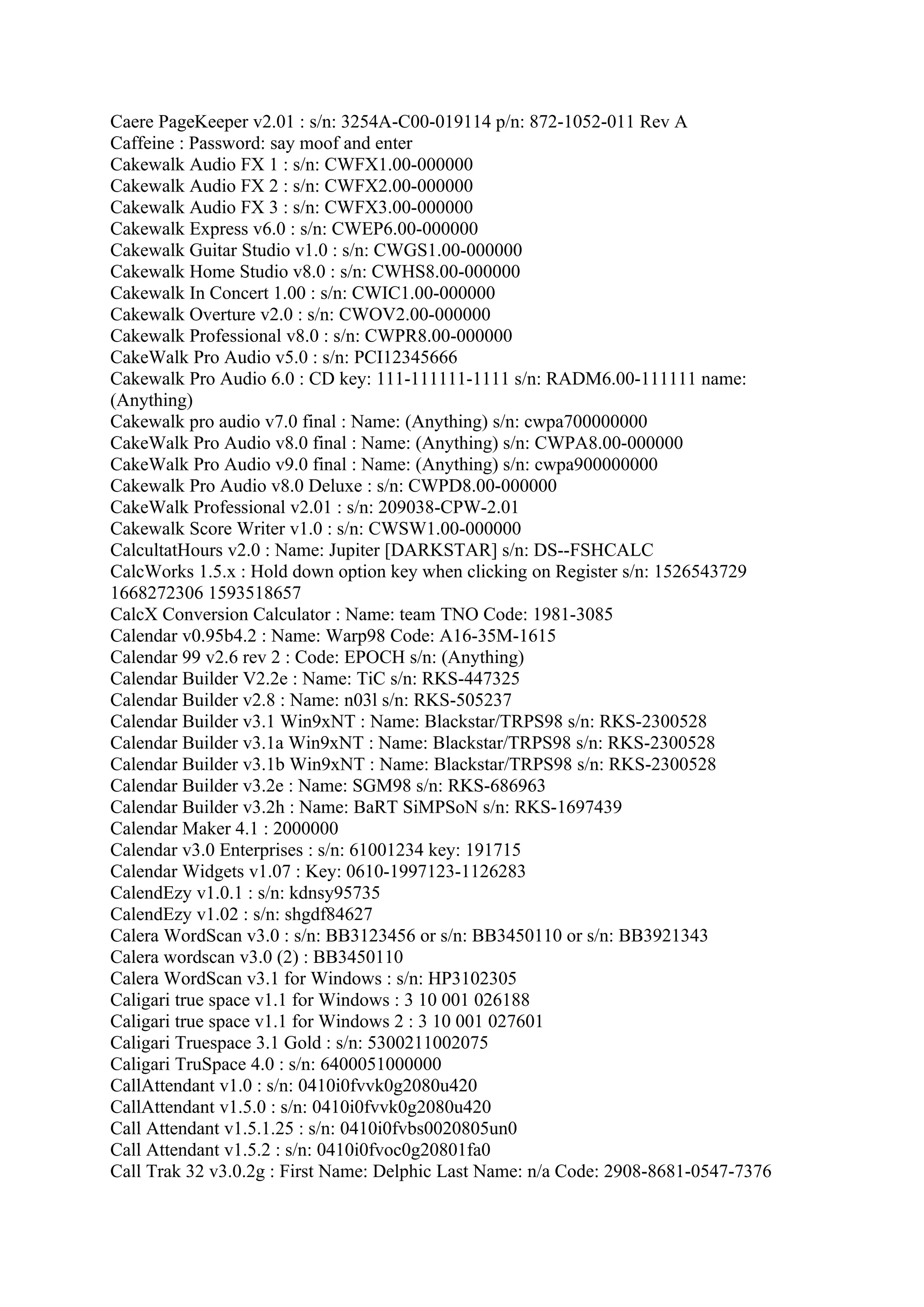 Caere PageKeeper v2.01 : s/n: 3254A-C00-019114 p/n: 872-1052-011 Rev A
Caffeine : Password: say moof and enter
Cakewalk Audio FX 1 : s/n: CWFX1.00-000000
Cakewalk Audio FX 2 : s/n: CWFX2.00-000000
Cakewalk Audio FX 3 : s/n: CWFX3.00-000000
Cakewalk Express v6.0 : s/n: CWEP6.00-000000
Cakewalk Guitar Studio v1.0 : s/n: CWGS1.00-000000
Cakewalk Home Studio v8.0 : s/n: CWHS8.00-000000
Cakewalk In Concert 1.00 : s/n: CWIC1.00-000000
Cakewalk Overture v2.0 : s/n: CWOV2.00-000000
Cakewalk Professional v8.0 : s/n: CWPR8.00-000000
CakeWalk Pro Audio v5.0 : s/n: PCI12345666
Cakewalk Pro Audio 6.0 : CD key: 111-111111-1111 s/n: RADM6.00-111111 name:
(Anything)
Cakewalk pro audio v7.0 final : Name: (Anything) s/n: cwpa700000000
CakeWalk Pro Audio v8.0 final : Name: (Anything) s/n: CWPA8.00-000000
CakeWalk Pro Audio v9.0 final : Name: (Anything) s/n: cwpa900000000
Cakewalk Pro Audio v8.0 Deluxe : s/n: CWPD8.00-000000
CakeWalk Professional v2.01 : s/n: 209038-CPW-2.01
Cakewalk Score Writer v1.0 : s/n: CWSW1.00-000000
CalcultatHours v2.0 : Name: Jupiter [DARKSTAR] s/n: DS--FSHCALC
CalcWorks 1.5.x : Hold down option key when clicking on Register s/n: 1526543729
1668272306 1593518657
CalcX Conversion Calculator : Name: team TNO Code: 1981-3085
Calendar v0.95b4.2 : Name: Warp98 Code: A16-35M-1615
Calendar 99 v2.6 rev 2 : Code: EPOCH s/n: (Anything)
Calendar Builder V2.2e : Name: TiC s/n: RKS-447325
Calendar Builder v2.8 : Name: n03l s/n: RKS-505237
Calendar Builder v3.1 Win9xNT : Name: Blackstar/TRPS98 s/n: RKS-2300528
Calendar Builder v3.1a Win9xNT : Name: Blackstar/TRPS98 s/n: RKS-2300528
Calendar Builder v3.1b Win9xNT : Name: Blackstar/TRPS98 s/n: RKS-2300528
Calendar Builder v3.2e : Name: SGM98 s/n: RKS-686963
Calendar Builder v3.2h : Name: BaRT SiMPSoN s/n: RKS-1697439
Calendar Maker 4.1 : 2000000
Calendar v3.0 Enterprises : s/n: 61001234 key: 191715
Calendar Widgets v1.07 : Key: 0610-1997123-1126283
CalendEzy v1.0.1 : s/n: kdnsy95735
CalendEzy v1.02 : s/n: shgdf84627
Calera WordScan v3.0 : s/n: BB3123456 or s/n: BB3450110 or s/n: BB3921343
Calera wordscan v3.0 (2) : BB3450110
Calera WordScan v3.1 for Windows : s/n: HP3102305
Caligari true space v1.1 for Windows : 3 10 001 026188
Caligari true space v1.1 for Windows 2 : 3 10 001 027601
Caligari Truespace 3.1 Gold : s/n: 5300211002075
Caligari TruSpace 4.0 : s/n: 6400051000000
CallAttendant v1.0 : s/n: 0410i0fvvk0g2080u420
CallAttendant v1.5.0 : s/n: 0410i0fvvk0g2080u420
Call Attendant v1.5.1.25 : s/n: 0410i0fvbs0020805un0
Call Attendant v1.5.2 : s/n: 0410i0fvoc0g20801fa0
Call Trak 32 v3.0.2g : First Name: Delphic Last Name: n/a Code: 2908-8681-0547-7376
 