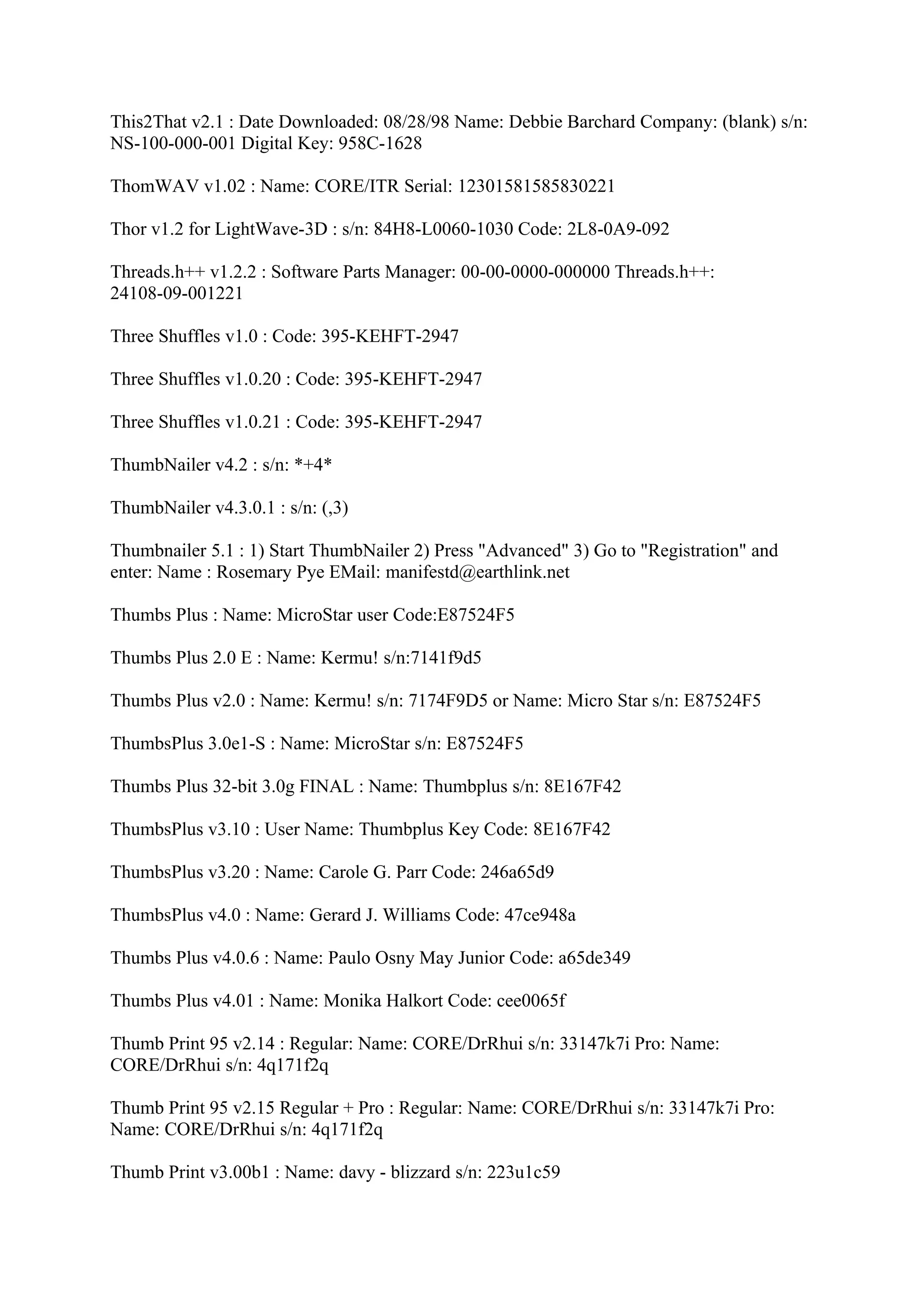 This2That v2.1 : Date Downloaded: 08/28/98 Name: Debbie Barchard Company: (blank) s/n:
NS-100-000-001 Digital Key: 958C-1628

ThomWAV v1.02 : Name: CORE/ITR Serial: 12301581585830221

Thor v1.2 for LightWave-3D : s/n: 84H8-L0060-1030 Code: 2L8-0A9-092

Threads.h++ v1.2.2 : Software Parts Manager: 00-00-0000-000000 Threads.h++:
24108-09-001221

Three Shuffles v1.0 : Code: 395-KEHFT-2947

Three Shuffles v1.0.20 : Code: 395-KEHFT-2947

Three Shuffles v1.0.21 : Code: 395-KEHFT-2947

ThumbNailer v4.2 : s/n: *+4*

ThumbNailer v4.3.0.1 : s/n: (,3)

Thumbnailer 5.1 : 1) Start ThumbNailer 2) Press "Advanced" 3) Go to "Registration" and
enter: Name : Rosemary Pye EMail: manifestd@earthlink.net

Thumbs Plus : Name: MicroStar user Code:E87524F5

Thumbs Plus 2.0 E : Name: Kermu! s/n:7141f9d5

Thumbs Plus v2.0 : Name: Kermu! s/n: 7174F9D5 or Name: Micro Star s/n: E87524F5

ThumbsPlus 3.0e1-S : Name: MicroStar s/n: E87524F5

Thumbs Plus 32-bit 3.0g FINAL : Name: Thumbplus s/n: 8E167F42

ThumbsPlus v3.10 : User Name: Thumbplus Key Code: 8E167F42

ThumbsPlus v3.20 : Name: Carole G. Parr Code: 246a65d9

ThumbsPlus v4.0 : Name: Gerard J. Williams Code: 47ce948a

Thumbs Plus v4.0.6 : Name: Paulo Osny May Junior Code: a65de349

Thumbs Plus v4.01 : Name: Monika Halkort Code: cee0065f

Thumb Print 95 v2.14 : Regular: Name: CORE/DrRhui s/n: 33147k7i Pro: Name:
CORE/DrRhui s/n: 4q171f2q

Thumb Print 95 v2.15 Regular + Pro : Regular: Name: CORE/DrRhui s/n: 33147k7i Pro:
Name: CORE/DrRhui s/n: 4q171f2q

Thumb Print v3.00b1 : Name: davy - blizzard s/n: 223u1c59
 