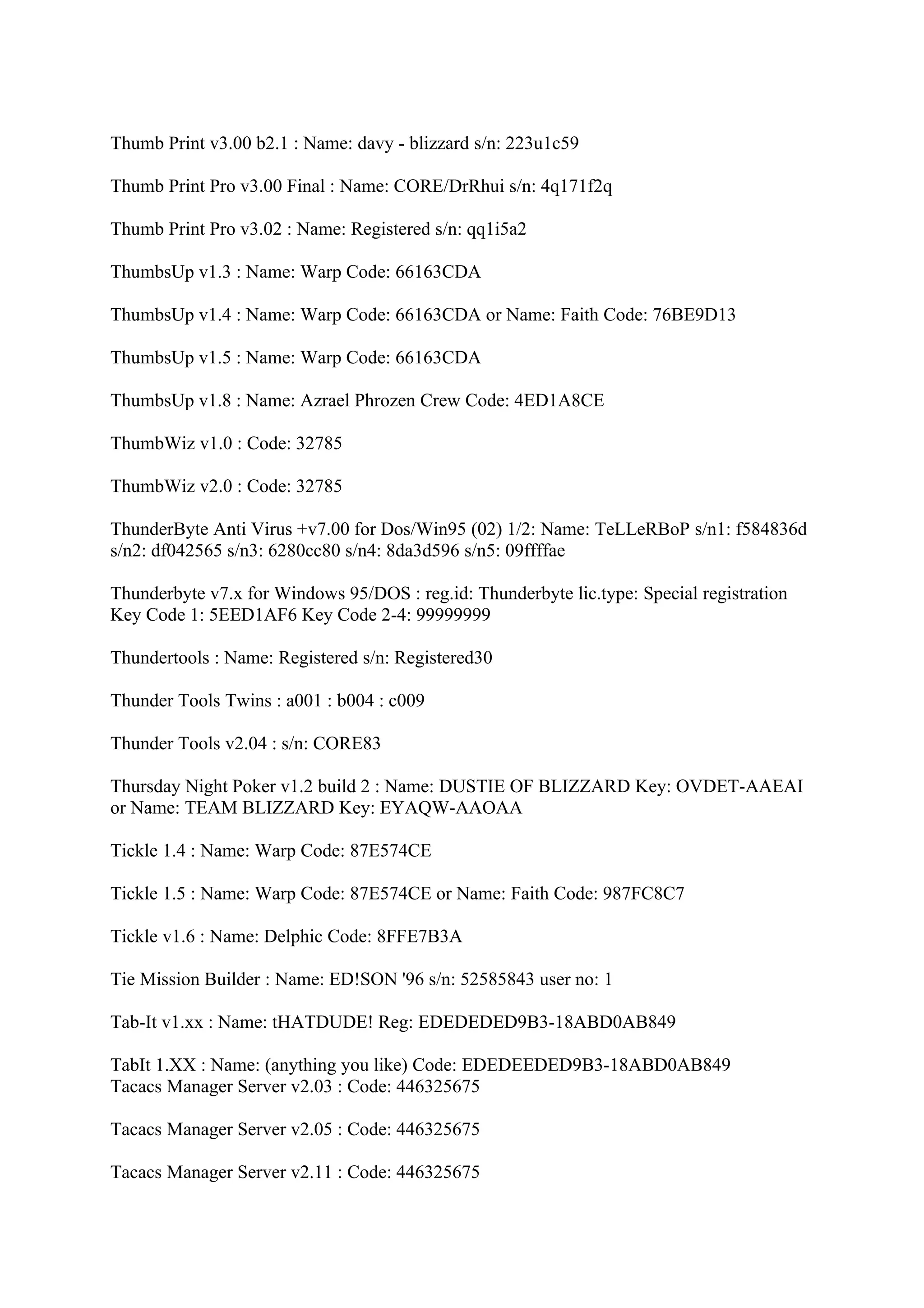 Thumb Print v3.00 b2.1 : Name: davy - blizzard s/n: 223u1c59

Thumb Print Pro v3.00 Final : Name: CORE/DrRhui s/n: 4q171f2q

Thumb Print Pro v3.02 : Name: Registered s/n: qq1i5a2

ThumbsUp v1.3 : Name: Warp Code: 66163CDA

ThumbsUp v1.4 : Name: Warp Code: 66163CDA or Name: Faith Code: 76BE9D13

ThumbsUp v1.5 : Name: Warp Code: 66163CDA

ThumbsUp v1.8 : Name: Azrael Phrozen Crew Code: 4ED1A8CE

ThumbWiz v1.0 : Code: 32785

ThumbWiz v2.0 : Code: 32785

ThunderByte Anti Virus +v7.00 for Dos/Win95 (02) 1/2: Name: TeLLeRBoP s/n1: f584836d
s/n2: df042565 s/n3: 6280cc80 s/n4: 8da3d596 s/n5: 09ffffae

Thunderbyte v7.x for Windows 95/DOS : reg.id: Thunderbyte lic.type: Special registration
Key Code 1: 5EED1AF6 Key Code 2-4: 99999999

Thundertools : Name: Registered s/n: Registered30

Thunder Tools Twins : a001 : b004 : c009

Thunder Tools v2.04 : s/n: CORE83

Thursday Night Poker v1.2 build 2 : Name: DUSTIE OF BLIZZARD Key: OVDET-AAEAI
or Name: TEAM BLIZZARD Key: EYAQW-AAOAA

Tickle 1.4 : Name: Warp Code: 87E574CE

Tickle 1.5 : Name: Warp Code: 87E574CE or Name: Faith Code: 987FC8C7

Tickle v1.6 : Name: Delphic Code: 8FFE7B3A

Tie Mission Builder : Name: ED!SON '96 s/n: 52585843 user no: 1

Tab-It v1.xx : Name: tHATDUDE! Reg: EDEDEDED9B3-18ABD0AB849

TabIt 1.XX : Name: (anything you like) Code: EDEDEEDED9B3-18ABD0AB849
Tacacs Manager Server v2.03 : Code: 446325675

Tacacs Manager Server v2.05 : Code: 446325675

Tacacs Manager Server v2.11 : Code: 446325675
 
