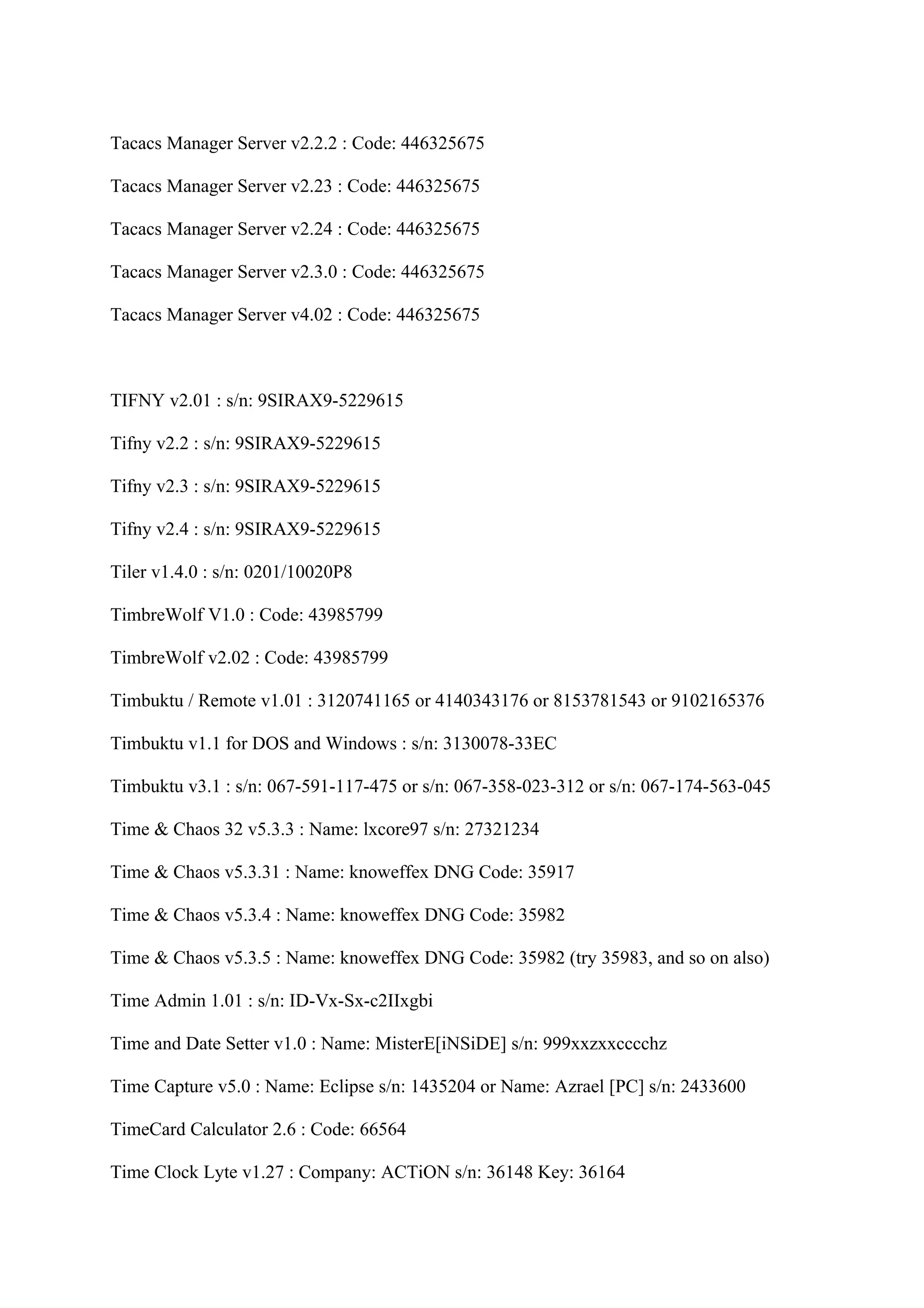 Tacacs Manager Server v2.2.2 : Code: 446325675

Tacacs Manager Server v2.23 : Code: 446325675

Tacacs Manager Server v2.24 : Code: 446325675

Tacacs Manager Server v2.3.0 : Code: 446325675

Tacacs Manager Server v4.02 : Code: 446325675



TIFNY v2.01 : s/n: 9SIRAX9-5229615

Tifny v2.2 : s/n: 9SIRAX9-5229615

Tifny v2.3 : s/n: 9SIRAX9-5229615

Tifny v2.4 : s/n: 9SIRAX9-5229615

Tiler v1.4.0 : s/n: 0201/10020P8

TimbreWolf V1.0 : Code: 43985799

TimbreWolf v2.02 : Code: 43985799

Timbuktu / Remote v1.01 : 3120741165 or 4140343176 or 8153781543 or 9102165376

Timbuktu v1.1 for DOS and Windows : s/n: 3130078-33EC

Timbuktu v3.1 : s/n: 067-591-117-475 or s/n: 067-358-023-312 or s/n: 067-174-563-045

Time & Chaos 32 v5.3.3 : Name: lxcore97 s/n: 27321234

Time & Chaos v5.3.31 : Name: knoweffex DNG Code: 35917

Time & Chaos v5.3.4 : Name: knoweffex DNG Code: 35982

Time & Chaos v5.3.5 : Name: knoweffex DNG Code: 35982 (try 35983, and so on also)

Time Admin 1.01 : s/n: ID-Vx-Sx-c2IIxgbi

Time and Date Setter v1.0 : Name: MisterE[iNSiDE] s/n: 999xxzxxcccchz

Time Capture v5.0 : Name: Eclipse s/n: 1435204 or Name: Azrael [PC] s/n: 2433600

TimeCard Calculator 2.6 : Code: 66564

Time Clock Lyte v1.27 : Company: ACTiON s/n: 36148 Key: 36164
 