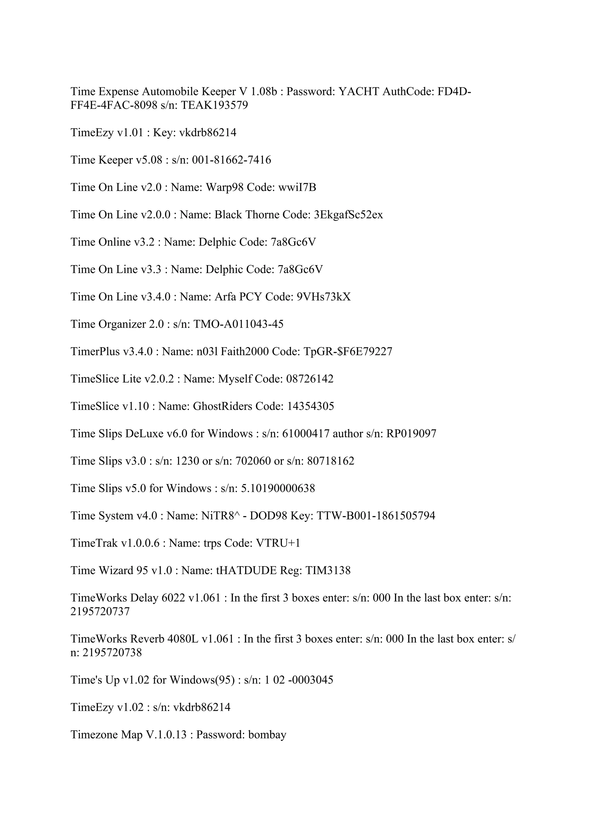 Time Expense Automobile Keeper V 1.08b : Password: YACHT AuthCode: FD4D-
FF4E-4FAC-8098 s/n: TEAK193579

TimeEzy v1.01 : Key: vkdrb86214

Time Keeper v5.08 : s/n: 001-81662-7416

Time On Line v2.0 : Name: Warp98 Code: wwiI7B

Time On Line v2.0.0 : Name: Black Thorne Code: 3EkgafSc52ex

Time Online v3.2 : Name: Delphic Code: 7a8Gc6V

Time On Line v3.3 : Name: Delphic Code: 7a8Gc6V

Time On Line v3.4.0 : Name: Arfa PCY Code: 9VHs73kX

Time Organizer 2.0 : s/n: TMO-A011043-45

TimerPlus v3.4.0 : Name: n03l Faith2000 Code: TpGR-$F6E79227

TimeSlice Lite v2.0.2 : Name: Myself Code: 08726142

TimeSlice v1.10 : Name: GhostRiders Code: 14354305

Time Slips DeLuxe v6.0 for Windows : s/n: 61000417 author s/n: RP019097

Time Slips v3.0 : s/n: 1230 or s/n: 702060 or s/n: 80718162

Time Slips v5.0 for Windows : s/n: 5.10190000638

Time System v4.0 : Name: NiTR8^ - DOD98 Key: TTW-B001-1861505794

TimeTrak v1.0.0.6 : Name: trps Code: VTRU+1

Time Wizard 95 v1.0 : Name: tHATDUDE Reg: TIM3138

TimeWorks Delay 6022 v1.061 : In the first 3 boxes enter: s/n: 000 In the last box enter: s/n:
2195720737

TimeWorks Reverb 4080L v1.061 : In the first 3 boxes enter: s/n: 000 In the last box enter: s/
n: 2195720738

Time's Up v1.02 for Windows(95) : s/n: 1 02 -0003045

TimeEzy v1.02 : s/n: vkdrb86214

Timezone Map V.1.0.13 : Password: bombay
 