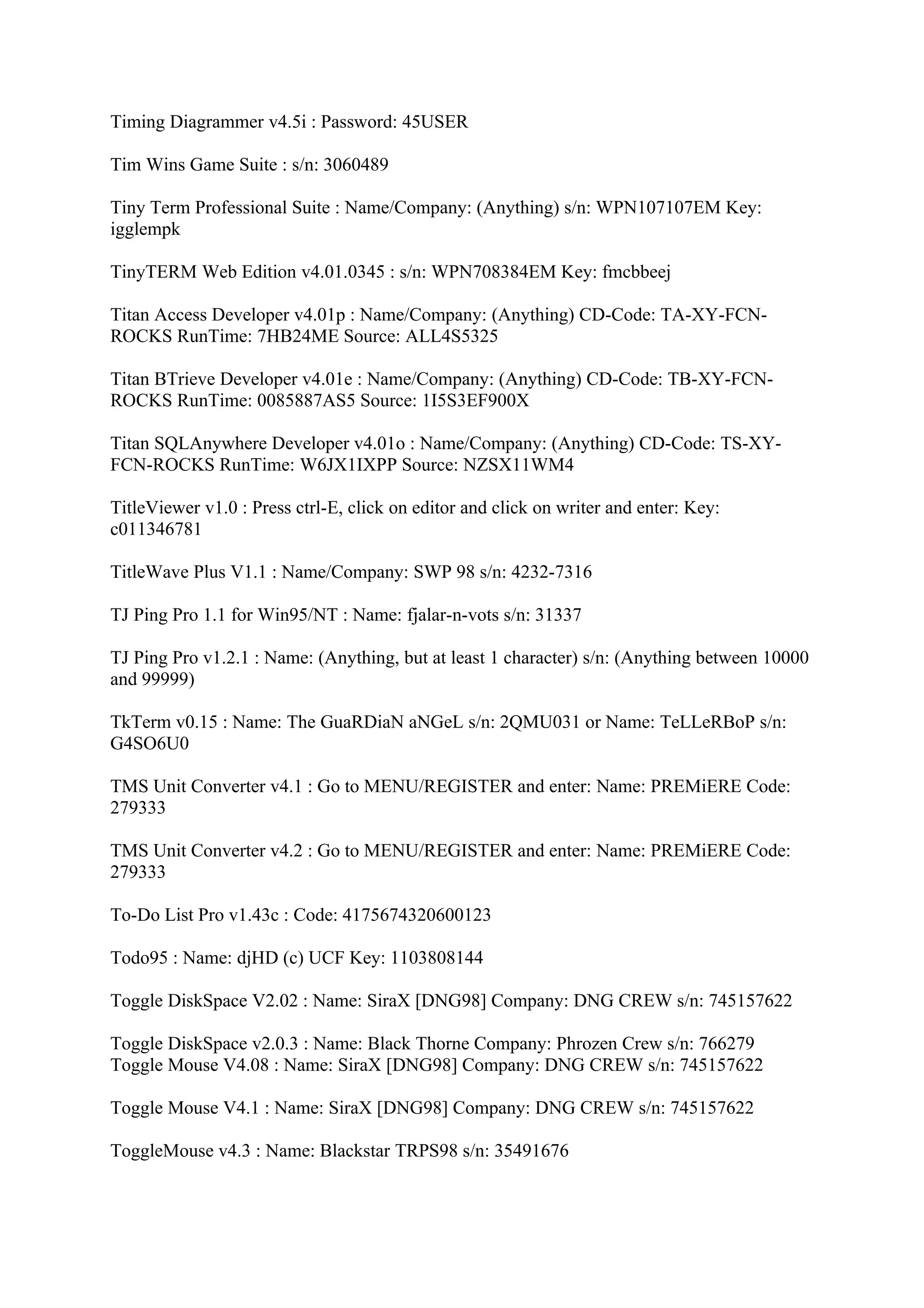 Timing Diagrammer v4.5i : Password: 45USER

Tim Wins Game Suite : s/n: 3060489

Tiny Term Professional Suite : Name/Company: (Anything) s/n: WPN107107EM Key:
igglempk

TinyTERM Web Edition v4.01.0345 : s/n: WPN708384EM Key: fmcbbeej

Titan Access Developer v4.01p : Name/Company: (Anything) CD-Code: TA-XY-FCN-
ROCKS RunTime: 7HB24ME Source: ALL4S5325

Titan BTrieve Developer v4.01e : Name/Company: (Anything) CD-Code: TB-XY-FCN-
ROCKS RunTime: 0085887AS5 Source: 1I5S3EF900X

Titan SQLAnywhere Developer v4.01o : Name/Company: (Anything) CD-Code: TS-XY-
FCN-ROCKS RunTime: W6JX1IXPP Source: NZSX11WM4

TitleViewer v1.0 : Press ctrl-E, click on editor and click on writer and enter: Key:
c011346781

TitleWave Plus V1.1 : Name/Company: SWP 98 s/n: 4232-7316

TJ Ping Pro 1.1 for Win95/NT : Name: fjalar-n-vots s/n: 31337

TJ Ping Pro v1.2.1 : Name: (Anything, but at least 1 character) s/n: (Anything between 10000
and 99999)

TkTerm v0.15 : Name: The GuaRDiaN aNGeL s/n: 2QMU031 or Name: TeLLeRBoP s/n:
G4SO6U0

TMS Unit Converter v4.1 : Go to MENU/REGISTER and enter: Name: PREMiERE Code:
279333

TMS Unit Converter v4.2 : Go to MENU/REGISTER and enter: Name: PREMiERE Code:
279333

To-Do List Pro v1.43c : Code: 4175674320600123

Todo95 : Name: djHD (c) UCF Key: 1103808144

Toggle DiskSpace V2.02 : Name: SiraX [DNG98] Company: DNG CREW s/n: 745157622

Toggle DiskSpace v2.0.3 : Name: Black Thorne Company: Phrozen Crew s/n: 766279
Toggle Mouse V4.08 : Name: SiraX [DNG98] Company: DNG CREW s/n: 745157622

Toggle Mouse V4.1 : Name: SiraX [DNG98] Company: DNG CREW s/n: 745157622

ToggleMouse v4.3 : Name: Blackstar TRPS98 s/n: 35491676
 