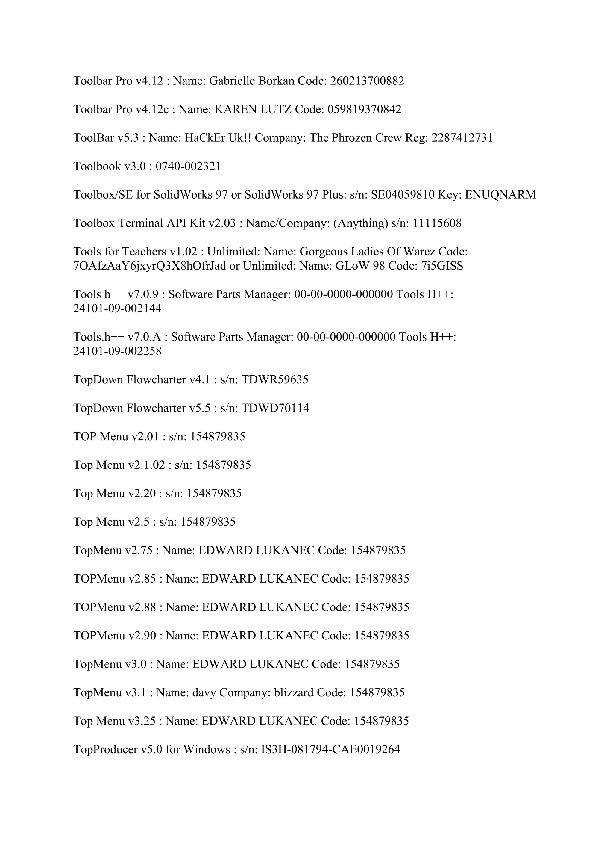 Toolbar Pro v4.12 : Name: Gabrielle Borkan Code: 260213700882

Toolbar Pro v4.12c : Name: KAREN LUTZ Code: 059819370842

ToolBar v5.3 : Name: HaCkEr Uk!! Company: The Phrozen Crew Reg: 2287412731

Toolbook v3.0 : 0740-002321

Toolbox/SE for SolidWorks 97 or SolidWorks 97 Plus: s/n: SE04059810 Key: ENUQNARM

Toolbox Terminal API Kit v2.03 : Name/Company: (Anything) s/n: 11115608

Tools for Teachers v1.02 : Unlimited: Name: Gorgeous Ladies Of Warez Code:
7OAfzAaY6jxyrQ3X8hOfrJad or Unlimited: Name: GLoW 98 Code: 7i5GISS

Tools h++ v7.0.9 : Software Parts Manager: 00-00-0000-000000 Tools H++:
24101-09-002144

Tools.h++ v7.0.A : Software Parts Manager: 00-00-0000-000000 Tools H++:
24101-09-002258

TopDown Flowcharter v4.1 : s/n: TDWR59635

TopDown Flowcharter v5.5 : s/n: TDWD70114

TOP Menu v2.01 : s/n: 154879835

Top Menu v2.1.02 : s/n: 154879835

Top Menu v2.20 : s/n: 154879835

Top Menu v2.5 : s/n: 154879835

TopMenu v2.75 : Name: EDWARD LUKANEC Code: 154879835

TOPMenu v2.85 : Name: EDWARD LUKANEC Code: 154879835

TOPMenu v2.88 : Name: EDWARD LUKANEC Code: 154879835

TOPMenu v2.90 : Name: EDWARD LUKANEC Code: 154879835

TopMenu v3.0 : Name: EDWARD LUKANEC Code: 154879835

TopMenu v3.1 : Name: davy Company: blizzard Code: 154879835

Top Menu v3.25 : Name: EDWARD LUKANEC Code: 154879835

TopProducer v5.0 for Windows : s/n: IS3H-081794-CAE0019264
 