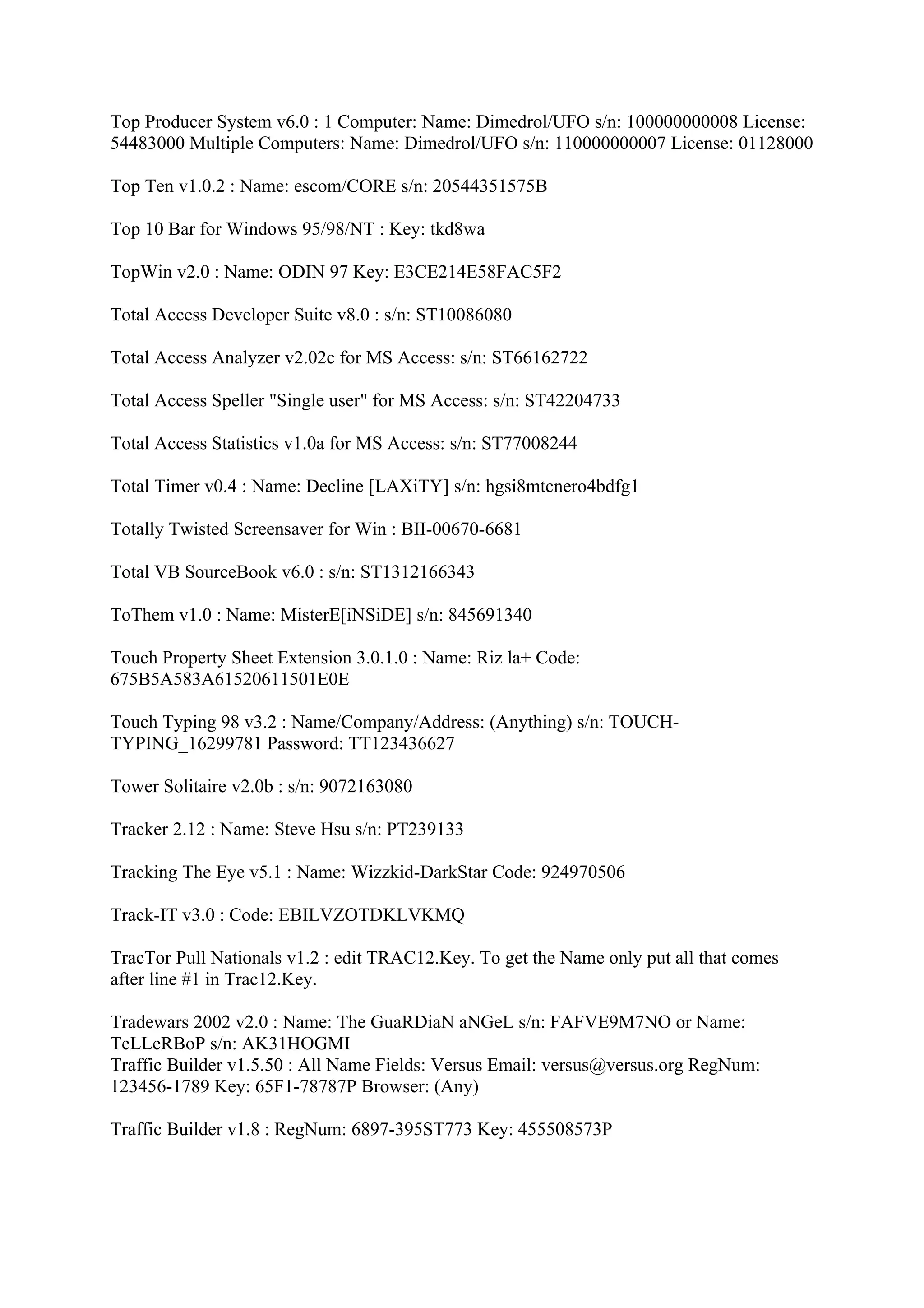 Top Producer System v6.0 : 1 Computer: Name: Dimedrol/UFO s/n: 100000000008 License:
54483000 Multiple Computers: Name: Dimedrol/UFO s/n: 110000000007 License: 01128000

Top Ten v1.0.2 : Name: escom/CORE s/n: 20544351575B

Top 10 Bar for Windows 95/98/NT : Key: tkd8wa

TopWin v2.0 : Name: ODIN 97 Key: E3CE214E58FAC5F2

Total Access Developer Suite v8.0 : s/n: ST10086080

Total Access Analyzer v2.02c for MS Access: s/n: ST66162722

Total Access Speller "Single user" for MS Access: s/n: ST42204733

Total Access Statistics v1.0a for MS Access: s/n: ST77008244

Total Timer v0.4 : Name: Decline [LAXiTY] s/n: hgsi8mtcnero4bdfg1

Totally Twisted Screensaver for Win : BII-00670-6681

Total VB SourceBook v6.0 : s/n: ST1312166343

ToThem v1.0 : Name: MisterE[iNSiDE] s/n: 845691340

Touch Property Sheet Extension 3.0.1.0 : Name: Riz la+ Code:
675B5A583A61520611501E0E

Touch Typing 98 v3.2 : Name/Company/Address: (Anything) s/n: TOUCH-
TYPING_16299781 Password: TT123436627

Tower Solitaire v2.0b : s/n: 9072163080

Tracker 2.12 : Name: Steve Hsu s/n: PT239133

Tracking The Eye v5.1 : Name: Wizzkid-DarkStar Code: 924970506

Track-IT v3.0 : Code: EBILVZOTDKLVKMQ

TracTor Pull Nationals v1.2 : edit TRAC12.Key. To get the Name only put all that comes
after line #1 in Trac12.Key.

Tradewars 2002 v2.0 : Name: The GuaRDiaN aNGeL s/n: FAFVE9M7NO or Name:
TeLLeRBoP s/n: AK31HOGMI
Traffic Builder v1.5.50 : All Name Fields: Versus Email: versus@versus.org RegNum:
123456-1789 Key: 65F1-78787P Browser: (Any)

Traffic Builder v1.8 : RegNum: 6897-395ST773 Key: 455508573P
 