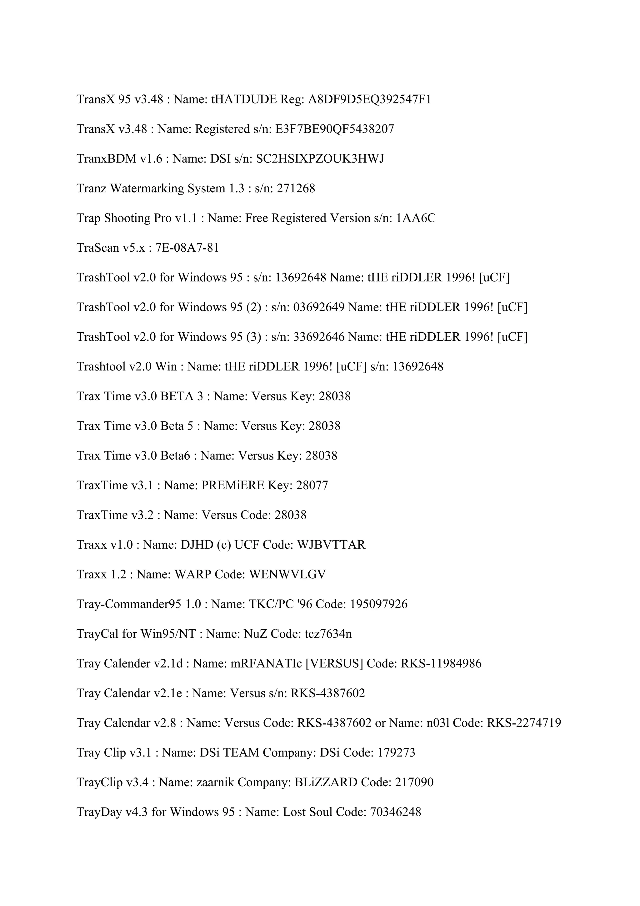 TransX 95 v3.48 : Name: tHATDUDE Reg: A8DF9D5EQ392547F1

TransX v3.48 : Name: Registered s/n: E3F7BE90QF5438207

TranxBDM v1.6 : Name: DSI s/n: SC2HSIXPZOUK3HWJ

Tranz Watermarking System 1.3 : s/n: 271268

Trap Shooting Pro v1.1 : Name: Free Registered Version s/n: 1AA6C

TraScan v5.x : 7E-08A7-81

TrashTool v2.0 for Windows 95 : s/n: 13692648 Name: tHE riDDLER 1996! [uCF]

TrashTool v2.0 for Windows 95 (2) : s/n: 03692649 Name: tHE riDDLER 1996! [uCF]

TrashTool v2.0 for Windows 95 (3) : s/n: 33692646 Name: tHE riDDLER 1996! [uCF]

Trashtool v2.0 Win : Name: tHE riDDLER 1996! [uCF] s/n: 13692648

Trax Time v3.0 BETA 3 : Name: Versus Key: 28038

Trax Time v3.0 Beta 5 : Name: Versus Key: 28038

Trax Time v3.0 Beta6 : Name: Versus Key: 28038

TraxTime v3.1 : Name: PREMiERE Key: 28077

TraxTime v3.2 : Name: Versus Code: 28038

Traxx v1.0 : Name: DJHD (c) UCF Code: WJBVTTAR

Traxx 1.2 : Name: WARP Code: WENWVLGV

Tray-Commander95 1.0 : Name: TKC/PC '96 Code: 195097926

TrayCal for Win95/NT : Name: NuZ Code: tcz7634n

Tray Calender v2.1d : Name: mRFANATIc [VERSUS] Code: RKS-11984986

Tray Calendar v2.1e : Name: Versus s/n: RKS-4387602

Tray Calendar v2.8 : Name: Versus Code: RKS-4387602 or Name: n03l Code: RKS-2274719

Tray Clip v3.1 : Name: DSi TEAM Company: DSi Code: 179273

TrayClip v3.4 : Name: zaarnik Company: BLiZZARD Code: 217090

TrayDay v4.3 for Windows 95 : Name: Lost Soul Code: 70346248
 