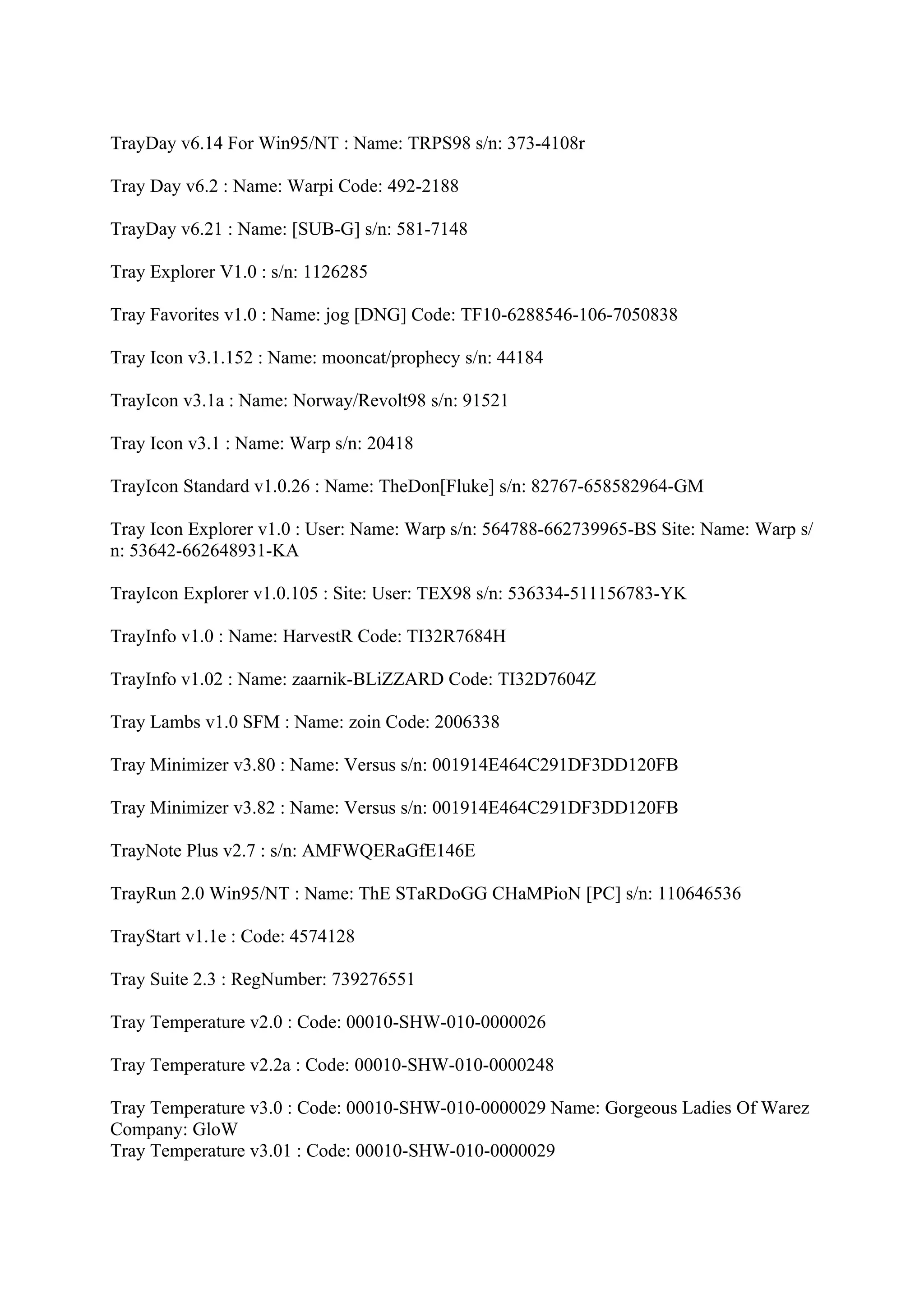 TrayDay v6.14 For Win95/NT : Name: TRPS98 s/n: 373-4108r

Tray Day v6.2 : Name: Warpi Code: 492-2188

TrayDay v6.21 : Name: [SUB-G] s/n: 581-7148

Tray Explorer V1.0 : s/n: 1126285

Tray Favorites v1.0 : Name: jog [DNG] Code: TF10-6288546-106-7050838

Tray Icon v3.1.152 : Name: mooncat/prophecy s/n: 44184

TrayIcon v3.1a : Name: Norway/Revolt98 s/n: 91521

Tray Icon v3.1 : Name: Warp s/n: 20418

TrayIcon Standard v1.0.26 : Name: TheDon[Fluke] s/n: 82767-658582964-GM

Tray Icon Explorer v1.0 : User: Name: Warp s/n: 564788-662739965-BS Site: Name: Warp s/
n: 53642-662648931-KA

TrayIcon Explorer v1.0.105 : Site: User: TEX98 s/n: 536334-511156783-YK

TrayInfo v1.0 : Name: HarvestR Code: TI32R7684H

TrayInfo v1.02 : Name: zaarnik-BLiZZARD Code: TI32D7604Z

Tray Lambs v1.0 SFM : Name: zoin Code: 2006338

Tray Minimizer v3.80 : Name: Versus s/n: 001914E464C291DF3DD120FB

Tray Minimizer v3.82 : Name: Versus s/n: 001914E464C291DF3DD120FB

TrayNote Plus v2.7 : s/n: AMFWQERaGfE146E

TrayRun 2.0 Win95/NT : Name: ThE STaRDoGG CHaMPioN [PC] s/n: 110646536

TrayStart v1.1e : Code: 4574128

Tray Suite 2.3 : RegNumber: 739276551

Tray Temperature v2.0 : Code: 00010-SHW-010-0000026

Tray Temperature v2.2a : Code: 00010-SHW-010-0000248

Tray Temperature v3.0 : Code: 00010-SHW-010-0000029 Name: Gorgeous Ladies Of Warez
Company: GloW
Tray Temperature v3.01 : Code: 00010-SHW-010-0000029
 