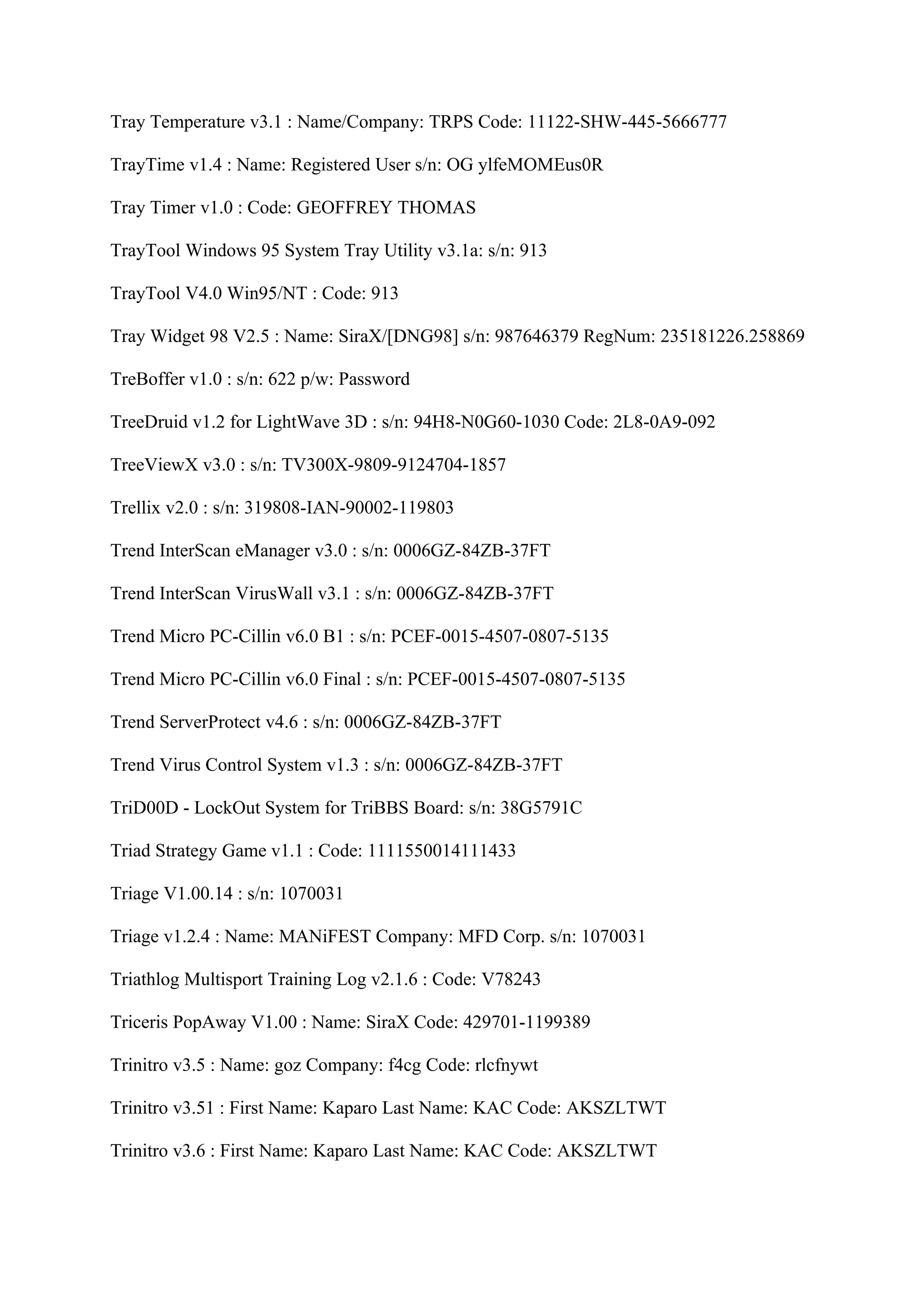 Tray Temperature v3.1 : Name/Company: TRPS Code: 11122-SHW-445-5666777

TrayTime v1.4 : Name: Registered User s/n: OG ylfeMOMEus0R

Tray Timer v1.0 : Code: GEOFFREY THOMAS

TrayTool Windows 95 System Tray Utility v3.1a: s/n: 913

TrayTool V4.0 Win95/NT : Code: 913

Tray Widget 98 V2.5 : Name: SiraX/[DNG98] s/n: 987646379 RegNum: 235181226.258869

TreBoffer v1.0 : s/n: 622 p/w: Password

TreeDruid v1.2 for LightWave 3D : s/n: 94H8-N0G60-1030 Code: 2L8-0A9-092

TreeViewX v3.0 : s/n: TV300X-9809-9124704-1857

Trellix v2.0 : s/n: 319808-IAN-90002-119803

Trend InterScan eManager v3.0 : s/n: 0006GZ-84ZB-37FT

Trend InterScan VirusWall v3.1 : s/n: 0006GZ-84ZB-37FT

Trend Micro PC-Cillin v6.0 B1 : s/n: PCEF-0015-4507-0807-5135

Trend Micro PC-Cillin v6.0 Final : s/n: PCEF-0015-4507-0807-5135

Trend ServerProtect v4.6 : s/n: 0006GZ-84ZB-37FT

Trend Virus Control System v1.3 : s/n: 0006GZ-84ZB-37FT

TriD00D - LockOut System for TriBBS Board: s/n: 38G5791C

Triad Strategy Game v1.1 : Code: 1111550014111433

Triage V1.00.14 : s/n: 1070031

Triage v1.2.4 : Name: MANiFEST Company: MFD Corp. s/n: 1070031

Triathlog Multisport Training Log v2.1.6 : Code: V78243

Triceris PopAway V1.00 : Name: SiraX Code: 429701-1199389

Trinitro v3.5 : Name: goz Company: f4cg Code: rlcfnywt

Trinitro v3.51 : First Name: Kaparo Last Name: KAC Code: AKSZLTWT

Trinitro v3.6 : First Name: Kaparo Last Name: KAC Code: AKSZLTWT
 