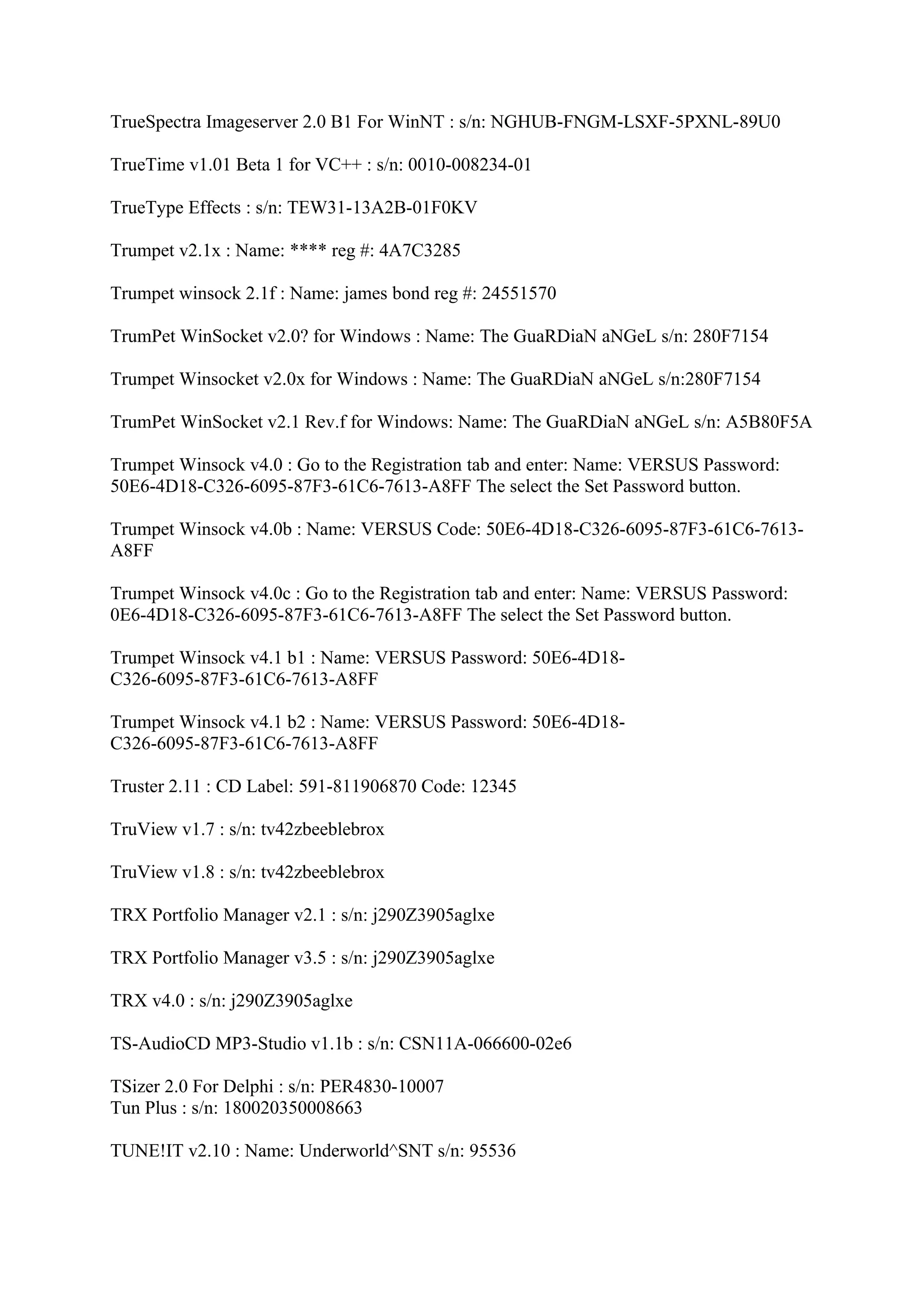 TrueSpectra Imageserver 2.0 B1 For WinNT : s/n: NGHUB-FNGM-LSXF-5PXNL-89U0

TrueTime v1.01 Beta 1 for VC++ : s/n: 0010-008234-01

TrueType Effects : s/n: TEW31-13A2B-01F0KV

Trumpet v2.1x : Name: **** reg #: 4A7C3285

Trumpet winsock 2.1f : Name: james bond reg #: 24551570

TrumPet WinSocket v2.0? for Windows : Name: The GuaRDiaN aNGeL s/n: 280F7154

Trumpet Winsocket v2.0x for Windows : Name: The GuaRDiaN aNGeL s/n:280F7154

TrumPet WinSocket v2.1 Rev.f for Windows: Name: The GuaRDiaN aNGeL s/n: A5B80F5A

Trumpet Winsock v4.0 : Go to the Registration tab and enter: Name: VERSUS Password:
50E6-4D18-C326-6095-87F3-61C6-7613-A8FF The select the Set Password button.

Trumpet Winsock v4.0b : Name: VERSUS Code: 50E6-4D18-C326-6095-87F3-61C6-7613-
A8FF

Trumpet Winsock v4.0c : Go to the Registration tab and enter: Name: VERSUS Password:
0E6-4D18-C326-6095-87F3-61C6-7613-A8FF The select the Set Password button.

Trumpet Winsock v4.1 b1 : Name: VERSUS Password: 50E6-4D18-
C326-6095-87F3-61C6-7613-A8FF

Trumpet Winsock v4.1 b2 : Name: VERSUS Password: 50E6-4D18-
C326-6095-87F3-61C6-7613-A8FF

Truster 2.11 : CD Label: 591-811906870 Code: 12345

TruView v1.7 : s/n: tv42zbeeblebrox

TruView v1.8 : s/n: tv42zbeeblebrox

TRX Portfolio Manager v2.1 : s/n: j290Z3905aglxe

TRX Portfolio Manager v3.5 : s/n: j290Z3905aglxe

TRX v4.0 : s/n: j290Z3905aglxe

TS-AudioCD MP3-Studio v1.1b : s/n: CSN11A-066600-02e6

TSizer 2.0 For Delphi : s/n: PER4830-10007
Tun Plus : s/n: 180020350008663

TUNE!IT v2.10 : Name: Underworld^SNT s/n: 95536
 