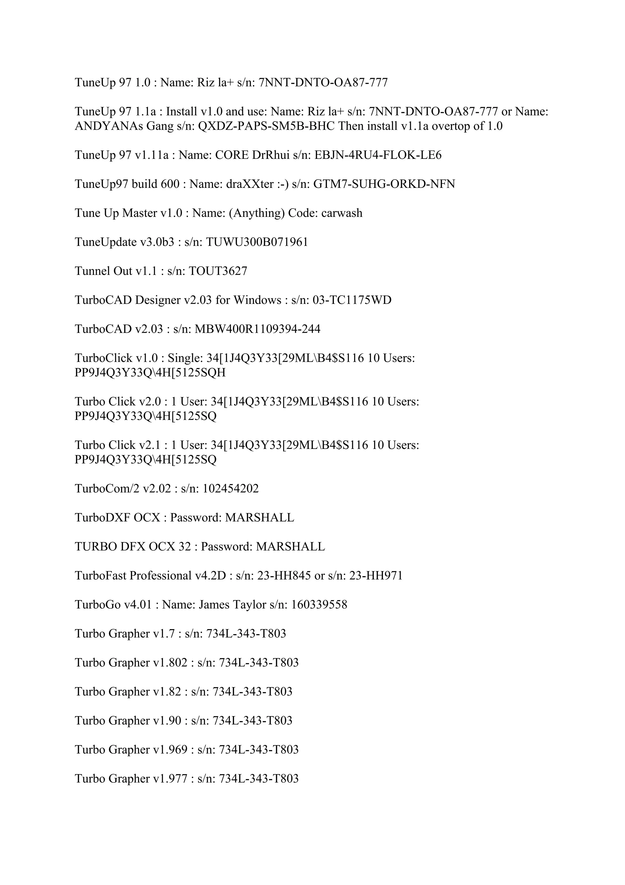 TuneUp 97 1.0 : Name: Riz la+ s/n: 7NNT-DNTO-OA87-777

TuneUp 97 1.1a : Install v1.0 and use: Name: Riz la+ s/n: 7NNT-DNTO-OA87-777 or Name:
ANDYANAs Gang s/n: QXDZ-PAPS-SM5B-BHC Then install v1.1a overtop of 1.0

TuneUp 97 v1.11a : Name: CORE DrRhui s/n: EBJN-4RU4-FLOK-LE6

TuneUp97 build 600 : Name: draXXter :-) s/n: GTM7-SUHG-ORKD-NFN

Tune Up Master v1.0 : Name: (Anything) Code: carwash

TuneUpdate v3.0b3 : s/n: TUWU300B071961

Tunnel Out v1.1 : s/n: TOUT3627

TurboCAD Designer v2.03 for Windows : s/n: 03-TC1175WD

TurboCAD v2.03 : s/n: MBW400R1109394-244

TurboClick v1.0 : Single: 34[1J4Q3Y33[29MLB4$S116 10 Users:
PP9J4Q3Y33Q4H[5125SQH

Turbo Click v2.0 : 1 User: 34[1J4Q3Y33[29MLB4$S116 10 Users:
PP9J4Q3Y33Q4H[5125SQ

Turbo Click v2.1 : 1 User: 34[1J4Q3Y33[29MLB4$S116 10 Users:
PP9J4Q3Y33Q4H[5125SQ

TurboCom/2 v2.02 : s/n: 102454202

TurboDXF OCX : Password: MARSHALL

TURBO DFX OCX 32 : Password: MARSHALL

TurboFast Professional v4.2D : s/n: 23-HH845 or s/n: 23-HH971

TurboGo v4.01 : Name: James Taylor s/n: 160339558

Turbo Grapher v1.7 : s/n: 734L-343-T803

Turbo Grapher v1.802 : s/n: 734L-343-T803

Turbo Grapher v1.82 : s/n: 734L-343-T803

Turbo Grapher v1.90 : s/n: 734L-343-T803

Turbo Grapher v1.969 : s/n: 734L-343-T803

Turbo Grapher v1.977 : s/n: 734L-343-T803
 