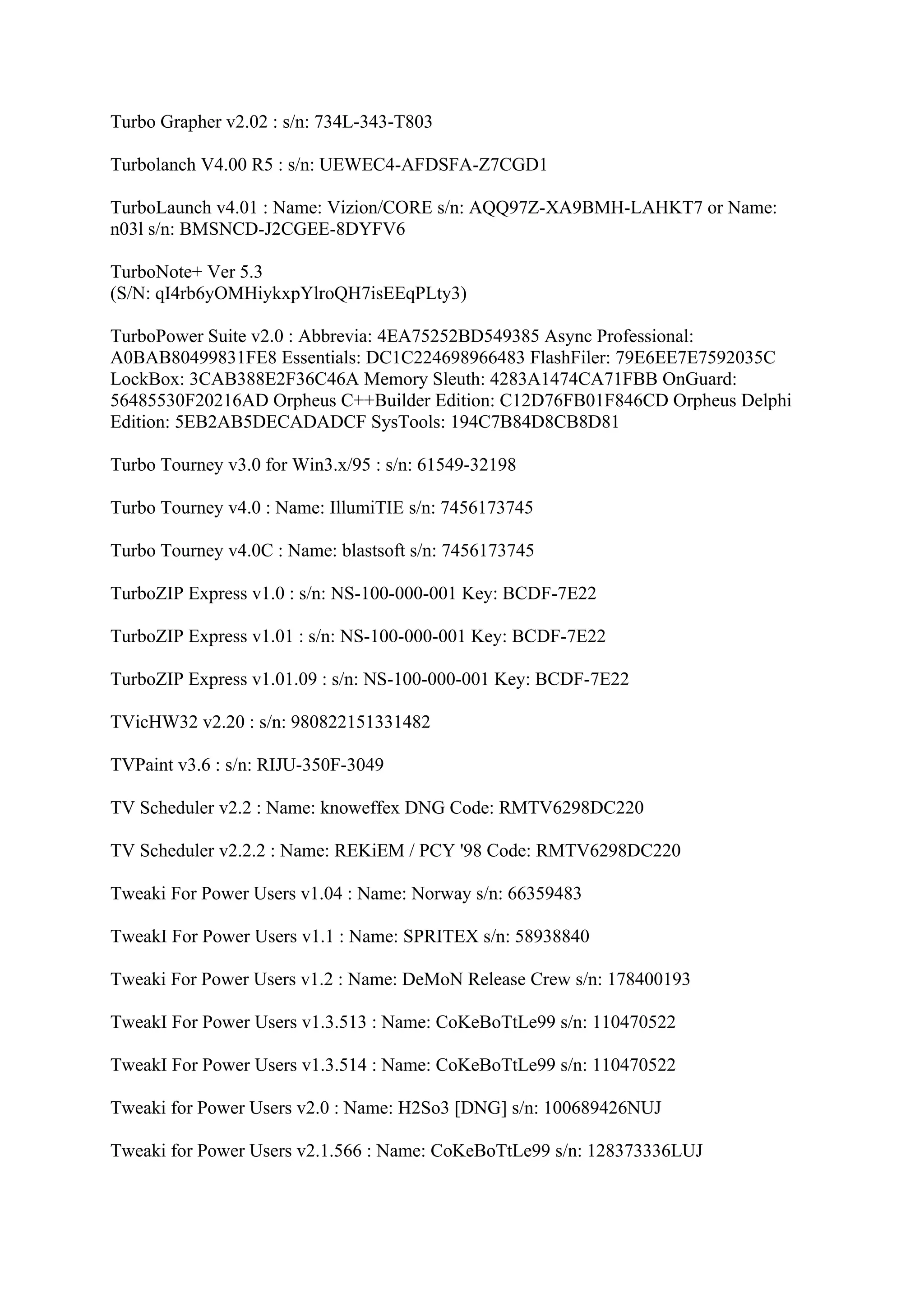 Turbo Grapher v2.02 : s/n: 734L-343-T803

Turbolanch V4.00 R5 : s/n: UEWEC4-AFDSFA-Z7CGD1

TurboLaunch v4.01 : Name: Vizion/CORE s/n: AQQ97Z-XA9BMH-LAHKT7 or Name:
n03l s/n: BMSNCD-J2CGEE-8DYFV6

TurboNote+ Ver 5.3
(S/N: qI4rb6yOMHiykxpYlroQH7isEEqPLty3)

TurboPower Suite v2.0 : Abbrevia: 4EA75252BD549385 Async Professional:
A0BAB80499831FE8 Essentials: DC1C224698966483 FlashFiler: 79E6EE7E7592035C
LockBox: 3CAB388E2F36C46A Memory Sleuth: 4283A1474CA71FBB OnGuard:
56485530F20216AD Orpheus C++Builder Edition: C12D76FB01F846CD Orpheus Delphi
Edition: 5EB2AB5DECADADCF SysTools: 194C7B84D8CB8D81

Turbo Tourney v3.0 for Win3.x/95 : s/n: 61549-32198

Turbo Tourney v4.0 : Name: IllumiTIE s/n: 7456173745

Turbo Tourney v4.0C : Name: blastsoft s/n: 7456173745

TurboZIP Express v1.0 : s/n: NS-100-000-001 Key: BCDF-7E22

TurboZIP Express v1.01 : s/n: NS-100-000-001 Key: BCDF-7E22

TurboZIP Express v1.01.09 : s/n: NS-100-000-001 Key: BCDF-7E22

TVicHW32 v2.20 : s/n: 980822151331482

TVPaint v3.6 : s/n: RIJU-350F-3049

TV Scheduler v2.2 : Name: knoweffex DNG Code: RMTV6298DC220

TV Scheduler v2.2.2 : Name: REKiEM / PCY '98 Code: RMTV6298DC220

Tweaki For Power Users v1.04 : Name: Norway s/n: 66359483

TweakI For Power Users v1.1 : Name: SPRITEX s/n: 58938840

Tweaki For Power Users v1.2 : Name: DeMoN Release Crew s/n: 178400193

TweakI For Power Users v1.3.513 : Name: CoKeBoTtLe99 s/n: 110470522

TweakI For Power Users v1.3.514 : Name: CoKeBoTtLe99 s/n: 110470522

Tweaki for Power Users v2.0 : Name: H2So3 [DNG] s/n: 100689426NUJ

Tweaki for Power Users v2.1.566 : Name: CoKeBoTtLe99 s/n: 128373336LUJ
 