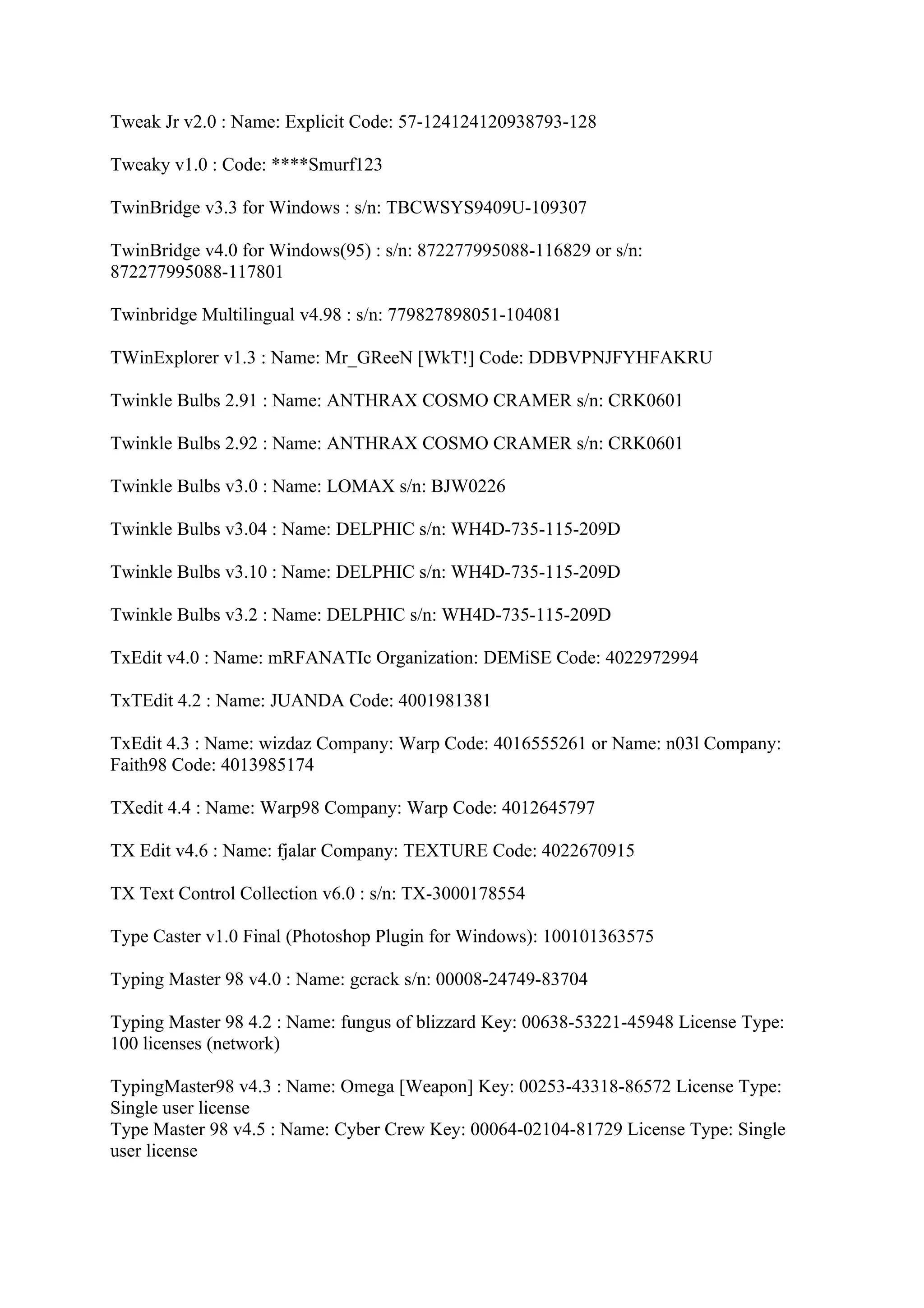 Tweak Jr v2.0 : Name: Explicit Code: 57-124124120938793-128

Tweaky v1.0 : Code: ****Smurf123

TwinBridge v3.3 for Windows : s/n: TBCWSYS9409U-109307

TwinBridge v4.0 for Windows(95) : s/n: 872277995088-116829 or s/n:
872277995088-117801

Twinbridge Multilingual v4.98 : s/n: 779827898051-104081

TWinExplorer v1.3 : Name: Mr_GReeN [WkT!] Code: DDBVPNJFYHFAKRU

Twinkle Bulbs 2.91 : Name: ANTHRAX COSMO CRAMER s/n: CRK0601

Twinkle Bulbs 2.92 : Name: ANTHRAX COSMO CRAMER s/n: CRK0601

Twinkle Bulbs v3.0 : Name: LOMAX s/n: BJW0226

Twinkle Bulbs v3.04 : Name: DELPHIC s/n: WH4D-735-115-209D

Twinkle Bulbs v3.10 : Name: DELPHIC s/n: WH4D-735-115-209D

Twinkle Bulbs v3.2 : Name: DELPHIC s/n: WH4D-735-115-209D

TxEdit v4.0 : Name: mRFANATIc Organization: DEMiSE Code: 4022972994

TxTEdit 4.2 : Name: JUANDA Code: 4001981381

TxEdit 4.3 : Name: wizdaz Company: Warp Code: 4016555261 or Name: n03l Company:
Faith98 Code: 4013985174

TXedit 4.4 : Name: Warp98 Company: Warp Code: 4012645797

TX Edit v4.6 : Name: fjalar Company: TEXTURE Code: 4022670915

TX Text Control Collection v6.0 : s/n: TX-3000178554

Type Caster v1.0 Final (Photoshop Plugin for Windows): 100101363575

Typing Master 98 v4.0 : Name: gcrack s/n: 00008-24749-83704

Typing Master 98 4.2 : Name: fungus of blizzard Key: 00638-53221-45948 License Type:
100 licenses (network)

TypingMaster98 v4.3 : Name: Omega [Weapon] Key: 00253-43318-86572 License Type:
Single user license
Type Master 98 v4.5 : Name: Cyber Crew Key: 00064-02104-81729 License Type: Single
user license
 