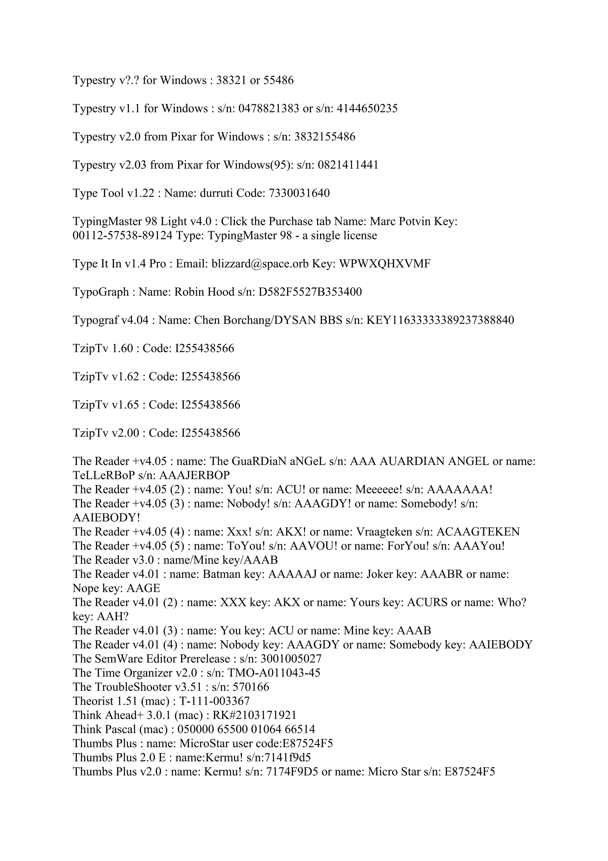 Typestry v?.? for Windows : 38321 or 55486

Typestry v1.1 for Windows : s/n: 0478821383 or s/n: 4144650235

Typestry v2.0 from Pixar for Windows : s/n: 3832155486

Typestry v2.03 from Pixar for Windows(95): s/n: 0821411441

Type Tool v1.22 : Name: durruti Code: 7330031640

TypingMaster 98 Light v4.0 : Click the Purchase tab Name: Marc Potvin Key:
00112-57538-89124 Type: TypingMaster 98 - a single license

Type It In v1.4 Pro : Email: blizzard@space.orb Key: WPWXQHXVMF

TypoGraph : Name: Robin Hood s/n: D582F5527B353400

Typograf v4.04 : Name: Chen Borchang/DYSAN BBS s/n: KEY11633333389237388840

TzipTv 1.60 : Code: I255438566

TzipTv v1.62 : Code: I255438566

TzipTv v1.65 : Code: I255438566

TzipTv v2.00 : Code: I255438566

The Reader +v4.05 : name: The GuaRDiaN aNGeL s/n: AAA AUARDIAN ANGEL or name:
TeLLeRBoP s/n: AAAJERBOP
The Reader +v4.05 (2) : name: You! s/n: ACU! or name: Meeeeee! s/n: AAAAAAA!
The Reader +v4.05 (3) : name: Nobody! s/n: AAAGDY! or name: Somebody! s/n:
AAIEBODY!
The Reader +v4.05 (4) : name: Xxx! s/n: AKX! or name: Vraagteken s/n: ACAAGTEKEN
The Reader +v4.05 (5) : name: ToYou! s/n: AAVOU! or name: ForYou! s/n: AAAYou!
The Reader v3.0 : name/Mine key/AAAB
The Reader v4.01 : name: Batman key: AAAAAJ or name: Joker key: AAABR or name:
Nope key: AAGE
The Reader v4.01 (2) : name: XXX key: AKX or name: Yours key: ACURS or name: Who?
key: AAH?
The Reader v4.01 (3) : name: You key: ACU or name: Mine key: AAAB
The Reader v4.01 (4) : name: Nobody key: AAAGDY or name: Somebody key: AAIEBODY
The SemWare Editor Prerelease : s/n: 3001005027
The Time Organizer v2.0 : s/n: TMO-A011043-45
The TroubleShooter v3.51 : s/n: 570166
Theorist 1.51 (mac) : T-111-003367
Think Ahead+ 3.0.1 (mac) : RK#2103171921
Think Pascal (mac) : 050000 65500 01064 66514
Thumbs Plus : name: MicroStar user code:E87524F5
Thumbs Plus 2.0 E : name:Kermu! s/n:7141f9d5
Thumbs Plus v2.0 : name: Kermu! s/n: 7174F9D5 or name: Micro Star s/n: E87524F5
 