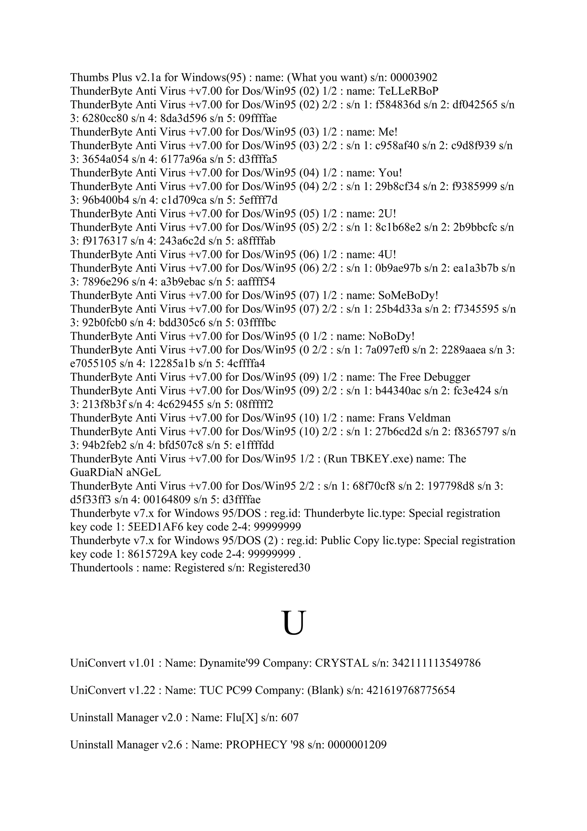 Thumbs Plus v2.1a for Windows(95) : name: (What you want) s/n: 00003902
ThunderByte Anti Virus +v7.00 for Dos/Win95 (02) 1/2 : name: TeLLeRBoP
ThunderByte Anti Virus +v7.00 for Dos/Win95 (02) 2/2 : s/n 1: f584836d s/n 2: df042565 s/n
3: 6280cc80 s/n 4: 8da3d596 s/n 5: 09ffffae
ThunderByte Anti Virus +v7.00 for Dos/Win95 (03) 1/2 : name: Me!
ThunderByte Anti Virus +v7.00 for Dos/Win95 (03) 2/2 : s/n 1: c958af40 s/n 2: c9d8f939 s/n
3: 3654a054 s/n 4: 6177a96a s/n 5: d3ffffa5
ThunderByte Anti Virus +v7.00 for Dos/Win95 (04) 1/2 : name: You!
ThunderByte Anti Virus +v7.00 for Dos/Win95 (04) 2/2 : s/n 1: 29b8cf34 s/n 2: f9385999 s/n
3: 96b400b4 s/n 4: c1d709ca s/n 5: 5effff7d
ThunderByte Anti Virus +v7.00 for Dos/Win95 (05) 1/2 : name: 2U!
ThunderByte Anti Virus +v7.00 for Dos/Win95 (05) 2/2 : s/n 1: 8c1b68e2 s/n 2: 2b9bbcfc s/n
3: f9176317 s/n 4: 243a6c2d s/n 5: a8ffffab
ThunderByte Anti Virus +v7.00 for Dos/Win95 (06) 1/2 : name: 4U!
ThunderByte Anti Virus +v7.00 for Dos/Win95 (06) 2/2 : s/n 1: 0b9ae97b s/n 2: ea1a3b7b s/n
3: 7896e296 s/n 4: a3b9ebac s/n 5: aaffff54
ThunderByte Anti Virus +v7.00 for Dos/Win95 (07) 1/2 : name: SoMeBoDy!
ThunderByte Anti Virus +v7.00 for Dos/Win95 (07) 2/2 : s/n 1: 25b4d33a s/n 2: f7345595 s/n
3: 92b0fcb0 s/n 4: bdd305c6 s/n 5: 03ffffbc
ThunderByte Anti Virus +v7.00 for Dos/Win95 (0 1/2 : name: NoBoDy!
ThunderByte Anti Virus +v7.00 for Dos/Win95 (0 2/2 : s/n 1: 7a097ef0 s/n 2: 2289aaea s/n 3:
e7055105 s/n 4: 12285a1b s/n 5: 4cffffa4
ThunderByte Anti Virus +v7.00 for Dos/Win95 (09) 1/2 : name: The Free Debugger
ThunderByte Anti Virus +v7.00 for Dos/Win95 (09) 2/2 : s/n 1: b44340ac s/n 2: fc3e424 s/n
3: 213f8b3f s/n 4: 4c629455 s/n 5: 08fffff2
ThunderByte Anti Virus +v7.00 for Dos/Win95 (10) 1/2 : name: Frans Veldman
ThunderByte Anti Virus +v7.00 for Dos/Win95 (10) 2/2 : s/n 1: 27b6cd2d s/n 2: f8365797 s/n
3: 94b2feb2 s/n 4: bfd507c8 s/n 5: e1ffffdd
ThunderByte Anti Virus +v7.00 for Dos/Win95 1/2 : (Run TBKEY.exe) name: The
GuaRDiaN aNGeL
ThunderByte Anti Virus +v7.00 for Dos/Win95 2/2 : s/n 1: 68f70cf8 s/n 2: 197798d8 s/n 3:
d5f33ff3 s/n 4: 00164809 s/n 5: d3ffffae
Thunderbyte v7.x for Windows 95/DOS : reg.id: Thunderbyte lic.type: Special registration
key code 1: 5EED1AF6 key code 2-4: 99999999
Thunderbyte v7.x for Windows 95/DOS (2) : reg.id: Public Copy lic.type: Special registration
key code 1: 8615729A key code 2-4: 99999999 .
Thundertools : name: Registered s/n: Registered30




                                           U
UniConvert v1.01 : Name: Dynamite'99 Company: CRYSTAL s/n: 342111113549786

UniConvert v1.22 : Name: TUC PC99 Company: (Blank) s/n: 421619768775654

Uninstall Manager v2.0 : Name: Flu[X] s/n: 607

Uninstall Manager v2.6 : Name: PROPHECY '98 s/n: 0000001209
 