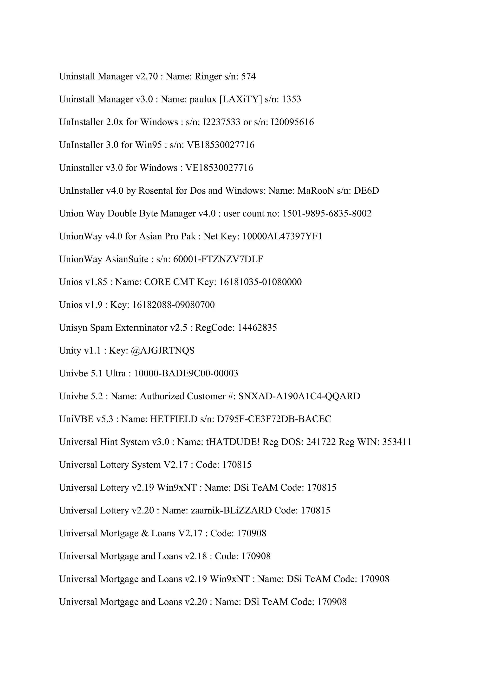 Uninstall Manager v2.70 : Name: Ringer s/n: 574

Uninstall Manager v3.0 : Name: paulux [LAXiTY] s/n: 1353

UnInstaller 2.0x for Windows : s/n: I2237533 or s/n: I20095616

UnInstaller 3.0 for Win95 : s/n: VE18530027716

Uninstaller v3.0 for Windows : VE18530027716

UnInstaller v4.0 by Rosental for Dos and Windows: Name: MaRooN s/n: DE6D

Union Way Double Byte Manager v4.0 : user count no: 1501-9895-6835-8002

UnionWay v4.0 for Asian Pro Pak : Net Key: 10000AL47397YF1

UnionWay AsianSuite : s/n: 60001-FTZNZV7DLF

Unios v1.85 : Name: CORE CMT Key: 16181035-01080000

Unios v1.9 : Key: 16182088-09080700

Unisyn Spam Exterminator v2.5 : RegCode: 14462835

Unity v1.1 : Key: @AJGJRTNQS

Univbe 5.1 Ultra : 10000-BADE9C00-00003

Univbe 5.2 : Name: Authorized Customer #: SNXAD-A190A1C4-QQARD

UniVBE v5.3 : Name: HETFIELD s/n: D795F-CE3F72DB-BACEC

Universal Hint System v3.0 : Name: tHATDUDE! Reg DOS: 241722 Reg WIN: 353411

Universal Lottery System V2.17 : Code: 170815

Universal Lottery v2.19 Win9xNT : Name: DSi TeAM Code: 170815

Universal Lottery v2.20 : Name: zaarnik-BLiZZARD Code: 170815

Universal Mortgage & Loans V2.17 : Code: 170908

Universal Mortgage and Loans v2.18 : Code: 170908

Universal Mortgage and Loans v2.19 Win9xNT : Name: DSi TeAM Code: 170908

Universal Mortgage and Loans v2.20 : Name: DSi TeAM Code: 170908
 
