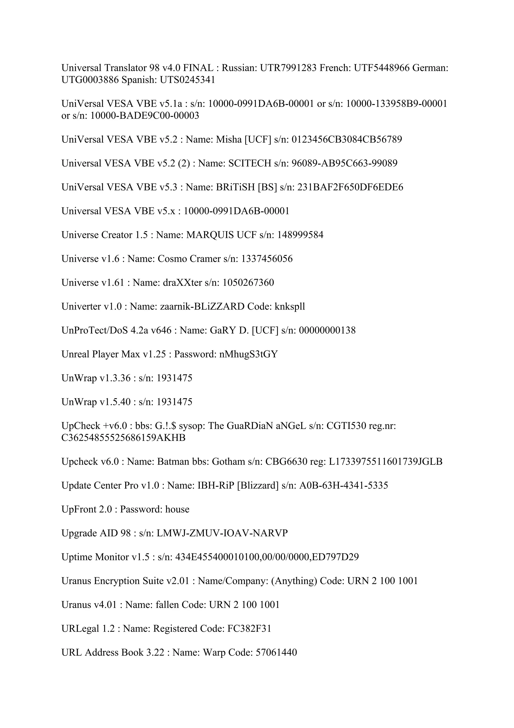 Universal Translator 98 v4.0 FINAL : Russian: UTR7991283 French: UTF5448966 German:
UTG0003886 Spanish: UTS0245341

UniVersal VESA VBE v5.1a : s/n: 10000-0991DA6B-00001 or s/n: 10000-133958B9-00001
or s/n: 10000-BADE9C00-00003

UniVersal VESA VBE v5.2 : Name: Misha [UCF] s/n: 0123456CB3084CB56789

Universal VESA VBE v5.2 (2) : Name: SCITECH s/n: 96089-AB95C663-99089

UniVersal VESA VBE v5.3 : Name: BRiTiSH [BS] s/n: 231BAF2F650DF6EDE6

Universal VESA VBE v5.x : 10000-0991DA6B-00001

Universe Creator 1.5 : Name: MARQUIS UCF s/n: 148999584

Universe v1.6 : Name: Cosmo Cramer s/n: 1337456056

Universe v1.61 : Name: draXXter s/n: 1050267360

Univerter v1.0 : Name: zaarnik-BLiZZARD Code: knkspll

UnProTect/DoS 4.2a v646 : Name: GaRY D. [UCF] s/n: 00000000138

Unreal Player Max v1.25 : Password: nMhugS3tGY

UnWrap v1.3.36 : s/n: 1931475

UnWrap v1.5.40 : s/n: 1931475

UpCheck +v6.0 : bbs: G.!.$ sysop: The GuaRDiaN aNGeL s/n: CGTI530 reg.nr:
C36254855525686159AKHB

Upcheck v6.0 : Name: Batman bbs: Gotham s/n: CBG6630 reg: L1733975511601739JGLB

Update Center Pro v1.0 : Name: IBH-RiP [Blizzard] s/n: A0B-63H-4341-5335

UpFront 2.0 : Password: house

Upgrade AID 98 : s/n: LMWJ-ZMUV-IOAV-NARVP

Uptime Monitor v1.5 : s/n: 434E455400010100,00/00/0000,ED797D29

Uranus Encryption Suite v2.01 : Name/Company: (Anything) Code: URN 2 100 1001

Uranus v4.01 : Name: fallen Code: URN 2 100 1001

URLegal 1.2 : Name: Registered Code: FC382F31

URL Address Book 3.22 : Name: Warp Code: 57061440
 