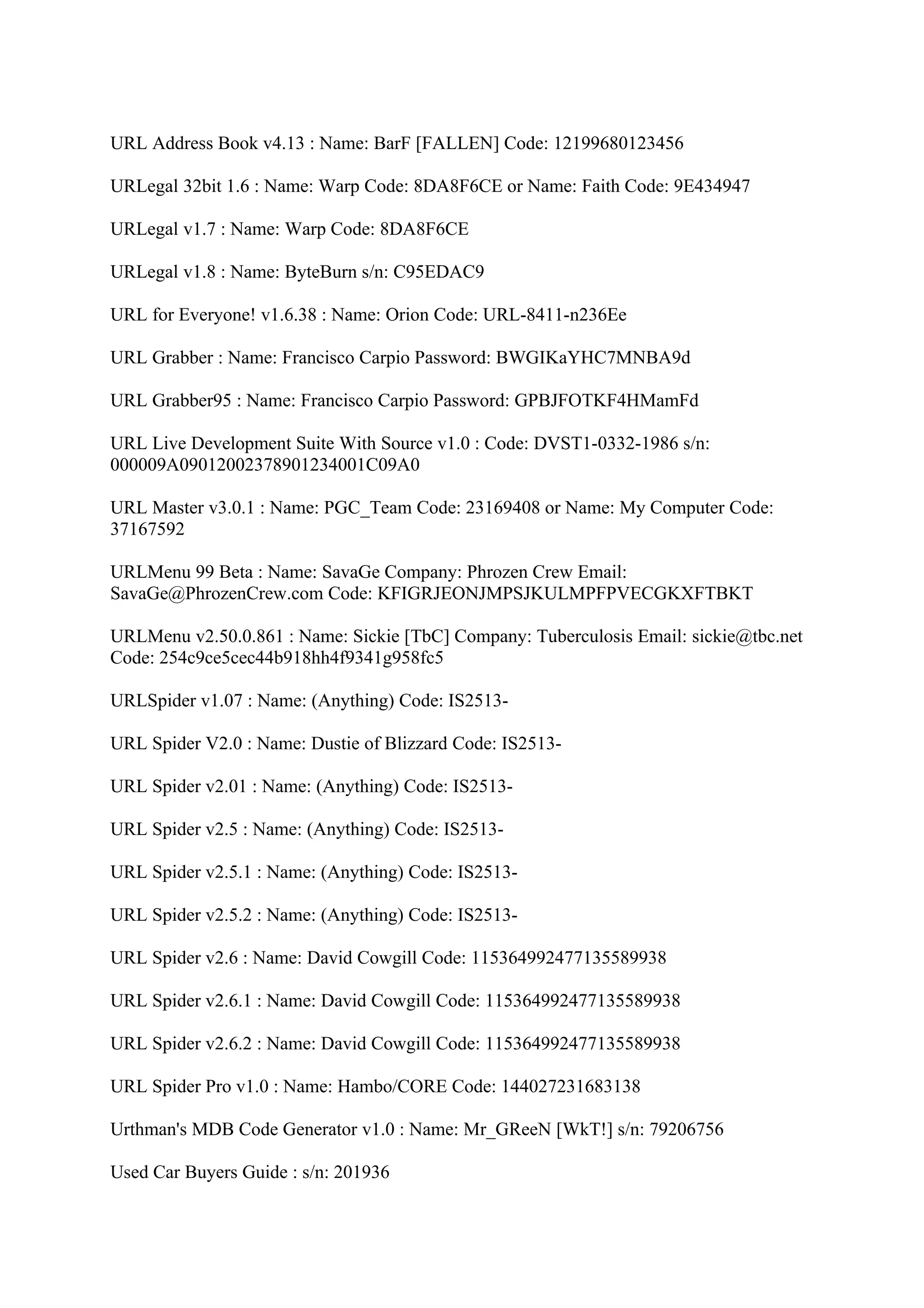 URL Address Book v4.13 : Name: BarF [FALLEN] Code: 12199680123456

URLegal 32bit 1.6 : Name: Warp Code: 8DA8F6CE or Name: Faith Code: 9E434947

URLegal v1.7 : Name: Warp Code: 8DA8F6CE

URLegal v1.8 : Name: ByteBurn s/n: C95EDAC9

URL for Everyone! v1.6.38 : Name: Orion Code: URL-8411-n236Ee

URL Grabber : Name: Francisco Carpio Password: BWGIKaYHC7MNBA9d

URL Grabber95 : Name: Francisco Carpio Password: GPBJFOTKF4HMamFd

URL Live Development Suite With Source v1.0 : Code: DVST1-0332-1986 s/n:
000009A09012002378901234001C09A0

URL Master v3.0.1 : Name: PGC_Team Code: 23169408 or Name: My Computer Code:
37167592

URLMenu 99 Beta : Name: SavaGe Company: Phrozen Crew Email:
SavaGe@PhrozenCrew.com Code: KFIGRJEONJMPSJKULMPFPVECGKXFTBKT

URLMenu v2.50.0.861 : Name: Sickie [TbC] Company: Tuberculosis Email: sickie@tbc.net
Code: 254c9ce5cec44b918hh4f9341g958fc5

URLSpider v1.07 : Name: (Anything) Code: IS2513-

URL Spider V2.0 : Name: Dustie of Blizzard Code: IS2513-

URL Spider v2.01 : Name: (Anything) Code: IS2513-

URL Spider v2.5 : Name: (Anything) Code: IS2513-

URL Spider v2.5.1 : Name: (Anything) Code: IS2513-

URL Spider v2.5.2 : Name: (Anything) Code: IS2513-

URL Spider v2.6 : Name: David Cowgill Code: 115364992477135589938

URL Spider v2.6.1 : Name: David Cowgill Code: 115364992477135589938

URL Spider v2.6.2 : Name: David Cowgill Code: 115364992477135589938

URL Spider Pro v1.0 : Name: Hambo/CORE Code: 144027231683138

Urthman's MDB Code Generator v1.0 : Name: Mr_GReeN [WkT!] s/n: 79206756

Used Car Buyers Guide : s/n: 201936
 