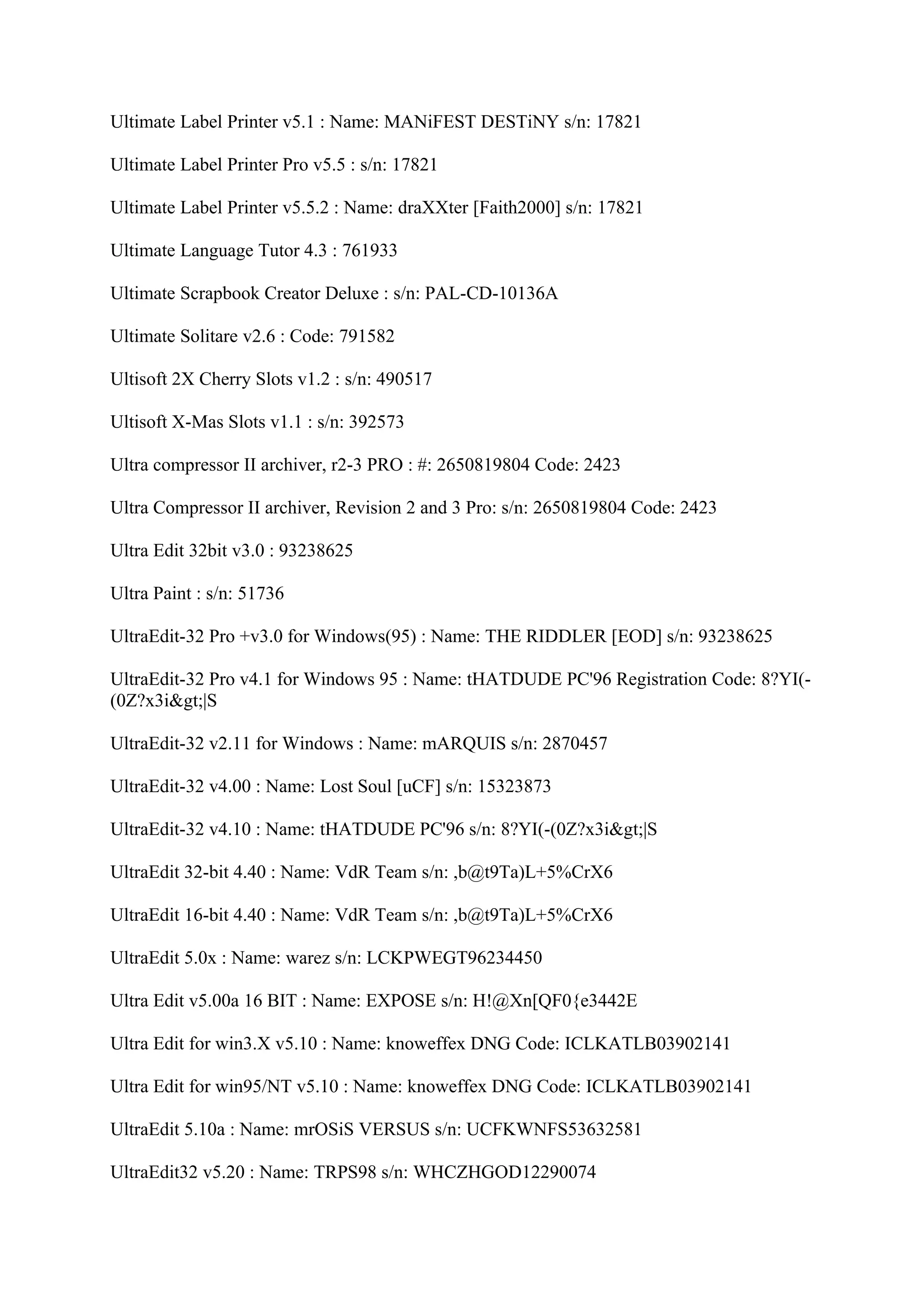 Ultimate Label Printer v5.1 : Name: MANiFEST DESTiNY s/n: 17821

Ultimate Label Printer Pro v5.5 : s/n: 17821

Ultimate Label Printer v5.5.2 : Name: draXXter [Faith2000] s/n: 17821

Ultimate Language Tutor 4.3 : 761933

Ultimate Scrapbook Creator Deluxe : s/n: PAL-CD-10136A

Ultimate Solitare v2.6 : Code: 791582

Ultisoft 2X Cherry Slots v1.2 : s/n: 490517

Ultisoft X-Mas Slots v1.1 : s/n: 392573

Ultra compressor II archiver, r2-3 PRO : #: 2650819804 Code: 2423

Ultra Compressor II archiver, Revision 2 and 3 Pro: s/n: 2650819804 Code: 2423

Ultra Edit 32bit v3.0 : 93238625

Ultra Paint : s/n: 51736

UltraEdit-32 Pro +v3.0 for Windows(95) : Name: THE RIDDLER [EOD] s/n: 93238625

UltraEdit-32 Pro v4.1 for Windows 95 : Name: tHATDUDE PC'96 Registration Code: 8?YI(-
(0Z?x3i>|S

UltraEdit-32 v2.11 for Windows : Name: mARQUIS s/n: 2870457

UltraEdit-32 v4.00 : Name: Lost Soul [uCF] s/n: 15323873

UltraEdit-32 v4.10 : Name: tHATDUDE PC'96 s/n: 8?YI(-(0Z?x3i>|S

UltraEdit 32-bit 4.40 : Name: VdR Team s/n: ,b@t9Ta)L+5%CrX6

UltraEdit 16-bit 4.40 : Name: VdR Team s/n: ,b@t9Ta)L+5%CrX6

UltraEdit 5.0x : Name: warez s/n: LCKPWEGT96234450

Ultra Edit v5.00a 16 BIT : Name: EXPOSE s/n: H!@Xn[QF0{e3442E

Ultra Edit for win3.X v5.10 : Name: knoweffex DNG Code: ICLKATLB03902141

Ultra Edit for win95/NT v5.10 : Name: knoweffex DNG Code: ICLKATLB03902141

UltraEdit 5.10a : Name: mrOSiS VERSUS s/n: UCFKWNFS53632581

UltraEdit32 v5.20 : Name: TRPS98 s/n: WHCZHGOD12290074
 