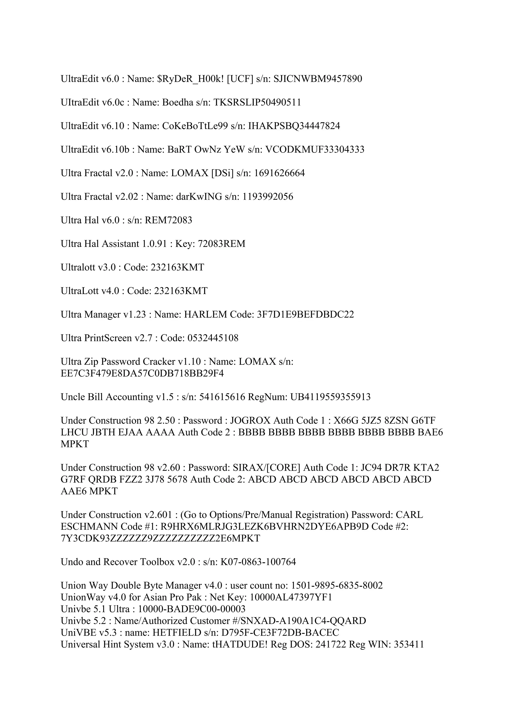 UltraEdit v6.0 : Name: $RyDeR_H00k! [UCF] s/n: SJICNWBM9457890

UItraEdit v6.0c : Name: Boedha s/n: TKSRSLIP50490511

UltraEdit v6.10 : Name: CoKeBoTtLe99 s/n: IHAKPSBQ34447824

UltraEdit v6.10b : Name: BaRT OwNz YeW s/n: VCODKMUF33304333

Ultra Fractal v2.0 : Name: LOMAX [DSi] s/n: 1691626664

Ultra Fractal v2.02 : Name: darKwING s/n: 1193992056

Ultra Hal v6.0 : s/n: REM72083

Ultra Hal Assistant 1.0.91 : Key: 72083REM

Ultralott v3.0 : Code: 232163KMT

UltraLott v4.0 : Code: 232163KMT

Ultra Manager v1.23 : Name: HARLEM Code: 3F7D1E9BEFDBDC22

Ultra PrintScreen v2.7 : Code: 0532445108

Ultra Zip Password Cracker v1.10 : Name: LOMAX s/n:
EE7C3F479E8DA57C0DB718BB29F4

Uncle Bill Accounting v1.5 : s/n: 541615616 RegNum: UB4119559355913

Under Construction 98 2.50 : Password : JOGROX Auth Code 1 : X66G 5JZ5 8ZSN G6TF
LHCU JBTH EJAA AAAA Auth Code 2 : BBBB BBBB BBBB BBBB BBBB BBBB BAE6
MPKT

Under Construction 98 v2.60 : Password: SIRAX/[CORE] Auth Code 1: JC94 DR7R KTA2
G7RF QRDB FZZ2 3J78 5678 Auth Code 2: ABCD ABCD ABCD ABCD ABCD ABCD
AAE6 MPKT

Under Construction v2.601 : (Go to Options/Pre/Manual Registration) Password: CARL
ESCHMANN Code #1: R9HRX6MLRJG3LEZK6BVHRN2DYE6APB9D Code #2:
7Y3CDK93ZZZZZZ9ZZZZZZZZZZ2E6MPKT

Undo and Recover Toolbox v2.0 : s/n: K07-0863-100764

Union Way Double Byte Manager v4.0 : user count no: 1501-9895-6835-8002
UnionWay v4.0 for Asian Pro Pak : Net Key: 10000AL47397YF1
Univbe 5.1 Ultra : 10000-BADE9C00-00003
Univbe 5.2 : Name/Authorized Customer #/SNXAD-A190A1C4-QQARD
UniVBE v5.3 : name: HETFIELD s/n: D795F-CE3F72DB-BACEC
Universal Hint System v3.0 : Name: tHATDUDE! Reg DOS: 241722 Reg WIN: 353411
 