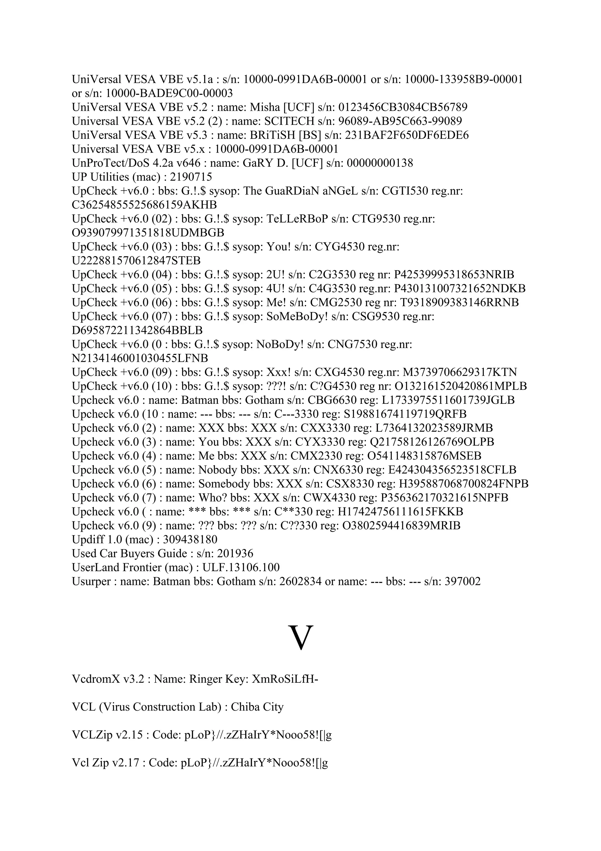 UniVersal VESA VBE v5.1a : s/n: 10000-0991DA6B-00001 or s/n: 10000-133958B9-00001
or s/n: 10000-BADE9C00-00003
UniVersal VESA VBE v5.2 : name: Misha [UCF] s/n: 0123456CB3084CB56789
Universal VESA VBE v5.2 (2) : name: SCITECH s/n: 96089-AB95C663-99089
UniVersal VESA VBE v5.3 : name: BRiTiSH [BS] s/n: 231BAF2F650DF6EDE6
Universal VESA VBE v5.x : 10000-0991DA6B-00001
UnProTect/DoS 4.2a v646 : name: GaRY D. [UCF] s/n: 00000000138
UP Utilities (mac) : 2190715
UpCheck +v6.0 : bbs: G.!.$ sysop: The GuaRDiaN aNGeL s/n: CGTI530 reg.nr:
C36254855525686159AKHB
UpCheck +v6.0 (02) : bbs: G.!.$ sysop: TeLLeRBoP s/n: CTG9530 reg.nr:
O939079971351818UDMBGB
UpCheck +v6.0 (03) : bbs: G.!.$ sysop: You! s/n: CYG4530 reg.nr:
U222881570612847STEB
UpCheck +v6.0 (04) : bbs: G.!.$ sysop: 2U! s/n: C2G3530 reg nr: P42539995318653NRIB
UpCheck +v6.0 (05) : bbs: G.!.$ sysop: 4U! s/n: C4G3530 reg.nr: P430131007321652NDKB
UpCheck +v6.0 (06) : bbs: G.!.$ sysop: Me! s/n: CMG2530 reg nr: T9318909383146RRNB
UpCheck +v6.0 (07) : bbs: G.!.$ sysop: SoMeBoDy! s/n: CSG9530 reg.nr:
D695872211342864BBLB
UpCheck +v6.0 (0 : bbs: G.!.$ sysop: NoBoDy! s/n: CNG7530 reg.nr:
N2134146001030455LFNB
UpCheck +v6.0 (09) : bbs: G.!.$ sysop: Xxx! s/n: CXG4530 reg.nr: M3739706629317KTN
UpCheck +v6.0 (10) : bbs: G.!.$ sysop: ???! s/n: C?G4530 reg nr: O132161520420861MPLB
Upcheck v6.0 : name: Batman bbs: Gotham s/n: CBG6630 reg: L1733975511601739JGLB
Upcheck v6.0 (10 : name: --- bbs: --- s/n: C---3330 reg: S19881674119719QRFB
Upcheck v6.0 (2) : name: XXX bbs: XXX s/n: CXX3330 reg: L7364132023589JRMB
Upcheck v6.0 (3) : name: You bbs: XXX s/n: CYX3330 reg: Q21758126126769OLPB
Upcheck v6.0 (4) : name: Me bbs: XXX s/n: CMX2330 reg: O541148315876MSEB
Upcheck v6.0 (5) : name: Nobody bbs: XXX s/n: CNX6330 reg: E424304356523518CFLB
Upcheck v6.0 (6) : name: Somebody bbs: XXX s/n: CSX8330 reg: H395887068700824FNPB
Upcheck v6.0 (7) : name: Who? bbs: XXX s/n: CWX4330 reg: P356362170321615NPFB
Upcheck v6.0 ( : name: *** bbs: *** s/n: C**330 reg: H17424756111615FKKB
Upcheck v6.0 (9) : name: ??? bbs: ??? s/n: C??330 reg: O3802594416839MRIB
Updiff 1.0 (mac) : 309438180
Used Car Buyers Guide : s/n: 201936
UserLand Frontier (mac) : ULF.13106.100
Usurper : name: Batman bbs: Gotham s/n: 2602834 or name: --- bbs: --- s/n: 397002




                                            V
VcdromX v3.2 : Name: Ringer Key: XmRoSiLfH-

VCL (Virus Construction Lab) : Chiba City

VCLZip v2.15 : Code: pLoP}//.zZHaIrY*Nooo58![|g

Vcl Zip v2.17 : Code: pLoP}//.zZHaIrY*Nooo58![|g
 