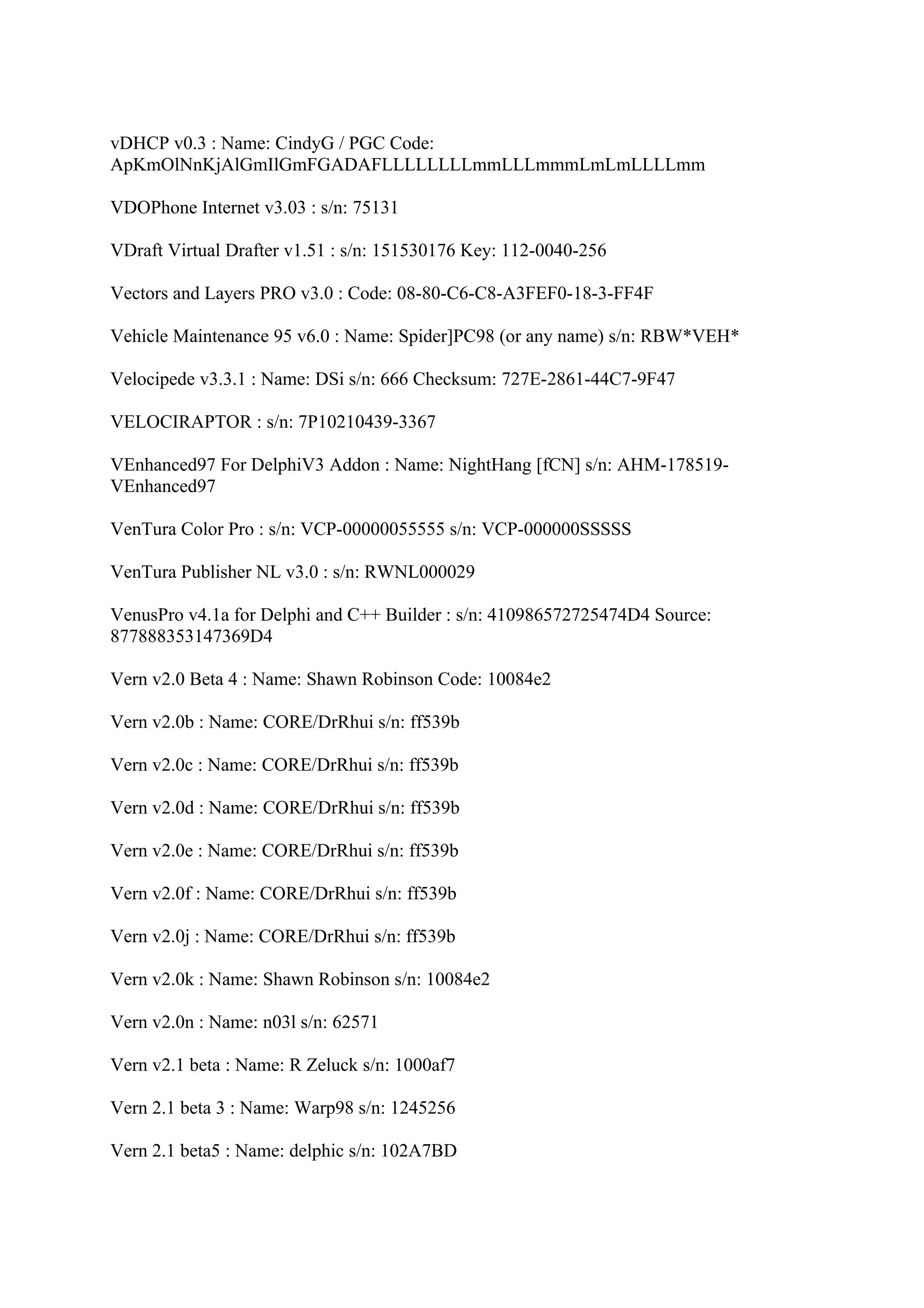 vDHCP v0.3 : Name: CindyG / PGC Code:
ApKmOlNnKjAlGmIlGmFGADAFLLLLLLLLmmLLLmmmLmLmLLLLmm

VDOPhone Internet v3.03 : s/n: 75131

VDraft Virtual Drafter v1.51 : s/n: 151530176 Key: 112-0040-256

Vectors and Layers PRO v3.0 : Code: 08-80-C6-C8-A3FEF0-18-3-FF4F

Vehicle Maintenance 95 v6.0 : Name: Spider]PC98 (or any name) s/n: RBW*VEH*

Velocipede v3.3.1 : Name: DSi s/n: 666 Checksum: 727E-2861-44C7-9F47

VELOCIRAPTOR : s/n: 7P10210439-3367

VEnhanced97 For DelphiV3 Addon : Name: NightHang [fCN] s/n: AHM-178519-
VEnhanced97

VenTura Color Pro : s/n: VCP-00000055555 s/n: VCP-000000SSSSS

VenTura Publisher NL v3.0 : s/n: RWNL000029

VenusPro v4.1a for Delphi and C++ Builder : s/n: 410986572725474D4 Source:
877888353147369D4

Vern v2.0 Beta 4 : Name: Shawn Robinson Code: 10084e2

Vern v2.0b : Name: CORE/DrRhui s/n: ff539b

Vern v2.0c : Name: CORE/DrRhui s/n: ff539b

Vern v2.0d : Name: CORE/DrRhui s/n: ff539b

Vern v2.0e : Name: CORE/DrRhui s/n: ff539b

Vern v2.0f : Name: CORE/DrRhui s/n: ff539b

Vern v2.0j : Name: CORE/DrRhui s/n: ff539b

Vern v2.0k : Name: Shawn Robinson s/n: 10084e2

Vern v2.0n : Name: n03l s/n: 62571

Vern v2.1 beta : Name: R Zeluck s/n: 1000af7

Vern 2.1 beta 3 : Name: Warp98 s/n: 1245256

Vern 2.1 beta5 : Name: delphic s/n: 102A7BD
 