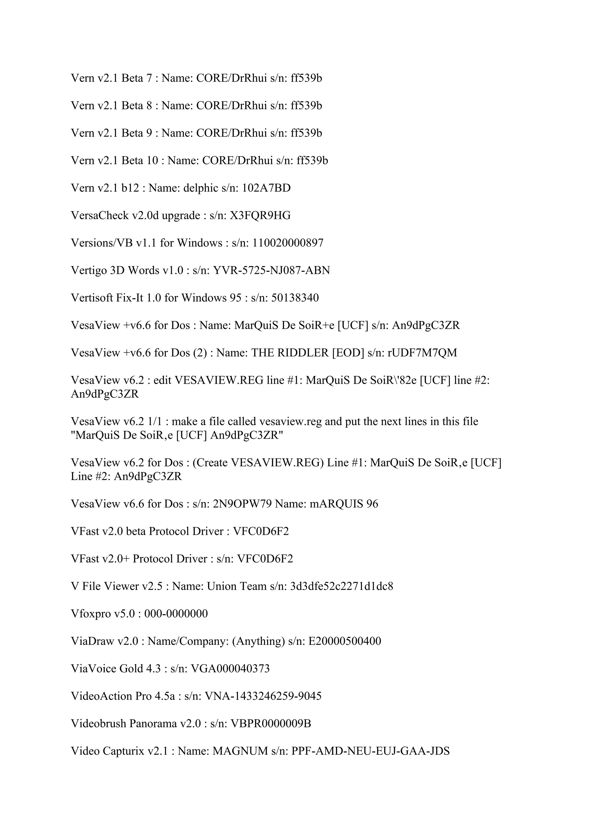 Vern v2.1 Beta 7 : Name: CORE/DrRhui s/n: ff539b

Vern v2.1 Beta 8 : Name: CORE/DrRhui s/n: ff539b

Vern v2.1 Beta 9 : Name: CORE/DrRhui s/n: ff539b

Vern v2.1 Beta 10 : Name: CORE/DrRhui s/n: ff539b

Vern v2.1 b12 : Name: delphic s/n: 102A7BD

VersaCheck v2.0d upgrade : s/n: X3FQR9HG

Versions/VB v1.1 for Windows : s/n: 110020000897

Vertigo 3D Words v1.0 : s/n: YVR-5725-NJ087-ABN

Vertisoft Fix-It 1.0 for Windows 95 : s/n: 50138340

VesaView +v6.6 for Dos : Name: MarQuiS De SoiR+e [UCF] s/n: An9dPgC3ZR

VesaView +v6.6 for Dos (2) : Name: THE RIDDLER [EOD] s/n: rUDF7M7QM

VesaView v6.2 : edit VESAVIEW.REG line #1: MarQuiS De SoiR'82e [UCF] line #2:
An9dPgC3ZR

VesaView v6.2 1/1 : make a file called vesaview.reg and put the next lines in this file
"MarQuiS De SoiR‚e [UCF] An9dPgC3ZR"

VesaView v6.2 for Dos : (Create VESAVIEW.REG) Line #1: MarQuiS De SoiR‚e [UCF]
Line #2: An9dPgC3ZR

VesaView v6.6 for Dos : s/n: 2N9OPW79 Name: mARQUIS 96

VFast v2.0 beta Protocol Driver : VFC0D6F2

VFast v2.0+ Protocol Driver : s/n: VFC0D6F2

V File Viewer v2.5 : Name: Union Team s/n: 3d3dfe52c2271d1dc8

Vfoxpro v5.0 : 000-0000000

ViaDraw v2.0 : Name/Company: (Anything) s/n: E20000500400

ViaVoice Gold 4.3 : s/n: VGA000040373

VideoAction Pro 4.5a : s/n: VNA-1433246259-9045

Videobrush Panorama v2.0 : s/n: VBPR0000009B

Video Capturix v2.1 : Name: MAGNUM s/n: PPF-AMD-NEU-EUJ-GAA-JDS
 