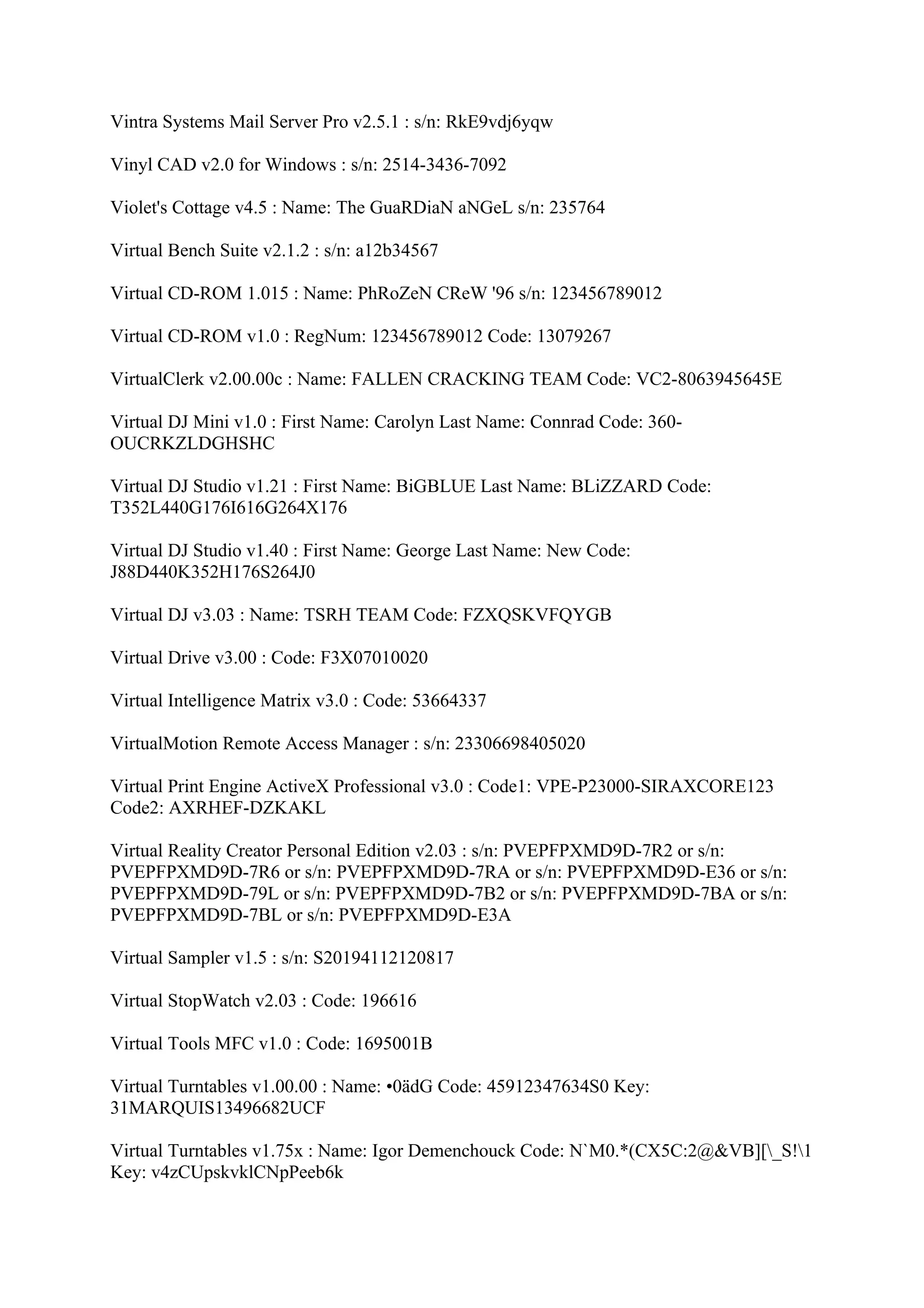 Vintra Systems Mail Server Pro v2.5.1 : s/n: RkE9vdj6yqw

Vinyl CAD v2.0 for Windows : s/n: 2514-3436-7092

Violet's Cottage v4.5 : Name: The GuaRDiaN aNGeL s/n: 235764

Virtual Bench Suite v2.1.2 : s/n: a12b34567

Virtual CD-ROM 1.015 : Name: PhRoZeN CReW '96 s/n: 123456789012

Virtual CD-ROM v1.0 : RegNum: 123456789012 Code: 13079267

VirtualClerk v2.00.00c : Name: FALLEN CRACKING TEAM Code: VC2-8063945645E

Virtual DJ Mini v1.0 : First Name: Carolyn Last Name: Connrad Code: 360-
OUCRKZLDGHSHC

Virtual DJ Studio v1.21 : First Name: BiGBLUE Last Name: BLiZZARD Code:
T352L440G176I616G264X176

Virtual DJ Studio v1.40 : First Name: George Last Name: New Code:
J88D440K352H176S264J0

Virtual DJ v3.03 : Name: TSRH TEAM Code: FZXQSKVFQYGB

Virtual Drive v3.00 : Code: F3X07010020

Virtual Intelligence Matrix v3.0 : Code: 53664337

VirtualMotion Remote Access Manager : s/n: 23306698405020

Virtual Print Engine ActiveX Professional v3.0 : Code1: VPE-P23000-SIRAXCORE123
Code2: AXRHEF-DZKAKL

Virtual Reality Creator Personal Edition v2.03 : s/n: PVEPFPXMD9D-7R2 or s/n:
PVEPFPXMD9D-7R6 or s/n: PVEPFPXMD9D-7RA or s/n: PVEPFPXMD9D-E36 or s/n:
PVEPFPXMD9D-79L or s/n: PVEPFPXMD9D-7B2 or s/n: PVEPFPXMD9D-7BA or s/n:
PVEPFPXMD9D-7BL or s/n: PVEPFPXMD9D-E3A

Virtual Sampler v1.5 : s/n: S20194112120817

Virtual StopWatch v2.03 : Code: 196616

Virtual Tools MFC v1.0 : Code: 1695001B

Virtual Turntables v1.00.00 : Name: •0ädG Code: 45912347634S0 Key:
31MARQUIS13496682UCF

Virtual Turntables v1.75x : Name: Igor Demenchouck Code: N`M0.*(CX5C:2@&VB][_S!1
Key: v4zCUpskvklCNpPeeb6k
 