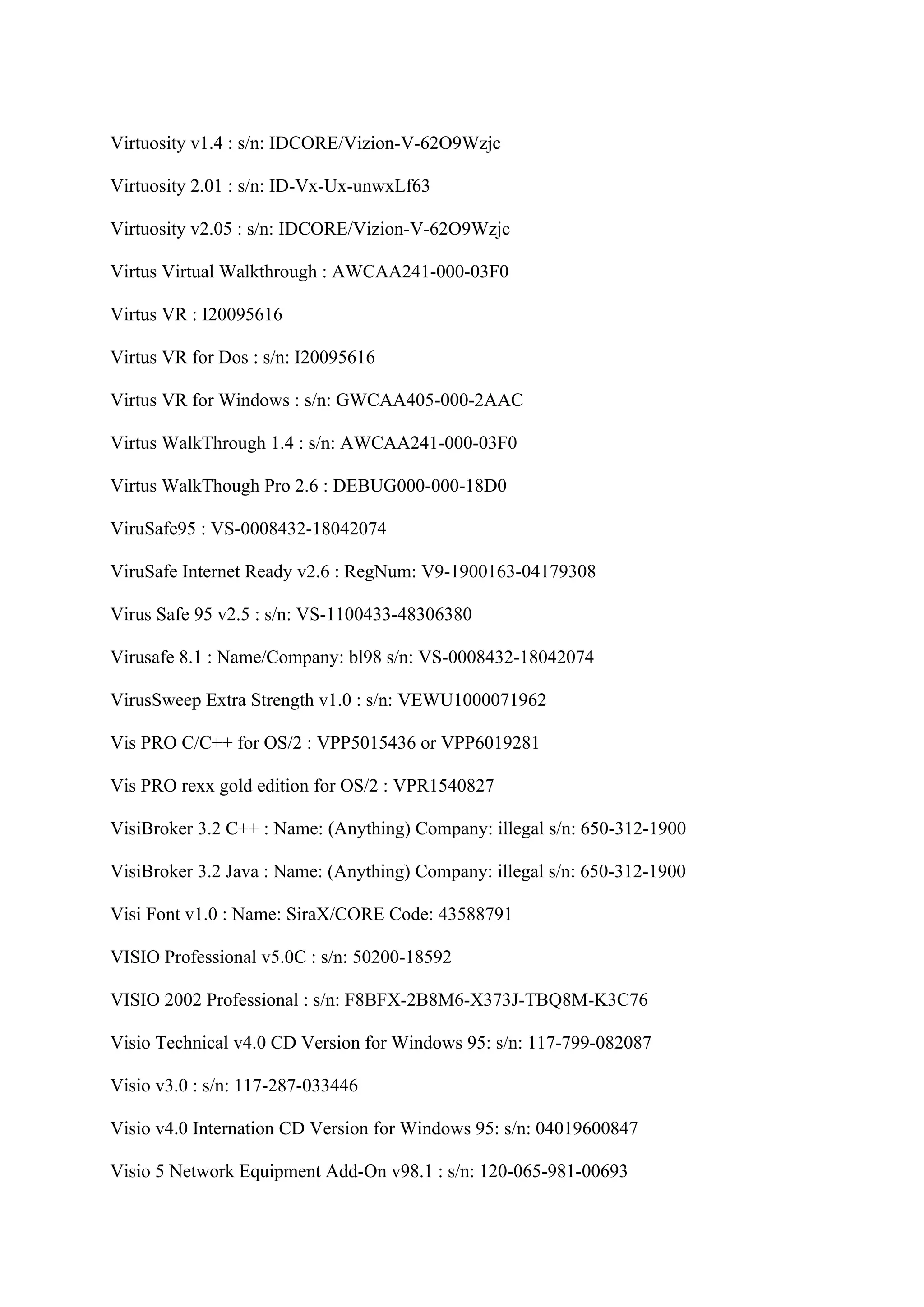 Virtuosity v1.4 : s/n: IDCORE/Vizion-V-62O9Wzjc

Virtuosity 2.01 : s/n: ID-Vx-Ux-unwxLf63

Virtuosity v2.05 : s/n: IDCORE/Vizion-V-62O9Wzjc

Virtus Virtual Walkthrough : AWCAA241-000-03F0

Virtus VR : I20095616

Virtus VR for Dos : s/n: I20095616

Virtus VR for Windows : s/n: GWCAA405-000-2AAC

Virtus WalkThrough 1.4 : s/n: AWCAA241-000-03F0

Virtus WalkThough Pro 2.6 : DEBUG000-000-18D0

ViruSafe95 : VS-0008432-18042074

ViruSafe Internet Ready v2.6 : RegNum: V9-1900163-04179308

Virus Safe 95 v2.5 : s/n: VS-1100433-48306380

Virusafe 8.1 : Name/Company: bl98 s/n: VS-0008432-18042074

VirusSweep Extra Strength v1.0 : s/n: VEWU1000071962

Vis PRO C/C++ for OS/2 : VPP5015436 or VPP6019281

Vis PRO rexx gold edition for OS/2 : VPR1540827

VisiBroker 3.2 C++ : Name: (Anything) Company: illegal s/n: 650-312-1900

VisiBroker 3.2 Java : Name: (Anything) Company: illegal s/n: 650-312-1900

Visi Font v1.0 : Name: SiraX/CORE Code: 43588791

VISIO Professional v5.0C : s/n: 50200-18592

VISIO 2002 Professional : s/n: F8BFX-2B8M6-X373J-TBQ8M-K3C76

Visio Technical v4.0 CD Version for Windows 95: s/n: 117-799-082087

Visio v3.0 : s/n: 117-287-033446

Visio v4.0 Internation CD Version for Windows 95: s/n: 04019600847

Visio 5 Network Equipment Add-On v98.1 : s/n: 120-065-981-00693
 