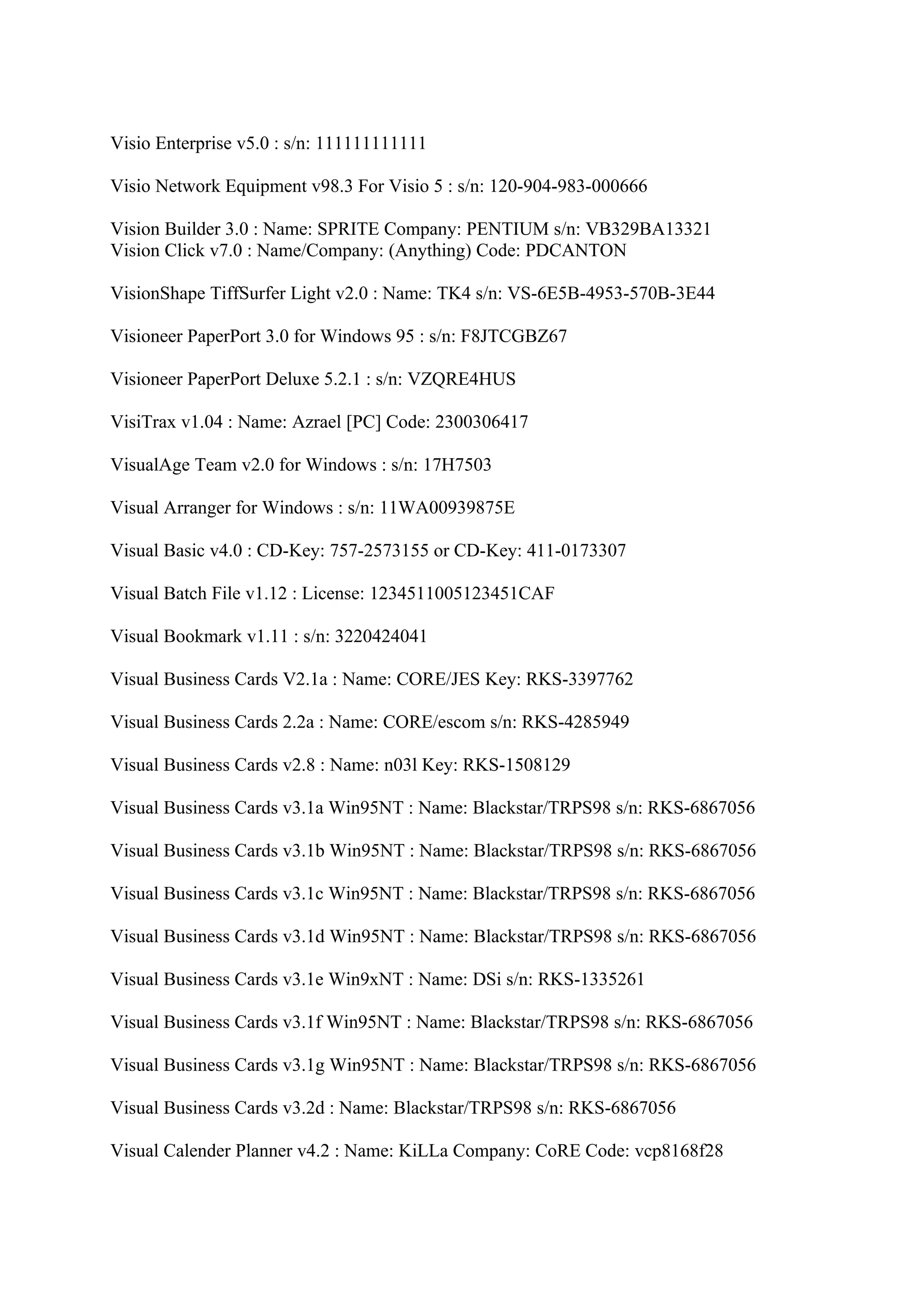 Visio Enterprise v5.0 : s/n: 111111111111

Visio Network Equipment v98.3 For Visio 5 : s/n: 120-904-983-000666

Vision Builder 3.0 : Name: SPRITE Company: PENTIUM s/n: VB329BA13321
Vision Click v7.0 : Name/Company: (Anything) Code: PDCANTON

VisionShape TiffSurfer Light v2.0 : Name: TK4 s/n: VS-6E5B-4953-570B-3E44

Visioneer PaperPort 3.0 for Windows 95 : s/n: F8JTCGBZ67

Visioneer PaperPort Deluxe 5.2.1 : s/n: VZQRE4HUS

VisiTrax v1.04 : Name: Azrael [PC] Code: 2300306417

VisualAge Team v2.0 for Windows : s/n: 17H7503

Visual Arranger for Windows : s/n: 11WA00939875E

Visual Basic v4.0 : CD-Key: 757-2573155 or CD-Key: 411-0173307

Visual Batch File v1.12 : License: 1234511005123451CAF

Visual Bookmark v1.11 : s/n: 3220424041

Visual Business Cards V2.1a : Name: CORE/JES Key: RKS-3397762

Visual Business Cards 2.2a : Name: CORE/escom s/n: RKS-4285949

Visual Business Cards v2.8 : Name: n03l Key: RKS-1508129

Visual Business Cards v3.1a Win95NT : Name: Blackstar/TRPS98 s/n: RKS-6867056

Visual Business Cards v3.1b Win95NT : Name: Blackstar/TRPS98 s/n: RKS-6867056

Visual Business Cards v3.1c Win95NT : Name: Blackstar/TRPS98 s/n: RKS-6867056

Visual Business Cards v3.1d Win95NT : Name: Blackstar/TRPS98 s/n: RKS-6867056

Visual Business Cards v3.1e Win9xNT : Name: DSi s/n: RKS-1335261

Visual Business Cards v3.1f Win95NT : Name: Blackstar/TRPS98 s/n: RKS-6867056

Visual Business Cards v3.1g Win95NT : Name: Blackstar/TRPS98 s/n: RKS-6867056

Visual Business Cards v3.2d : Name: Blackstar/TRPS98 s/n: RKS-6867056

Visual Calender Planner v4.2 : Name: KiLLa Company: CoRE Code: vcp8168f28
 