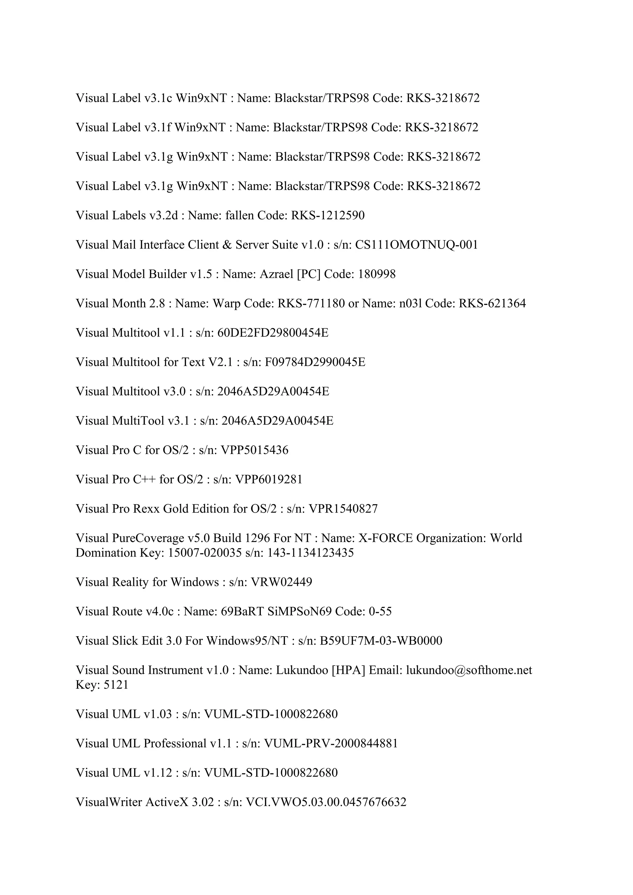 Visual Label v3.1c Win9xNT : Name: Blackstar/TRPS98 Code: RKS-3218672

Visual Label v3.1f Win9xNT : Name: Blackstar/TRPS98 Code: RKS-3218672

Visual Label v3.1g Win9xNT : Name: Blackstar/TRPS98 Code: RKS-3218672

Visual Label v3.1g Win9xNT : Name: Blackstar/TRPS98 Code: RKS-3218672

Visual Labels v3.2d : Name: fallen Code: RKS-1212590

Visual Mail Interface Client & Server Suite v1.0 : s/n: CS111OMOTNUQ-001

Visual Model Builder v1.5 : Name: Azrael [PC] Code: 180998

Visual Month 2.8 : Name: Warp Code: RKS-771180 or Name: n03l Code: RKS-621364

Visual Multitool v1.1 : s/n: 60DE2FD29800454E

Visual Multitool for Text V2.1 : s/n: F09784D2990045E

Visual Multitool v3.0 : s/n: 2046A5D29A00454E

Visual MultiTool v3.1 : s/n: 2046A5D29A00454E

Visual Pro C for OS/2 : s/n: VPP5015436

Visual Pro C++ for OS/2 : s/n: VPP6019281

Visual Pro Rexx Gold Edition for OS/2 : s/n: VPR1540827

Visual PureCoverage v5.0 Build 1296 For NT : Name: X-FORCE Organization: World
Domination Key: 15007-020035 s/n: 143-1134123435

Visual Reality for Windows : s/n: VRW02449

Visual Route v4.0c : Name: 69BaRT SiMPSoN69 Code: 0-55

Visual Slick Edit 3.0 For Windows95/NT : s/n: B59UF7M-03-WB0000

Visual Sound Instrument v1.0 : Name: Lukundoo [HPA] Email: lukundoo@softhome.net
Key: 5121

Visual UML v1.03 : s/n: VUML-STD-1000822680

Visual UML Professional v1.1 : s/n: VUML-PRV-2000844881

Visual UML v1.12 : s/n: VUML-STD-1000822680

VisualWriter ActiveX 3.02 : s/n: VCI.VWO5.03.00.0457676632
 