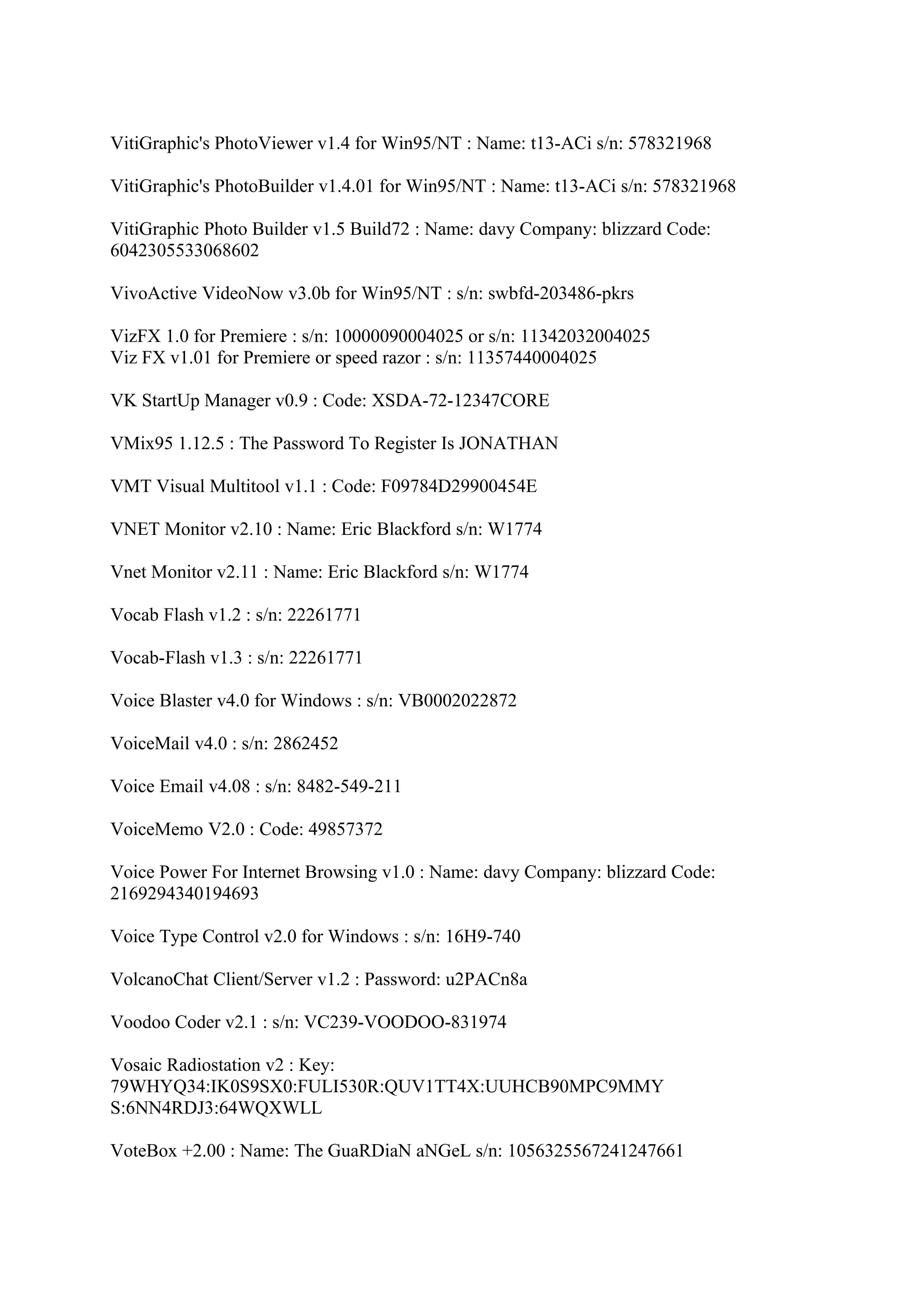 VitiGraphic's PhotoViewer v1.4 for Win95/NT : Name: t13-ACi s/n: 578321968

VitiGraphic's PhotoBuilder v1.4.01 for Win95/NT : Name: t13-ACi s/n: 578321968

VitiGraphic Photo Builder v1.5 Build72 : Name: davy Company: blizzard Code:
6042305533068602

VivoActive VideoNow v3.0b for Win95/NT : s/n: swbfd-203486-pkrs

VizFX 1.0 for Premiere : s/n: 10000090004025 or s/n: 11342032004025
Viz FX v1.01 for Premiere or speed razor : s/n: 11357440004025

VK StartUp Manager v0.9 : Code: XSDA-72-12347CORE

VMix95 1.12.5 : The Password To Register Is JONATHAN

VMT Visual Multitool v1.1 : Code: F09784D29900454E

VNET Monitor v2.10 : Name: Eric Blackford s/n: W1774

Vnet Monitor v2.11 : Name: Eric Blackford s/n: W1774

Vocab Flash v1.2 : s/n: 22261771

Vocab-Flash v1.3 : s/n: 22261771

Voice Blaster v4.0 for Windows : s/n: VB0002022872

VoiceMail v4.0 : s/n: 2862452

Voice Email v4.08 : s/n: 8482-549-211

VoiceMemo V2.0 : Code: 49857372

Voice Power For Internet Browsing v1.0 : Name: davy Company: blizzard Code:
2169294340194693

Voice Type Control v2.0 for Windows : s/n: 16H9-740

VolcanoChat Client/Server v1.2 : Password: u2PACn8a

Voodoo Coder v2.1 : s/n: VC239-VOODOO-831974

Vosaic Radiostation v2 : Key:
79WHYQ34:IK0S9SX0:FULI530R:QUV1TT4X:UUHCB90MPC9MMY
S:6NN4RDJ3:64WQXWLL

VoteBox +2.00 : Name: The GuaRDiaN aNGeL s/n: 1056325567241247661
 