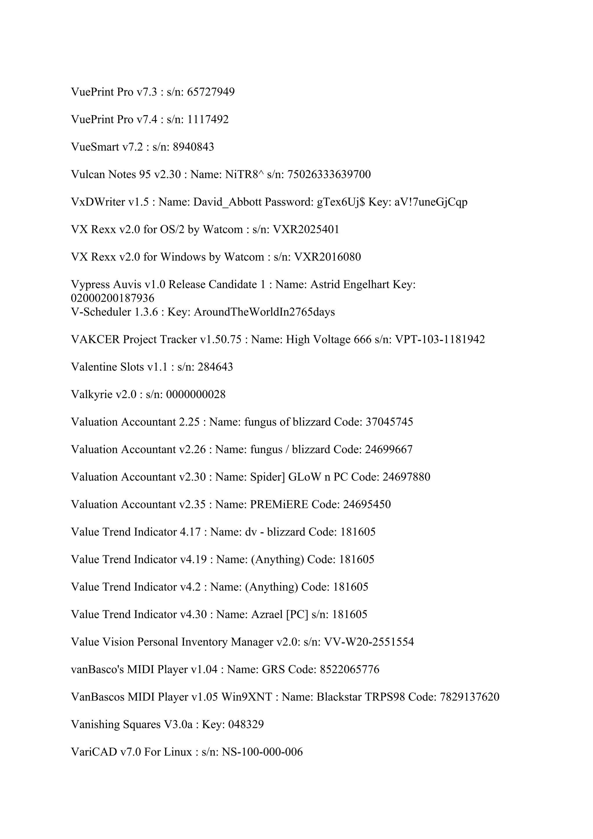 VuePrint Pro v7.3 : s/n: 65727949

VuePrint Pro v7.4 : s/n: 1117492

VueSmart v7.2 : s/n: 8940843

Vulcan Notes 95 v2.30 : Name: NiTR8^ s/n: 75026333639700

VxDWriter v1.5 : Name: David_Abbott Password: gTex6Uj$ Key: aV!7uneGjCqp

VX Rexx v2.0 for OS/2 by Watcom : s/n: VXR2025401

VX Rexx v2.0 for Windows by Watcom : s/n: VXR2016080

Vypress Auvis v1.0 Release Candidate 1 : Name: Astrid Engelhart Key:
02000200187936
V-Scheduler 1.3.6 : Key: AroundTheWorldIn2765days

VAKCER Project Tracker v1.50.75 : Name: High Voltage 666 s/n: VPT-103-1181942

Valentine Slots v1.1 : s/n: 284643

Valkyrie v2.0 : s/n: 0000000028

Valuation Accountant 2.25 : Name: fungus of blizzard Code: 37045745

Valuation Accountant v2.26 : Name: fungus / blizzard Code: 24699667

Valuation Accountant v2.30 : Name: Spider] GLoW n PC Code: 24697880

Valuation Accountant v2.35 : Name: PREMiERE Code: 24695450

Value Trend Indicator 4.17 : Name: dv - blizzard Code: 181605

Value Trend Indicator v4.19 : Name: (Anything) Code: 181605

Value Trend Indicator v4.2 : Name: (Anything) Code: 181605

Value Trend Indicator v4.30 : Name: Azrael [PC] s/n: 181605

Value Vision Personal Inventory Manager v2.0: s/n: VV-W20-2551554

vanBasco's MIDI Player v1.04 : Name: GRS Code: 8522065776

VanBascos MIDI Player v1.05 Win9XNT : Name: Blackstar TRPS98 Code: 7829137620

Vanishing Squares V3.0a : Key: 048329

VariCAD v7.0 For Linux : s/n: NS-100-000-006
 